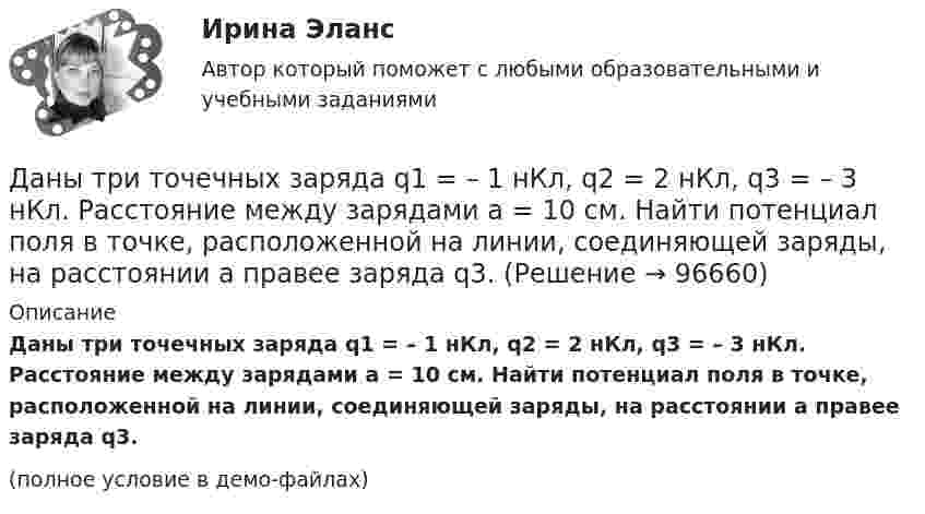    
            Описание
            Даны три точечных заряда q1 = – 1 нКл, q2 = 2 нКл, q3 = – 3 нКл. Расстояние между зарядами a = 10 см. Найти потенциал поля в точке, расположенной на линии, соединяющей заряды, на расстоянии a правее заряда q3.(полное условие в демо-файлах)   
            
            
            Даны три точечных заряда q1 = 1 нКл, q2 = 2 нКл, q3 = – 3 нКл. Расстояние между зарядами a = 10 см. Найти напряжённость поля в точке, расположенной на линии, соединяющей заряды, посередине между зарядами q2 и q3.Даны три точечных заряда q1 = – 1 нКл, q2 = 2 нКл, q3 = – 3 нКл. Расстояние между зарядами a = 10 см. Найти потенциал поля в точке, расположенной на линии, соединяющей заряды, на расстоянии a правее заряда q3.Даны три точечных заряда q1 = 1 нКл, q2 = 2 нКл, q3 = – 3 нКл. Расстояние между зарядами a = 10 см. Найти потенциал поля в точке, расположенной на линии, соединяющей заряды, на расстоянии a правее заряда q3.Даны три точечных заряда q1 = 1 нКл, q2 = 2 нКл, q3 = – 3 нКл. Расстояние между зарядами a = 10 см. Найти потенциал поля в точке, расположенной на линии, соединяющей заряды, посередине между зарядами q2 и q3.Даны три точечных заряда q1 = – 1 нКл, q2 = 2 нКл, q3 = – 3 нКл. Расстояние между зарядами a = 10 см. Найти силу, действующую на заряд q1.Даны три точечных заряда q1 = – 1 нКл, q2 = – 2 нКл, q3 = 3 нКл. Расстояние между зарядами a = 10 см. Найти силу, действующую на заряд q2.Даны уравнения движения материальной точки x(t) = 2 cos(t) (м)  и  y(t) = 2 sin(t) (м). Построить график траектории y(x), вычислив значения координат точки x и y для различных моментов времени в интервале от t = 0 до t = 2 с Дан фрагмент программы:  Type aaa = record a, b: integer; c: char; end; Var z: aaa;  Выберите строки, в которых есть ошибки обращения к записи.  Выберите один или несколько правильных ответов: 	With z do begin a:=25; b:=25+8; c:='c'; end;Даны 12 одинаковых элементов с ЭДС e = 1,5 В и внутренним сопротивлением r = 0,40 Ом. Как нужно соединить эти элементы, чтобы получить от собранной из них батареи наибольшую силу тока во внешней цепи, имеющей сопротивлениеДаны две концентрические сферы радиусов r и R (rДаны дифференциальные уравнения второго порядка. Найти общее решение этих уравненийДаны дифференциальные уравнения второго порядка. Найти общее решение этих уравнений.Даны комплексные чертежи точки А. На каком рисунке точка А расположена в плоскости П1, на оси OZ, в пространствеДаны три точечных заряда q1 = – 1 нКл, q2 = 2 нКл, q3 = – 3 нКл. Расстояние между зарядами a = 10 см. Найти напряжённость поля в точке, расположенной на линии, соединяющей заряды, на расстоянии a правее заряда q3.