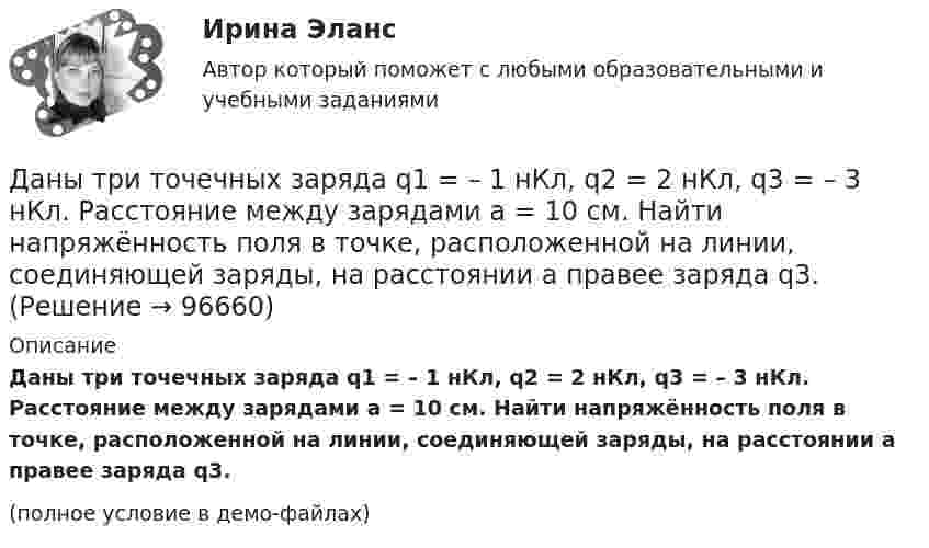     
            Описание
            Даны три точечных заряда q1 = – 1 нКл, q2 = 2 нКл, q3 = – 3 нКл. Расстояние между зарядами a = 10 см. Найти напряжённость поля в точке, расположенной на линии, соединяющей заряды, на расстоянии a правее заряда q3.(полное условие в демо-файлах)   
            
            
            Даны комплексные чертежи точки А. На каком рисунке точка А расположена в плоскости П1, на оси OZ, в пространствеДаны три точечных заряда q1 = – 1 нКл, q2 = 2 нКл, q3 = – 3 нКл. Расстояние между зарядами a = 10 см. Найти напряжённость поля в точке, расположенной на линии, соединяющей заряды, на расстоянии a правее заряда q3.Даны три точечных заряда q1 = 1 нКл, q2 = 2 нКл, q3 = – 3 нКл. Расстояние между зарядами a = 10 см. Найти напряжённость поля в точке, расположенной на линии, соединяющей заряды, на расстоянии a правее заряда q3.Даны три точечных заряда q1 = 1 нКл, q2 = 2 нКл, q3 = – 3 нКл. Расстояние между зарядами a = 10 см. Найти напряжённость поля в точке, расположенной на линии, соединяющей заряды, посередине между зарядами q2 и q3.Даны три точечных заряда q1 = – 1 нКл, q2 = 2 нКл, q3 = – 3 нКл. Расстояние между зарядами a = 10 см. Найти потенциал поля в точке, расположенной на линии, соединяющей заряды, на расстоянии a правее заряда q3.Даны три точечных заряда q1 = 1 нКл, q2 = 2 нКл, q3 = – 3 нКл. Расстояние между зарядами a = 10 см. Найти потенциал поля в точке, расположенной на линии, соединяющей заряды, на расстоянии a правее заряда q3.Даны три точечных заряда q1 = 1 нКл, q2 = 2 нКл, q3 = – 3 нКл. Расстояние между зарядами a = 10 см. Найти потенциал поля в точке, расположенной на линии, соединяющей заряды, посередине между зарядами q2 и q3.Дано уравнение скорости u(t) = 5 – 2t, определить скорость тела через 10 с, построить график скорости, определить путь тела за 5 с.Дан фрагмент программы:  b:=5; k:=1;  For a:=b downto 4 do  Begin  k:=k*a;  k:=k+1;  end;  Writeln(k);  Что будет выведено на экран?Дан фрагмент программы:  b:=8; k:=1; a:=2;  Repeat  k:=k*a;  Until k>b;  Writeln(k);  Что будет выведено на экран?Дан фрагмент программы:  Type aaa = record a, b: integer; c: char; end; Var z: aaa;  Выберите строки, в которых есть ошибки обращения к записи.  Выберите один или несколько правильных ответов: 	With z do begin a:=25; b:=25+8; c:='c'; end;Даны 12 одинаковых элементов с ЭДС e = 1,5 В и внутренним сопротивлением r = 0,40 Ом. Как нужно соединить эти элементы, чтобы получить от собранной из них батареи наибольшую силу тока во внешней цепи, имеющей сопротивлениеДаны две концентрические сферы радиусов r и R (rДаны дифференциальные уравнения второго порядка. Найти общее решение этих уравнений
