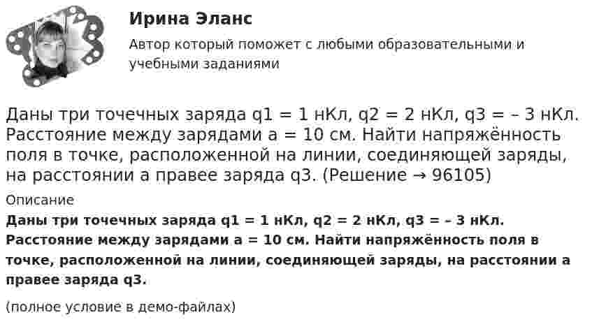     
            Описание
            Даны три точечных заряда q1 = 1 нКл, q2 = 2 нКл, q3 = – 3 нКл. Расстояние между зарядами a = 10 см. Найти напряжённость поля в точке, расположенной на линии, соединяющей заряды, на расстоянии a правее заряда q3.(полное условие в демо-файлах)   
            
            
            Даны три точечных заряда q1 = – 1 нКл, q2 = 2 нКл, q3 = – 3 нКл. Расстояние между зарядами a = 10 см. Найти напряжённость поля в точке, расположенной на линии, соединяющей заряды, на расстоянии a правее заряда q3.Даны три точечных заряда q1 = 1 нКл, q2 = 2 нКл, q3 = – 3 нКл. Расстояние между зарядами a = 10 см. Найти напряжённость поля в точке, расположенной на линии, соединяющей заряды, на расстоянии a правее заряда q3.Даны три точечных заряда q1 = 1 нКл, q2 = 2 нКл, q3 = – 3 нКл. Расстояние между зарядами a = 10 см. Найти напряжённость поля в точке, расположенной на линии, соединяющей заряды, посередине между зарядами q2 и q3.Даны три точечных заряда q1 = – 1 нКл, q2 = 2 нКл, q3 = – 3 нКл. Расстояние между зарядами a = 10 см. Найти потенциал поля в точке, расположенной на линии, соединяющей заряды, на расстоянии a правее заряда q3.Даны три точечных заряда q1 = 1 нКл, q2 = 2 нКл, q3 = – 3 нКл. Расстояние между зарядами a = 10 см. Найти потенциал поля в точке, расположенной на линии, соединяющей заряды, на расстоянии a правее заряда q3.Даны три точечных заряда q1 = 1 нКл, q2 = 2 нКл, q3 = – 3 нКл. Расстояние между зарядами a = 10 см. Найти потенциал поля в точке, расположенной на линии, соединяющей заряды, посередине между зарядами q2 и q3.Даны три точечных заряда q1 = – 1 нКл, q2 = 2 нКл, q3 = – 3 нКл. Расстояние между зарядами a = 10 см. Найти силу, действующую на заряд q1.Дан фрагмент программы:  b:=5; k:=1;  For a:=b downto 4 do  Begin  k:=k*a;  k:=k+1;  end;  Writeln(k);  Что будет выведено на экран?Дан фрагмент программы:  b:=8; k:=1; a:=2;  Repeat  k:=k*a;  Until k>b;  Writeln(k);  Что будет выведено на экран?Дан фрагмент программы:  Type aaa = record a, b: integer; c: char; end; Var z: aaa;  Выберите строки, в которых есть ошибки обращения к записи.  Выберите один или несколько правильных ответов: 	With z do begin a:=25; b:=25+8; c:='c'; end;Даны 12 одинаковых элементов с ЭДС e = 1,5 В и внутренним сопротивлением r = 0,40 Ом. Как нужно соединить эти элементы, чтобы получить от собранной из них батареи наибольшую силу тока во внешней цепи, имеющей сопротивлениеДаны две концентрические сферы радиусов r и R (rДаны дифференциальные уравнения второго порядка. Найти общее решение этих уравненийДаны дифференциальные уравнения второго порядка. Найти общее решение этих уравнений.