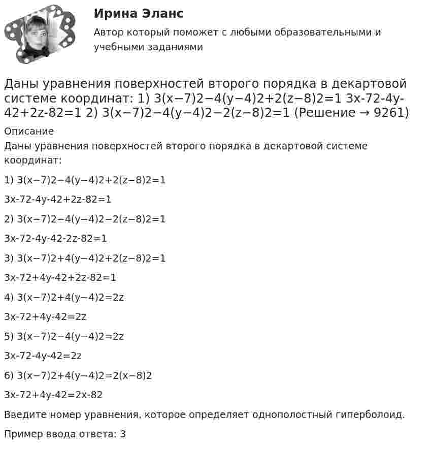     
          Описание
          Даны уравнения поверхностей второго порядка в декартовой системе координат:1) 3(x−7)2−4(y−4)2+2(z−8)2=13x-72-4y-42+2z-82=12) 3(x−7)2−4(y−4)2−2(z−8)2=13x-72-4y-42-2z-82=13) 3(x−7)2+4(y−4)2+2(z−8)2=13x-72+4y-42+2z-82=14) 3(x−7)2+4(y−4)2=2z3x-72+4y-42=2z5) 3(x−7)2−4(y−4)2=2z3x-72-4y-42=2z6) 3(x−7)2+4(y−4)2=2(x−8)23x-72+4y-42=2x-82Введите номер уравнения, которoe определяет однополостный гиперболоид.Пример ввода ответа: 3  
            
            
            Даны уравнения поверхностей второго порядка в декартовой системе координатДаны уравнения поверхностей второго порядка в декартовой системе координат:  1) 3(x−7)2−4(y−4)2+2(z−8)2=1  3x-72-4y-42+2z-82=1  2) 3(x−7)2−4(y−4)2−2(z−8)2=1Даны функция f(z) и множество E. 1) Изобразить множество E на комплексной плоскости. 2) Найти образ E'=f(E) множества E  (вариант 12)Даны функция f(z) и множество E. 1) Изобразить множество E на комплексной плоскости. 2) Найти образ E'=f(E) множества E (вариант 22)Даны характеристики трех сотрудников, которые относятся к разным типам «командных ролей» но Белбину. Кто из них относится к «Людям действия»?Дата аварии на Чернобыльской атомной электростанции 26.04.1986 г. по своему правовому статусу в гражданском процессе является …Дата написана верно в словосочетании   on the one of May  on the two of December  on the four of September  on the second of JulyДаны три точечных заряда q1 = – 1 нКл, q2 = 2 нКл, q3 = – 3 нКл. Расстояние между зарядами a = 10 см. Найти потенциал поля в точке, расположенной на линии, соединяющей заряды, на расстоянии a правее заряда q3.Даны три точечных заряда q1 = 1 нКл, q2 = 2 нКл, q3 = – 3 нКл. Расстояние между зарядами a = 10 см. Найти потенциал поля в точке, расположенной на линии, соединяющей заряды, на расстоянии a правее заряда q3.Даны три точечных заряда q1 = 1 нКл, q2 = 2 нКл, q3 = – 3 нКл. Расстояние между зарядами a = 10 см. Найти потенциал поля в точке, расположенной на линии, соединяющей заряды, посередине между зарядами q2 и q3.Даны три точечных заряда q1 = – 1 нКл, q2 = 2 нКл, q3 = – 3 нКл. Расстояние между зарядами a = 10 см. Найти силу, действующую на заряд q1.Даны три точечных заряда q1 = – 1 нКл, q2 = – 2 нКл, q3 = 3 нКл. Расстояние между зарядами a = 10 см. Найти силу, действующую на заряд q2.Даны уравнения движения материальной точки x(t) = 2 cos(t) (м)  и  y(t) = 2 sin(t) (м). Построить график траектории y(x), вычислив значения координат точки x и y для различных моментов времени в интервале от t = 0 до t = 2 с Даны уравнения движения материальной точки x(t) = 2 cos(t) (м)  и  y(t) = 3 sin(t) (м). Построить график траектории y(x), вычислив значения координат точки x и y для различных моментов времени в интервале от t = 0 до t = 2 с с шагом