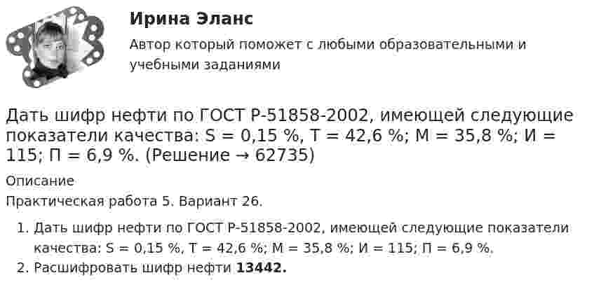      
            Описание
            Практическая работа 5. Вариант 26. Дать шифр нефти по ГОСТ Р-51858-2002, имеющей следующие показатели качества: S = 0,15 %, Т = 42,6 %; М = 35,8 %; И = 115; П = 6,9 %.Расшифровать шифр нефти 13442.   
            
            
            Дать уголовно-правовую оценку описанной ситуации, например, квалифицировать по нормам действующей редакции УК РФ Дать шифр нефти по ГОСТ Р-51858-2002, имеющей следующие показатели качества: S = 0,15 %, Т = 42,6 %; М = 35,8 %; И = 115; П = 6,9 %.Два абсолютно упругих шара массами 10 г и 20 г движутся навстречу друг другу со скоростями соответственно 20 м/с и 10 м/с по идеально гладкой горизонтальной поверхности. Найти скорости шаров после абсолютно упругого удара.Два баллона ёмкостью V1 = 1 л и V2 = 3 л соединены трубкой с краном. В одном баллоне находится газ при давлении p1 = 105 Па, а в другом – при p2 = 0,6·105 Па. Какое давление установится в баллонах, если открыть кран?Два баллона объёмами V1 и V2, соединённые короткой трубкой с краном, содержат при одинаковой температуре одинаковое количество азота при давлениях р1 и р2. Как изменится энтропия системы, если открыть кран и дать газам перемешаться?Два баллона с объемами V1 и V2 = 2V1 соединены трубкой с краном. Баллоны заполнены воздухом при давлении P1 = 0,3 МПа и P2 соответственно, и одинаковой температуре. Если кран открыть, то в баллонах установится давление 0,5 МПа. Чему равно давлениеДва бассейна сообщаются чугунным сифоном, имеющим обратный клапан с сеткой и углами поворотов α и β. Отметки уровней воды отличаются на величину Н. От нижнего бассейна отходит бетонная труба диаметром d, длиной L, с объемным расходом Q, с задвижкоДаны характеристики трех сотрудников, которые относятся к разным типам «командных ролей» но Белбину. Кто из них относится к «Людям действия»?Дата аварии на Чернобыльской атомной электростанции 26.04.1986 г. по своему правовому статусу в гражданском процессе является …Дата написана верно в словосочетании   on the one of May  on the two of December  on the four of September  on the second of JulyДата написана правильно в предложении In the summer of two thousand and seven  In the autumn of second thousand and six   In the spring of two thousand and eighth   In the winter of second thousand and ninth    . Дать общую характеристику исследуемой организации в соответствии с вариантом, охарактеризовать количество уровней управления, описать структуру подчиненности и функции работников, оформить выводы.Дать определение понятия «нормальный режим», это: Выберите один ответ: a.состояние энергетической системы в нормальных условиях b.значения величин, характеризующих элементы системы и параметры режимы ее работы c.состояние системы при неизДать определение понятия «режим работы энергосистемы», это: Выберите один ответ: a.состояние энергетической системы в нормальных условиях b.значения величин, характеризующих данное состояние системы c.состояние системы при неизменных парам