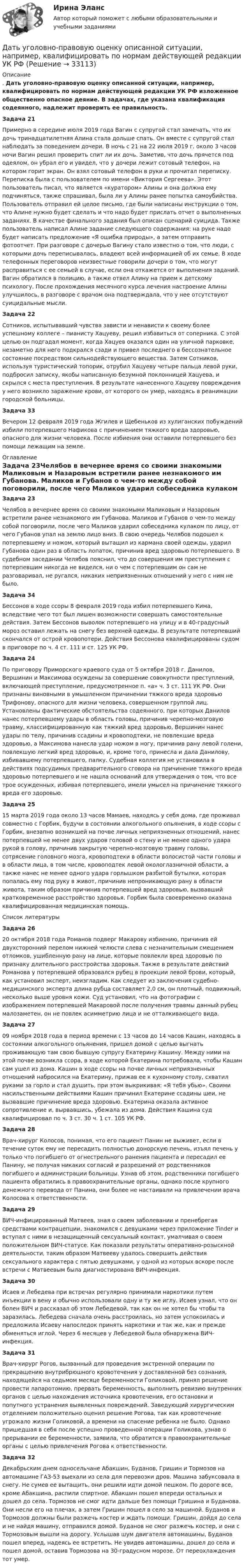      
          Описание
          . Дать уголовно-правовую оценку описанной ситуации, например, квалифицировать по нормам действующей редакции УК РФ изложенное общественно опасное деяние. В задачах, где указана квалификация содеянного, надлежит проверить ее правильность.Задача 21Примерно в середине июля 2019 года Вагин с супругой стал замечать, что их дочь тринадцатилетняя Алина стала дольше спать. Он вместе с супругой стал наблюдать за поведением дочери. В ночь с 21 на 22 июля 2019 г. около 3 часов ночи Вагин решил проверить спит ли их дочь. Заметив, что дочь прячется под одеялом, он убрал его и увидел, что у дочери лежит сотовый телефон, на котором горит экран. Он взял сотовый телефон в руки и прочитал переписку. Переписка была с пользователем по имени «Виктория Сергеева». Этот пользователь писал, что является «куратором» Алины и она должна ему подчиняться, также спрашивал, была ли у Алины ранее попытка самоубийства. Пользователь отправил ей целое письмо, где были написаны инструкции о том, что Алине нужно будет сделать и что надо будет прислать отчет о выполненных заданиях. В качестве финального задания был описан сценарий суицида. Также пользователь написал Алине задание следующего содержания: на руке надо будет написать предложение «Я ошибка природы», а затем отправить фотоотчет. При разговоре с дочерью Вагину стало известно о том, что люди, с которыми дочь переписывалась, владеют всей информацией об их семье. В ходе телефонных переговоров неизвестные говорили дочери о том, что могут расправиться с ее семьей в случае, если она откажется от выполнения заданий. Вагин обратился в полицию, а также отвел Алину на прием к детскому психологу. После прохождения месячного курса лечения настроение Алины улучшилось, в разговоре с врачом она подтверждала, что у нее отсутствуют суицидальные мысли.  Задача 22Сотников, испытывавший чувства зависти и ненависти к своему более успешному коллеге – пианисту Хацуеву, решил избавиться от соперника. С этой целью он подгадал момент, когда Хацуев оказался один на уличной парковке, незаметно для него подкрался сзади и привел последнего в бессознательное состояние посредством сильнодействующего вещества. Затем Сотников, используя туристический топорик, отрубил Хацуеву четыре пальца левой руки, подбросил записку, якобы написанную безумной поклонницей Хацуева, и скрылся с места преступления. В результате нанесенного Хацуеву повреждения у него возникло заражение крови, от которого он умер, находясь в реанимации городской больницы.Задача 33Вечером 12 февраля 2019 года Жгилев и Щебеньков из хулиганских побуждений избили потерпевшего Нафикова с причинением тяжкого вреда здоровью, опасного для жизни человека. После избиения они оставили потерпевшего без помощи лежащим на земле. 
          Оглавление
          Задача 23Челябов в вечернее время со своими знакомыми Маликовым и Назаровым встретили ранее незнакомого им Губанова. Маликов и Губанов о чем-то между собой поговорили, после чего Маликов ударил собеседника кулаком по лицу, от чего Губанов упал на землю лицо вниз. В свою очередь Челябов подошел к потерпевшему и ножом, который вытащил из кармана своей одежды, ударил Губанова один раз в область лопаток, причинив вред здоровью потерпевшего. В судебном заседании Челябов пояснил, что до совершения им преступления с потерпевшим никогда не виделся, ни о чем с потерпевшим он сам не разговаривал, не ругался, никаких неприязненных отношений у него с ним не было. Задача 34Бессонов в ходе ссоры 8 февраля 2019 года избил потерпевшего Кима, вследствие чего тот был лишен возможности совершать самостоятельные действия. Затем Бессонов выволок потерпевшего на улицу и в 40-градусный мороз оставил лежать на снегу без верхней одежды. В результате потерпевший скончался от острой кровопотери. Действия Бессонова квалифицированы судом в приговоре по ч. 4 ст. 111 и ст. 125 УК РФ. Задача 24По приговору Приморского краевого суда от 5 октября 2018 г. Данилов, Вершинин и Максимова осуждены за совершение совокупности преступлений, включающей преступление, предусмотренное п. «а» ч. 3 ст. 111 УК РФ. Они признаны виновными в умышленном причинении тяжкого вреда здоровью Трифонову, опасного для жизни человека, совершенном группой лиц. Установлены фактические обстоятельства содеянного, при которых Данилов нанес потерпевшему удары в область головы, причинив черепно-мозговую травму, классифицированную как тяжкий вред здоровью, Вершинин нанес удары по телу, причинив ссадины и кровоподтеки, не повлекшие вреда здоровью, а Максимова нанесла удар ножом в ногу, причинив рану левой голени, повлекшую легкий вред здоровью, и, кроме того, принесла и дала Данилову, избивавшему потерпевшего, палку. Судебная коллегия не установила в действиях подсудимых предварительного сговора на причинение тяжкого вреда здоровью потерпевшего и не нашла оснований для утверждения о том, что все трое осужденных, избивая потерпевшего, имели умысел на причинение тяжкого вреда его здоровью.  Задача 2515 марта 2019 года около 13 часов Мамаев, находясь у себя дома, где проживал совместно с Горбик, будучи в состоянии алкогольного опьянения, в ходе ссоры с Горбик, внезапно возникшей на почве личных неприязненных отношений, нанес потерпевшей не менее двух ударов головой о стену и не менее одного удара рукой в голову, причинив закрытую черепно-мозговую травму головы, сотрясение головного мозга, кровоподтеки в области волосистой части головы и в области лица, в том числе, кровоподтек левой окологлазничной области, а также нанес не менее одного удара горлышком разбитой бутылки, которая попалась ему под руку в живот, причинив непроникающую рану в области живота, таким образом причинив потерпевшей вред здоровью, вызвавший кратковременное расстройство здоровья. Горбик была своевременно оказана квалифицированная медицинская помощь.  
          Список литературы
           Задача 2620 октября 2018 года Романов подверг Макарову избиению, причинив ей двухсторонний перелом нижней челюсти слева с незначительным смещением отломков, ушибленную рану на лице, которые повлекли вред здоровью по признаку длительного расстройства здоровья. Также в результате действий Романова у потерпевшей образовался рубец в проекции левой брови, который, как установил эксперт, неизгладим. Как следует из заключения судебно-медицинского эксперта длина рубца составляет 2,0 см, он плотный, подвижный, несколько выше уровня кожи. Суд установил, что на фотографии с изображением потерпевшей Макаровой после получения травмы данный рубец малозаметен, он не повлек асимметрию лица и не отталкивающего вида. Задача 2709 ноября 2018 года в период времени с 13 часов до 14 часов Кашин, находясь в состоянии алкогольного опьянения, пришел домой с целью выгнать проживающую там свою бывшую супругу Екатерину Кашину. Между ними на этой почве возникла ссора, в ходе которой Екатерина потребовала, чтобы Кашин сам ушел из дома. Кашин в ходе ссоры на почве личных неприязненных отношений набросился на Екатерину, прижав ее к кухонному столу, схватил руками за горло и стал душить, при этом выкрикивая: «Я тебя убью». Своими насильственными действиями Кашин причинил Екатерине ссадины шеи, не вызвавшие причинение вреда здоровью. Екатерина оказала активное сопротивление и, вырвавшись, убежала из дома. Действия Кашина суд квалифицировал по ч. 3 ст. 30 ч. 1 ст. 105 УК РФ.  Задача 28Врач-хирург Колосов, понимая, что его пациент Панин не выживет, если в течение суток ему не пересадить полностью донорскую печень, изъял печень у только что погибшего от огнестрельного ранения пациента и пересадил ее Панину, не получая никаких согласий и разрешений от родственников погибшего и администрации больницы. Узнав об этом, родственники погибшего пациента обратились в правоохранительные органы, однако после крупного денежного перевода от Панина, они более не настаивали на привлечении врача Колосова к ответственности. Задача 29ВИЧ-инфицированный Матвеев, зная о своем заболевании и пренебрегая средствами контрацепции, знакомился с девушками через приложение Tinder и вступал с ними в незащищенный сексуальный контакт, умалчивая о своем положительном ВИЧ-статусе. Как показали результаты оперативно-розыскной деятельности, таким образом Матвееву удалось совершить действия сексуального характера с пятью девушками, у одной из которых вскоре после встречи с Матвеевым была диагностирована ВИЧ-инфекция.  Задача 30Исаев и Лебедева при встречах регулярно принимали наркотики путем инъекции в вену и обычно использовали одну и ту же иглу. Исаев узнал, что он болен ВИЧ и рассказал об этом Лебедевой, так как он не хотел бы чтобы та заразилась. Лебедева сначала очень расстроилась, но затем успокоилась и предложила Исаеву напоследок принять наркотики и так же, как и прежде обменяться иглой. Через 6 месяцев у Лебедевой была обнаружена ВИЧ-инфекция.  Задача 31Врач-хирург Рогов, вызванный для проведения экстренной операции по прекращению внутрибрюшного кровотечения у доставленной без сознания, находящейся на седьмом месяце беременности Голиковой, принял решение провести лапаротомию, прервать беременность, выполнить ревизию внутренних органов с целью нахождения источника кровотечения, его остановки и попутного устранения выявленных повреждений. Заведующий хирургическим отделением положительно оценил решение Рогова, так как кровотечение угрожало жизни Голиковой, а времени на спасение ребенка не было. Однако пришедшая в себя после успешно проведенной операции Голикова, узнав о прерывании ее беременности, заявила, что обратится в правоохранительные органы с целью привлечения Рогова к ответственности.  Задача 32Декабрьским днем односельчане Абакшин, Буданов, Гришин и Тормозов на автомашине ГАЗ-53 выехали из села для перевозки дров. Машина забуксовала в снегу. Не сумев ее вытащить, они решили идти домой пешком. По дороге все, кроме Абакшина, распили спиртное. Абакшин пошел впереди остальных и дошел до села. Тормозов не смог идти дальше без помощи Гришина и Буданова. Они несли его на плечах, а затем Гришин пошел в село за машиной. Буданов и Тормозов должны были разжечь костер и ждать помощи. Гришин, дойдя до села и не найдя машину, отправился домой. Буданов не смог разжечь костер, и они с Тормозовым вышли на дорогу. Услышав шум двигателя автомашины, Буданов пошел вперед, надеясь ее встретить. Не увидев автомашины, дошел до села и пошел домой, оставив Тормозова на 30-градусном морозе. От переохлаждения тот умер. 
            
            
            Дать оценку инвестиционного климата региона Выбрать любой регион РФ, изучить аналитические обзоры и статистику и на основе собранных данных выполнить задание: - определить критерии, факторы оценки (правовые, экономические, социальные)Дать уголовно-правовую оценку описанной ситуации, например, квалифицировать по нормам действующей редакции УК РФ Дать шифр нефти по ГОСТ Р-51858-2002, имеющей следующие показатели качества: S = 0,15 %, Т = 42,6 %; М = 35,8 %; И = 115; П = 6,9 %.Два абсолютно упругих шара массами 10 г и 20 г движутся навстречу друг другу со скоростями соответственно 20 м/с и 10 м/с по идеально гладкой горизонтальной поверхности. Найти скорости шаров после абсолютно упругого удара.Два баллона ёмкостью V1 = 1 л и V2 = 3 л соединены трубкой с краном. В одном баллоне находится газ при давлении p1 = 105 Па, а в другом – при p2 = 0,6·105 Па. Какое давление установится в баллонах, если открыть кран?Два баллона объёмами V1 и V2, соединённые короткой трубкой с краном, содержат при одинаковой температуре одинаковое количество азота при давлениях р1 и р2. Как изменится энтропия системы, если открыть кран и дать газам перемешаться?Два баллона с объемами V1 и V2 = 2V1 соединены трубкой с краном. Баллоны заполнены воздухом при давлении P1 = 0,3 МПа и P2 соответственно, и одинаковой температуре. Если кран открыть, то в баллонах установится давление 0,5 МПа. Чему равно давлениеДаны функция f(z) и множество E. 1) Изобразить множество E на комплексной плоскости. 2) Найти образ E'=f(E) множества E (вариант 22)Даны характеристики трех сотрудников, которые относятся к разным типам «командных ролей» но Белбину. Кто из них относится к «Людям действия»?Дата аварии на Чернобыльской атомной электростанции 26.04.1986 г. по своему правовому статусу в гражданском процессе является …Дата написана верно в словосочетании   on the one of May  on the two of December  on the four of September  on the second of JulyДата написана правильно в предложении In the summer of two thousand and seven  In the autumn of second thousand and six   In the spring of two thousand and eighth   In the winter of second thousand and ninth    . Дать общую характеристику исследуемой организации в соответствии с вариантом, охарактеризовать количество уровней управления, описать структуру подчиненности и функции работников, оформить выводы.Дать определение понятия «нормальный режим», это: Выберите один ответ: a.состояние энергетической системы в нормальных условиях b.значения величин, характеризующих элементы системы и параметры режимы ее работы c.состояние системы при неиз