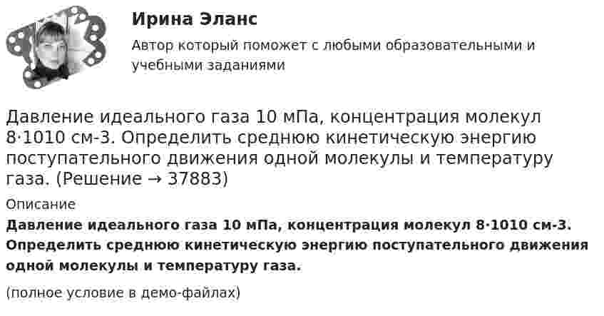     
          Описание
          Давление идеального газа 10 мПа, концентрация молекул 8·1010 см-3. Определить среднюю кинетическую энергию поступательного движения одной молекулы и температуру газа.(полное условие в демо-файлах)  
            
            
            Давление газа в резервуаре P1 = 3·106 Па при температуре t1 = 27 °C. В результате пожара резервуар был нагрет до температуры t2 = 227 °C. Предельно допустимое давление газа P0 = 4,5·106 Па. Какую часть массы газа Давление идеального газа 10 мПа, концентрация молекул 8·1010 см-3. Определить среднюю кинетическую энергию поступательного движения одной молекулы и температуру газа.Давление идеального газа 2 мПа, концентрация молекул 2·1010 см-3. Определить среднюю кинетическую энергию поступательного движения одной молекулы и температуру газа.Давление монохроматического света (л = 6000 А) на черную поверхность, расположенную перпендикулярно к падающим лучам, равно 10-7 Н/м2. Сколько фотонов падает в 1 с на 1 см2 этой поверхности?Давление насыщенного водяного пара при температуре T равно p. Найти плотность водяного пара при этих условиях, принимая его за идеальный газ.  t = 290 °C, m = 20·10-3 кг/моль, p = 2,61 гПа.Давление насыщенного водяного пара при температуре T равно p. Найти плотность водяного пара при этих условиях, принимая его за идеальный газ.  t = 292 °C, m = 32·10-3 кг/моль, p = 2,61 гПа.Давление насыщенного водяного пара при температуре T равно p. Найти плотность водяного пара при этих условиях, принимая его за идеальный газ.  t = 293 °C, m = 44·10-3 кг/моль, p = 2,61 гПа.ГУУ/ФИНАНСЫДавление P ветра на стену равно 200 Па. Определить скорость u ветра, если он дует перпендикулярно стене. Плотность воздуха r = 1,29 кг/м3.Давление азота объёмом V = 3 л при нагревании увеличилось на Dp = 1 МПа. Определить количество теплоты Q, полученное газом, если объём газа остался неизменным.Давление в камере автомобильной шины при температуре 275 К равно 4,4·105 Па. При движении автомобиля температура воздуха в камере повысилась до 300 К. На сколько при этом изменилось давление воздуха? Считать объём шины постоянным.Давление воздуха в баллоне постоянного объёма при 7 °C было 0,1515 МПа. При нагревании до 100 °C давление повысилось до 0,2020 МПа. Определить термический коэффициент давления.Давление воздуха внутри мыльного пузыря на Dp = 133,3 Па больше атмосферного. Чему равен диаметр пузыря? Поверхностное натяжение мыльного раствора принять равным 0,043 Н/м.Давление воздуха внутри плотно закупоренной бутылки при температуре t1 = 17 °C было p1 = 100 кПа. При нагревании бутылки пробка вылетела. До какой температуры t2 нагрели бутылку, если известно, что пробка вылетела при давлении воздуха