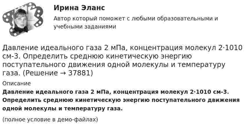     
          Описание
          Давление идеального газа 2 мПа, концентрация молекул 2·1010 см-3. Определить среднюю кинетическую энергию поступательного движения одной молекулы и температуру газа.(полное условие в демо-файлах)  
            
            
            Давление идеального газа 10 мПа, концентрация молекул 8·1010 см-3. Определить среднюю кинетическую энергию поступательного движения одной молекулы и температуру газа.Давление идеального газа 2 мПа, концентрация молекул 2·1010 см-3. Определить среднюю кинетическую энергию поступательного движения одной молекулы и температуру газа.Давление монохроматического света (л = 6000 А) на черную поверхность, расположенную перпендикулярно к падающим лучам, равно 10-7 Н/м2. Сколько фотонов падает в 1 с на 1 см2 этой поверхности?Давление насыщенного водяного пара при температуре T равно p. Найти плотность водяного пара при этих условиях, принимая его за идеальный газ.  t = 290 °C, m = 20·10-3 кг/моль, p = 2,61 гПа.Давление насыщенного водяного пара при температуре T равно p. Найти плотность водяного пара при этих условиях, принимая его за идеальный газ.  t = 292 °C, m = 32·10-3 кг/моль, p = 2,61 гПа.Давление насыщенного водяного пара при температуре T равно p. Найти плотность водяного пара при этих условиях, принимая его за идеальный газ.  t = 293 °C, m = 44·10-3 кг/моль, p = 2,61 гПа.Давление насыщенного водяного пара при температуре T равно p. Найти плотность водяного пара при этих условиях, принимая его за идеальный газ.  t = 296 °C, m0 = 32·10-3 кг/моль, p = 2,61 гПа.Давление P ветра на стену равно 200 Па. Определить скорость u ветра, если он дует перпендикулярно стене. Плотность воздуха r = 1,29 кг/м3.Давление азота объёмом V = 3 л при нагревании увеличилось на Dp = 1 МПа. Определить количество теплоты Q, полученное газом, если объём газа остался неизменным.Давление в камере автомобильной шины при температуре 275 К равно 4,4·105 Па. При движении автомобиля температура воздуха в камере повысилась до 300 К. На сколько при этом изменилось давление воздуха? Считать объём шины постоянным.Давление воздуха в баллоне постоянного объёма при 7 °C было 0,1515 МПа. При нагревании до 100 °C давление повысилось до 0,2020 МПа. Определить термический коэффициент давления.Давление воздуха внутри мыльного пузыря на Dp = 133,3 Па больше атмосферного. Чему равен диаметр пузыря? Поверхностное натяжение мыльного раствора принять равным 0,043 Н/м.Давление воздуха внутри плотно закупоренной бутылки при температуре t1 = 17 °C было p1 = 100 кПа. При нагревании бутылки пробка вылетела. До какой температуры t2 нагрели бутылку, если известно, что пробка вылетела при давлении воздухаДавление воздуха внутри плотно закупоренной бутылки при температуре t1 = 7 °C было p1 = 100 кПа. При нагревании бутылки пробка вылетела. До какой температуры t2 нагрели бутылку, если известно, что пробка вылетела при давлении воздуха 