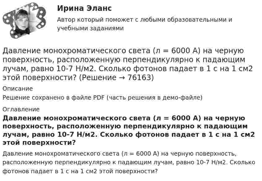     
            Описание
            Решение сохранено в файле PDF (часть решения в демо-файле) 
            Оглавление
            Давление монохроматического света (л = 6000 А) на черную поверхность, расположенную перпендикулярно к падающим лучам, равно 10-7 Н/м2. Сколько фотонов падает в 1 с на 1 см2 этой поверхности?  
            
            
            Давление идеального газа 2 мПа, концентрация молекул 2·1010 см-3. Определить среднюю кинетическую энергию поступательного движения одной молекулы и температуру газа.Давление монохроматического света (л = 6000 А) на черную поверхность, расположенную перпендикулярно к падающим лучам, равно 10-7 Н/м2. Сколько фотонов падает в 1 с на 1 см2 этой поверхности?Давление насыщенного водяного пара при температуре T равно p. Найти плотность водяного пара при этих условиях, принимая его за идеальный газ.  t = 290 °C, m = 20·10-3 кг/моль, p = 2,61 гПа.Давление насыщенного водяного пара при температуре T равно p. Найти плотность водяного пара при этих условиях, принимая его за идеальный газ.  t = 292 °C, m = 32·10-3 кг/моль, p = 2,61 гПа.Давление насыщенного водяного пара при температуре T равно p. Найти плотность водяного пара при этих условиях, принимая его за идеальный газ.  t = 293 °C, m = 44·10-3 кг/моль, p = 2,61 гПа.Давление насыщенного водяного пара при температуре T равно p. Найти плотность водяного пара при этих условиях, принимая его за идеальный газ.  t = 296 °C, m0 = 32·10-3 кг/моль, p = 2,61 гПа.Давление некоторого газа p = 0,1 мПа, концентрация его молекул n = 1010 см-3. Определите температуру Т газа и среднюю кинетическую энергию поступательного движения его молекул.Давление азота объёмом V = 3 л при нагревании увеличилось на Dp = 1 МПа. Определить количество теплоты Q, полученное газом, если объём газа остался неизменным.Давление в камере автомобильной шины при температуре 275 К равно 4,4·105 Па. При движении автомобиля температура воздуха в камере повысилась до 300 К. На сколько при этом изменилось давление воздуха? Считать объём шины постоянным.Давление воздуха в баллоне постоянного объёма при 7 °C было 0,1515 МПа. При нагревании до 100 °C давление повысилось до 0,2020 МПа. Определить термический коэффициент давления.Давление воздуха внутри мыльного пузыря на Dp = 133,3 Па больше атмосферного. Чему равен диаметр пузыря? Поверхностное натяжение мыльного раствора принять равным 0,043 Н/м.Давление воздуха внутри плотно закупоренной бутылки при температуре t1 = 17 °C было p1 = 100 кПа. При нагревании бутылки пробка вылетела. До какой температуры t2 нагрели бутылку, если известно, что пробка вылетела при давлении воздухаДавление воздуха внутри плотно закупоренной бутылки при температуре t1 = 7 °C было p1 = 100 кПа. При нагревании бутылки пробка вылетела. До какой температуры t2 нагрели бутылку, если известно, что пробка вылетела при давлении воздуха Давление газа в резервуаре P1 = 3·106 Па при температуре t1 = 27 °C. В результате пожара резервуар был нагрет до температуры t2 = 227 °C. Предельно допустимое давление газа P0 = 4,5·106 Па. Какую часть массы газа 