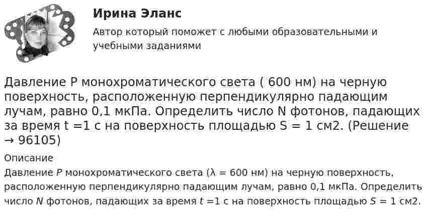      
            Описание
            Давление Р монохроматического света (λ = 600 нм) на черную поверхность, расположенную перпендикулярно падающим лучам, равно 0,1 мкПа. Определить число N фотонов, падающих за время t =1 с на поверхность площадью S = 1 см2.    
            
            
            Давление разреженного газа в рентгеновской трубке при температуре t = 17 °C равно p = 130 мкПа. Можно ли говорить о высоком вакууме, если характерный размер l0 (расстояние между катодом и анодом трубки) составляет 50 мм?Давление Р монохроматического света ( 600 нм) на черную поверхность, расположенную перпендикулярно падающим лучам, равно 0,1 мкПа. Определить число N фотонов, падающих за время t =1 с на поверхность площадью S = 1 см2. Давление р света с длиной волны  = 40 нм, падающего нормально на черную поверхность, равно 2 нПа. Определить число N фотонов, падающих за время t = 10 с на площадь S = 1 мм2 этой поверхности.Давление света, производимое на зеркальную поверхность, P = 1 мПа. Определите концентрацию фотонов n0 вблизи поверхности, если длина волны падающего на поверхность света равна 0,6 мкм.Давление света, производимое на зеркальную поверхность, р = 5 мПа. Определить концентрацию n0 фотонов вблизи поверхности, если длина волны света, падающего на поверхность,  = 0,5 мкм.Давление света с длиной волны 400 нм, падающего нормально на черную поверхность, равно 2 нПа. Определить число фотонов, падающих за время t =10 с на площадь S = 1 мм2 этой поверхности. Давыдов, окончив вуз и получив диплом магистра филологии, решил устроиться на должность юрисконсульта. Работодатель отказал ему при приеме на данную должность. Правомерен ли отказ? Ответ обоснуйте.Давление идеального газа 10 мПа, концентрация молекул 8·1010 см-3. Определить среднюю кинетическую энергию поступательного движения одной молекулы и температуру газа.Давление идеального газа 2 мПа, концентрация молекул 2·1010 см-3. Определить среднюю кинетическую энергию поступательного движения одной молекулы и температуру газа.Давление монохроматического света (л = 6000 А) на черную поверхность, расположенную перпендикулярно к падающим лучам, равно 10-7 Н/м2. Сколько фотонов падает в 1 с на 1 см2 этой поверхности?Давление насыщенного водяного пара при температуре T равно p. Найти плотность водяного пара при этих условиях, принимая его за идеальный газ.  t = 290 °C, m = 20·10-3 кг/моль, p = 2,61 гПа.Давление насыщенного водяного пара при температуре T равно p. Найти плотность водяного пара при этих условиях, принимая его за идеальный газ.  t = 292 °C, m = 32·10-3 кг/моль, p = 2,61 гПа.Давление насыщенного водяного пара при температуре T равно p. Найти плотность водяного пара при этих условиях, принимая его за идеальный газ.  t = 293 °C, m = 44·10-3 кг/моль, p = 2,61 гПа.Давление насыщенного водяного пара при температуре T равно p. Найти плотность водяного пара при этих условиях, принимая его за идеальный газ.  t = 296 °C, m0 = 32·10-3 кг/моль, p = 2,61 гПа.