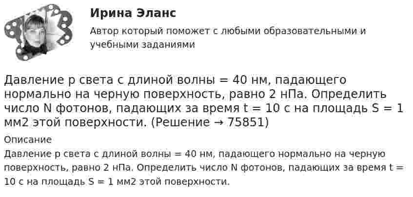      
            Описание
            Давление р света с длиной волны = 40 нм, падающего нормально на черную поверхность, равно 2 нПа. Определить число N фотонов, падающих за время t = 10 с на площадь S = 1 мм2 этой поверхности.   
            
            
            Давление Р монохроматического света ( 600 нм) на черную поверхность, расположенную перпендикулярно падающим лучам, равно 0,1 мкПа. Определить число N фотонов, падающих за время t =1 с на поверхность площадью S = 1 см2. Давление р света с длиной волны  = 40 нм, падающего нормально на черную поверхность, равно 2 нПа. Определить число N фотонов, падающих за время t = 10 с на площадь S = 1 мм2 этой поверхности.Давление света, производимое на зеркальную поверхность, P = 1 мПа. Определите концентрацию фотонов n0 вблизи поверхности, если длина волны падающего на поверхность света равна 0,6 мкм.Давление света, производимое на зеркальную поверхность, р = 5 мПа. Определить концентрацию n0 фотонов вблизи поверхности, если длина волны света, падающего на поверхность,  = 0,5 мкм.Давление света с длиной волны 400 нм, падающего нормально на черную поверхность, равно 2 нПа. Определить число фотонов, падающих за время t =10 с на площадь S = 1 мм2 этой поверхности. Давыдов, окончив вуз и получив диплом магистра филологии, решил устроиться на должность юрисконсульта. Работодатель отказал ему при приеме на данную должность. Правомерен ли отказ? Ответ обоснуйте.Дайте название науки, которая является методологической основой для юридической психологии как одной из отраслей психологии.Давление идеального газа 2 мПа, концентрация молекул 2·1010 см-3. Определить среднюю кинетическую энергию поступательного движения одной молекулы и температуру газа.Давление монохроматического света (л = 6000 А) на черную поверхность, расположенную перпендикулярно к падающим лучам, равно 10-7 Н/м2. Сколько фотонов падает в 1 с на 1 см2 этой поверхности?Давление насыщенного водяного пара при температуре T равно p. Найти плотность водяного пара при этих условиях, принимая его за идеальный газ.  t = 290 °C, m = 20·10-3 кг/моль, p = 2,61 гПа.Давление насыщенного водяного пара при температуре T равно p. Найти плотность водяного пара при этих условиях, принимая его за идеальный газ.  t = 292 °C, m = 32·10-3 кг/моль, p = 2,61 гПа.Давление насыщенного водяного пара при температуре T равно p. Найти плотность водяного пара при этих условиях, принимая его за идеальный газ.  t = 293 °C, m = 44·10-3 кг/моль, p = 2,61 гПа.Давление насыщенного водяного пара при температуре T равно p. Найти плотность водяного пара при этих условиях, принимая его за идеальный газ.  t = 296 °C, m0 = 32·10-3 кг/моль, p = 2,61 гПа.Давление некоторого газа p = 0,1 мПа, концентрация его молекул n = 1010 см-3. Определите температуру Т газа и среднюю кинетическую энергию поступательного движения его молекул.