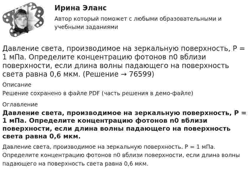     
            Описание
            Решение сохранено в файле PDF (часть решения в демо-файле) 
            Оглавление
            Давление света, производимое на зеркальную поверхность, P = 1 мПа. Определите концентрацию фотонов n0 вблизи поверхности, если длина волны падающего на поверхность света равна 0,6 мкм.  
            
            
            Давление р света с длиной волны  = 40 нм, падающего нормально на черную поверхность, равно 2 нПа. Определить число N фотонов, падающих за время t = 10 с на площадь S = 1 мм2 этой поверхности.Давление света, производимое на зеркальную поверхность, P = 1 мПа. Определите концентрацию фотонов n0 вблизи поверхности, если длина волны падающего на поверхность света равна 0,6 мкм.Давление света, производимое на зеркальную поверхность, р = 5 мПа. Определить концентрацию n0 фотонов вблизи поверхности, если длина волны света, падающего на поверхность,  = 0,5 мкм.Давление света с длиной волны 400 нм, падающего нормально на черную поверхность, равно 2 нПа. Определить число фотонов, падающих за время t =10 с на площадь S = 1 мм2 этой поверхности. Давыдов, окончив вуз и получив диплом магистра филологии, решил устроиться на должность юрисконсульта. Работодатель отказал ему при приеме на данную должность. Правомерен ли отказ? Ответ обоснуйте.Дайте название науки, которая является методологической основой для юридической психологии как одной из отраслей психологии.Дайте общую характеристику имущественного комплекса вашего муниципального образования, там где вы живете.Давление монохроматического света (л = 6000 А) на черную поверхность, расположенную перпендикулярно к падающим лучам, равно 10-7 Н/м2. Сколько фотонов падает в 1 с на 1 см2 этой поверхности?Давление насыщенного водяного пара при температуре T равно p. Найти плотность водяного пара при этих условиях, принимая его за идеальный газ.  t = 290 °C, m = 20·10-3 кг/моль, p = 2,61 гПа.Давление насыщенного водяного пара при температуре T равно p. Найти плотность водяного пара при этих условиях, принимая его за идеальный газ.  t = 292 °C, m = 32·10-3 кг/моль, p = 2,61 гПа.Давление насыщенного водяного пара при температуре T равно p. Найти плотность водяного пара при этих условиях, принимая его за идеальный газ.  t = 293 °C, m = 44·10-3 кг/моль, p = 2,61 гПа.Давление насыщенного водяного пара при температуре T равно p. Найти плотность водяного пара при этих условиях, принимая его за идеальный газ.  t = 296 °C, m0 = 32·10-3 кг/моль, p = 2,61 гПа.Давление некоторого газа p = 0,1 мПа, концентрация его молекул n = 1010 см-3. Определите температуру Т газа и среднюю кинетическую энергию поступательного движения его молекул.Давление разреженного газа в рентгеновской трубке при температуре t = 17 °C равно p = 130 мкПа. Можно ли говорить о высоком вакууме, если характерный размер l0 (расстояние между катодом и анодом трубки) составляет 50 мм?