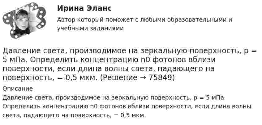      
            Описание
            Давление света, производимое на зеркальную поверхность, р = 5 мПа. Определить концентрацию n0 фотонов вблизи поверхности, если длина волны света, падающего на поверхность, = 0,5 мкм.   
            
            
            Давление света, производимое на зеркальную поверхность, P = 1 мПа. Определите концентрацию фотонов n0 вблизи поверхности, если длина волны падающего на поверхность света равна 0,6 мкм.Давление света, производимое на зеркальную поверхность, р = 5 мПа. Определить концентрацию n0 фотонов вблизи поверхности, если длина волны света, падающего на поверхность,  = 0,5 мкм.Давление света с длиной волны 400 нм, падающего нормально на черную поверхность, равно 2 нПа. Определить число фотонов, падающих за время t =10 с на площадь S = 1 мм2 этой поверхности. Давыдов, окончив вуз и получив диплом магистра филологии, решил устроиться на должность юрисконсульта. Работодатель отказал ему при приеме на данную должность. Правомерен ли отказ? Ответ обоснуйте.Дайте название науки, которая является методологической основой для юридической психологии как одной из отраслей психологии.Дайте общую характеристику имущественного комплекса вашего муниципального образования, там где вы живете.Дайте определение понятию «внешний эффект», поясните, почему они не отражаются в рыночных ценах. Приведите примеры положительных и отрицательных внешних эффектов, основываясь на личном опытеДавление насыщенного водяного пара при температуре T равно p. Найти плотность водяного пара при этих условиях, принимая его за идеальный газ.  t = 290 °C, m = 20·10-3 кг/моль, p = 2,61 гПа.Давление насыщенного водяного пара при температуре T равно p. Найти плотность водяного пара при этих условиях, принимая его за идеальный газ.  t = 292 °C, m = 32·10-3 кг/моль, p = 2,61 гПа.Давление насыщенного водяного пара при температуре T равно p. Найти плотность водяного пара при этих условиях, принимая его за идеальный газ.  t = 293 °C, m = 44·10-3 кг/моль, p = 2,61 гПа.Давление насыщенного водяного пара при температуре T равно p. Найти плотность водяного пара при этих условиях, принимая его за идеальный газ.  t = 296 °C, m0 = 32·10-3 кг/моль, p = 2,61 гПа.Давление некоторого газа p = 0,1 мПа, концентрация его молекул n = 1010 см-3. Определите температуру Т газа и среднюю кинетическую энергию поступательного движения его молекул.Давление разреженного газа в рентгеновской трубке при температуре t = 17 °C равно p = 130 мкПа. Можно ли говорить о высоком вакууме, если характерный размер l0 (расстояние между катодом и анодом трубки) составляет 50 мм?Давление Р монохроматического света ( 600 нм) на черную поверхность, расположенную перпендикулярно падающим лучам, равно 0,1 мкПа. Определить число N фотонов, падающих за время t =1 с на поверхность площадью S = 1 см2. 