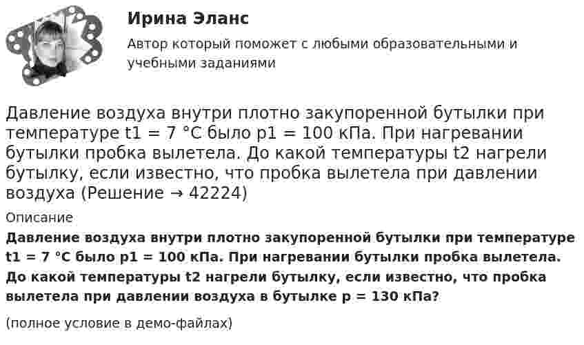     
          Описание
          Давление воздуха внутри плотно закупоренной бутылки при температуре t1 = 7 °C было p1 = 100 кПа. При нагревании бутылки пробка вылетела. До какой температуры t2 нагрели бутылку, если известно, что пробка вылетела при давлении воздуха в бутылке p = 130 кПа?(полное условие в демо-файлах)  
            
            
            Давление воздуха внутри плотно закупоренной бутылки при температуре t1 = 17 °C было p1 = 100 кПа. При нагревании бутылки пробка вылетела. До какой температуры t2 нагрели бутылку, если известно, что пробка вылетела при давлении воздухаДавление воздуха внутри плотно закупоренной бутылки при температуре t1 = 7 °C было p1 = 100 кПа. При нагревании бутылки пробка вылетела. До какой температуры t2 нагрели бутылку, если известно, что пробка вылетела при давлении воздуха Давление газа в резервуаре P1 = 3·106 Па при температуре t1 = 27 °C. В результате пожара резервуар был нагрет до температуры t2 = 227 °C. Предельно допустимое давление газа P0 = 4,5·106 Па. Какую часть массы газа Давление идеального газа 10 мПа, концентрация молекул 8·1010 см-3. Определить среднюю кинетическую энергию поступательного движения одной молекулы и температуру газа.Давление идеального газа 2 мПа, концентрация молекул 2·1010 см-3. Определить среднюю кинетическую энергию поступательного движения одной молекулы и температуру газа.Давление монохроматического света (л = 6000 А) на черную поверхность, расположенную перпендикулярно к падающим лучам, равно 10-7 Н/м2. Сколько фотонов падает в 1 с на 1 см2 этой поверхности?Давление насыщенного водяного пара при температуре T равно p. Найти плотность водяного пара при этих условиях, принимая его за идеальный газ.  t = 290 °C, m = 20·10-3 кг/моль, p = 2,61 гПа.ГУУ Статистика Вариант 5 Выполнить анализ состава безработного населения по возрастным группам в Уральском федеральном округе и Свердловской областиГУУ Статистика Вариант 9 (5 заданий) 2022 год Имеются данные о среднегодовой численности населения в пяти субъектах РФГУУ/ФИНАНСЫДавление P ветра на стену равно 200 Па. Определить скорость u ветра, если он дует перпендикулярно стене. Плотность воздуха r = 1,29 кг/м3.Давление азота объёмом V = 3 л при нагревании увеличилось на Dp = 1 МПа. Определить количество теплоты Q, полученное газом, если объём газа остался неизменным.Давление в камере автомобильной шины при температуре 275 К равно 4,4·105 Па. При движении автомобиля температура воздуха в камере повысилась до 300 К. На сколько при этом изменилось давление воздуха? Считать объём шины постоянным.Давление воздуха в баллоне постоянного объёма при 7 °C было 0,1515 МПа. При нагревании до 100 °C давление повысилось до 0,2020 МПа. Определить термический коэффициент давления.