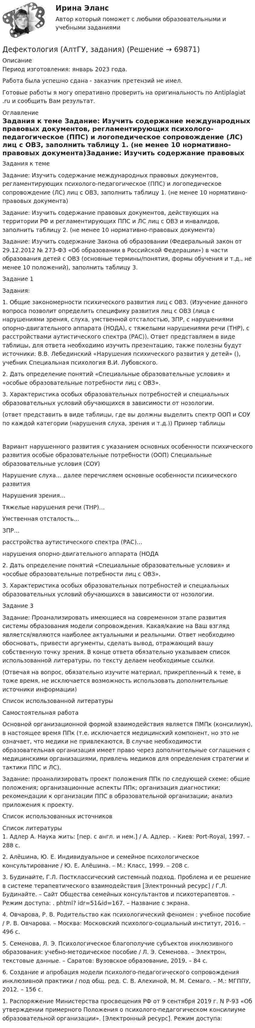      
            Описание
            Период изготовления:  январь 2023 года. Работа была успешно сдана - заказчик претензий не имел.Готовые работы я могу оперативно проверить на оригинальность по Antiplagiat .ru и сообщить Вам результат. 
            Оглавление
            Задания к теме Задание: Изучить содержание международных правовых документов, регламентирующих психолого-педагогическое (ППС) и логопедическое сопровождение (ЛС) лиц с ОВЗ, заполнить таблицу 1. (не менее 10 нормативно-правовых документа)Задание: Изучить содержание правовых документов, действующих на территории РФ и регламентирующих ППС и ЛС лиц с ОВЗ и инвалидов, заполнить таблицу 2. (не менее 10 нормативно-правовых документа)Задание: Изучить содержание Закона об образовании (Федеральный закон от 29.12.2012 № 273-ФЗ «Об образовании в Российской Федерации») в части образования детей с ОВЗ (основные термины/понятия, формы обучения и т.д., не менее 10 положений), заполнить таблицу 3.Задание 1Задания: 1. Общие закономерности психического развития лиц с ОВЗ. (Изучение данного вопроса позволит определить специфику развития лиц с ОВЗ (лица с нарушениями зрения, слуха, умственной отсталостью, ЗПР, с нарушениями опорно-двигательного аппарата (НОДА), с тяжелыми нарушениями речи (ТНР), с расстройствами аутистического спектра (РАС)). Ответ представляем в виде таблицы, для ответа необходимо изучить презентацию, также полезны будут источники: В.В. Лебединский «Нарушения психического развития у детей» (), учебник Специальная психология В.И. Лубовского.2. Дать определение понятий «Специальные образовательные условия» и «особые образовательные потребности лиц с ОВЗ».3. Характеристика особых образовательных потребностей и специальных образовательных условий обучающихся в зависимости от нозологии.(ответ представить в виде таблицы, где вы должны выделить спектр ООП и СОУ по каждой категории (нарушения слуха, зрения и т.д.)) Пример таблицыВариант нарушенного развития с указанием основных особенности психического развития особые образовательные потребности (ООП) Специальные образовательные условия (СОУ)Нарушение слуха… далее перечисляем основные особенности психического развития   Нарушения зрения…   Тяжелые нарушения речи (ТНР)…   Умственная отсталость…   ЗПР…   расстройства аутистического спектра (РАС)…   нарушения опорно-двигательного аппарата (НОДА   2. Дать определение понятий «Специальные образовательные условия» и «особые образовательные потребности лиц с ОВЗ».3. Характеристика особых образовательных потребностей и специальных образовательных условий обучающихся в зависимости от нозологии.Задание 3Задание: Проанализировать имеющиеся на современном этапе развития системы образования модели сопровождения. Какая/какие на Ваш взгляд является/являются наиболее актуальными и реальными. Ответ необходимо обосновать, привести аргументы, сделать вывод, отражающий вашу собственную точку зрения. В конце ответа обязательно указываем список использованной литературы, по тексту делаем необходимые ссылки.(Отвечая на вопрос, обязательно изучите материал, прикрепленный к теме, в тоже время, не исключается возможность использовать дополнительные источники информации)Список использованной литературыСамостоятельная работаОсновной организационной формой взаимодействия является ПМПк (консилиум), в настоящее время ППк (т.е. исключается медицинский компонент, но это не означает, что медики не привлекаются. В случае необходимости образовательная организация имеет право через дополнительные соглашения с медицинскими организациями, привлечь медиков для определения стратегии и тактики ППС и ЛС).Задание: проанализировать проект положения ППк по следующей схеме: общие положения; организационные аспекты ППк; организация диагностики; рекомендации к организации ППС в образовательной организации; анализ приложения к проекту.Список использованных источников 
            Список литературы
            1. Адлер А. Наука жить: [пер. c англ. и нем.] / А. Адлер. – Киев: Port-Royal, 1997. – 288 c.2. Алёшина, Ю. Е. Индивидуальное и семейное психологическое консультирование / Ю. Е. Алёшина. – М.: Класс, 1999. – 208 с.3. Будинайте, Г.Л. Постклассический системный подход. Проблема и ее решение в системе терапевтического взаимодействия [Электронный ресурс] / Г.Л. Будинайте. – Сайт Общества семейных консультантов и психотерапевтов. – Режим доступа: . phtml? idr=51&amp;id=167. – Название с экрана.4. Овчарова, Р. В. Родительство как психологический феномен : учебное пособие / Р. В. Овчарова. – Москва: Московский психолого-социальный институт, 2016. – 496 с.5. Семенова, Л. Э. Психологическое благополучие субъектов инклюзивного образования: учебно-методическое пособие / Л. Э. Семенова. – Электрон, текстовые данные. – Саратов: Вузовское образование, 2019. – 84 с. 6. Создание и апробация модели психолого-педагогического сопровождения инклюзивной практики / под общ. ред. С. В. Алехиной, М. М. Семаго. – М.: МГППУ, 2012. – 156 с.1. Распоряжение Министерства просвещения РФ от 9 сентября 2019 г. N Р-93 «Об утверждении примерного Положения о психолого-педагогическом консилиуме образовательной организации». [Электронный ресурс]. Режим доступа:  
            
            
            Детско-родительские отношения, конфликты (причины, методы диагностики, консультирования и терапии)Дефектология (АлтГУ, задания)💯 Дефектология (ответы на тест Синергия / МОИ / МТИ / МосАП, ноябрь 2023)Дефектология СинергияДефектология. Синергия. Ответы на ИТОГОВЫЙ ТЕСТ. На отлично!Дефектология (специальная педагогика)Дефектология (специальная педагогика) (задание 1)Детская литература с практикумом по выразительному чтению. Тестовые вопросы к разделу 1Детская литература с практикумом по выразительному чтению Тестовые вопросы к разделу 2Детская литература с практикумом по выразительному чтению. Тестовые вопросы к разделу 2Детская литература с практикумом по выразительному чтению Тестовые вопросы к разделу 3Детская литература с практикумом по выразительному чтению. Тестовые вопросы к разделу 3Детская мода - Детские вещи сейчас  ничем не отличаются от взрослых. И  всем нравится, когда девочки и мальчики могут носить то же что и их  родителиДетская нейропсихология (тест 40 вопросов)