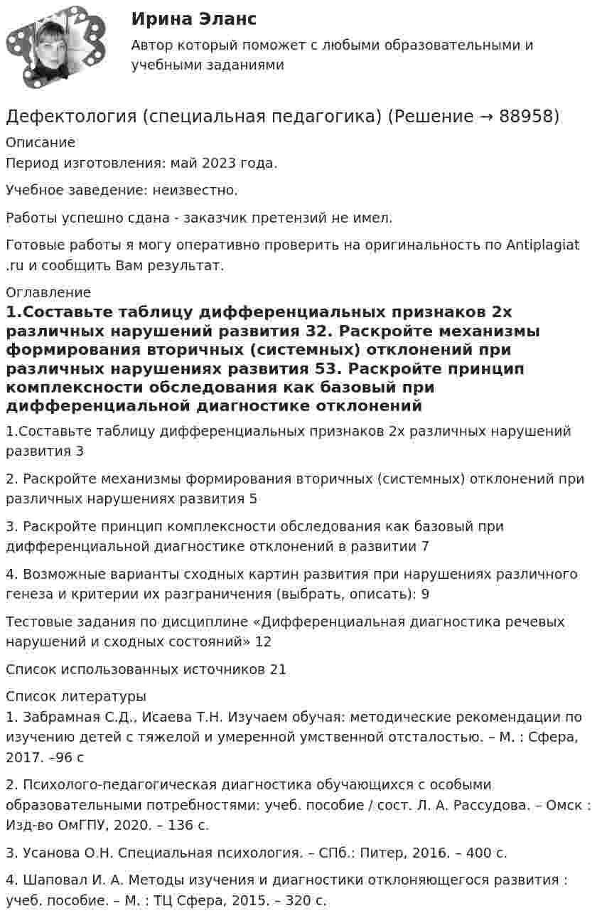      
            Описание
            Период изготовления: май 2023 года. Учебное заведение: неизвестно.Работы успешно сдана - заказчик претензий не имел.Готовые работы я могу оперативно проверить на оригинальность по Antiplagiat .ru и сообщить Вам результат. 
            Оглавление
            1.Составьте таблицу дифференциальных признаков 2х различных нарушений развития	32. Раскройте механизмы формирования вторичных (системных) отклонений при различных нарушениях развития	53. Раскройте принцип комплексности обследования как базовый при дифференциальной диагностике отклонений в развитии	74. Возможные варианты сходных картин развития при нарушениях различного генеза и критерии их разграничения (выбрать, описать):	9Тестовые задания по дисциплине «Дифференциальная диагностика речевых нарушений и сходных состояний»	12Список использованных источников	21 
            Список литературы
            1.	Забрамная С.Д., Исаева Т.Н. Изучаем обучая: методические рекомендации по изучению детей с тяжелой и умеренной умственной отсталостью. – М. : Сфера, 2017. –96 с2.	Психолого-педагогическая диагностика обучающихся с особыми образовательными потребностями: учеб. пособие / сост. Л. А. Рассудова. – Омск : Изд-во ОмГПУ, 2020. – 136 с.3.	Усанова О.Н. Специальная психология. – СПб.: Питер, 2016. – 400 с.4.	Шаповал И. А. Методы изучения и диагностики отклоняющегося развития : учеб. пособие. – М. : ТЦ Сфера, 2015. – 320 с. 
            
            
            Дефектология. Синергия. Ответы на ИТОГОВЫЙ ТЕСТ. На отлично!Дефектология (специальная педагогика)Дефектология (специальная педагогика) (задание 1)Дефектология тест с вопросами 2023 годДефектология тест Синергия ответы МФПУ (все ответы 90/100⭐баллов)Дефектология (тест с ответами Синергия/МОИ/ МТИ /МОСАП)Дефектология (тест с ответами Синергия/МОИ/ МТИ /МОСАП)Детская литература с практикумом по выразительному чтению. Тестовые вопросы к разделу 3Детская мода - Детские вещи сейчас  ничем не отличаются от взрослых. И  всем нравится, когда девочки и мальчики могут носить то же что и их  родителиДетская нейропсихология (тест 40 вопросов)Детский Новый Год  -  Новый год ни в чем ему не уступает. Ведь волшебство и таинственность витают вокруг приближающегося праздникаДетско-родительские отношения, конфликты (причины, методы диагностики, консультирования и терапии)Дефектология (АлтГУ, задания)💯 Дефектология (ответы на тест Синергия / МОИ / МТИ / МосАП, ноябрь 2023)