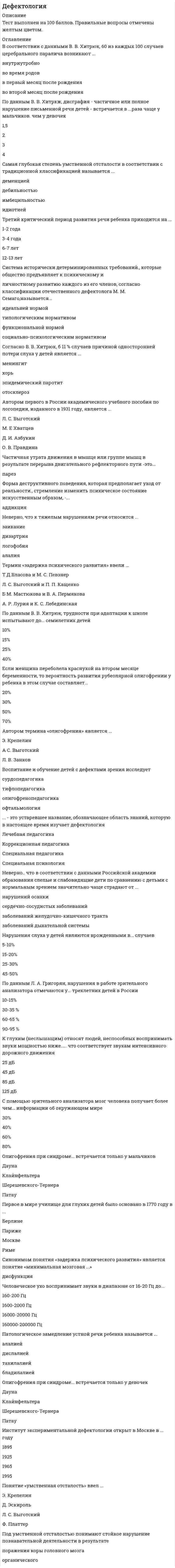      
          Описание
          ДефектологияТема 1. Дефектология как интегрированная область научного знанияТема 2. Психолого-педагогическая характеристика и образование детей с умственной отсталостьюТема 3. Психолого-педагогическая характеристика и образование детей с задержкой психического развития (ЗПР)Тема 4. Психолого-педагогическая характеристика и образование детей с сенсорными нарушениямиТема 5. Психолого-педагогическая характеристика и образование детей с речевыми нарушениямиТема 6. Психолого-педагогическая характеристика и образование детей с нарушениями функций опорно-двигательного аппарата, поведения и сложными дефектами╌╌╌╌╌╌╌╌╌╌ответы на 30 вопросов, которые встречаются в тесте по данному предметувопросы собраны из одной попытки, результат 83 балла из 100 (корректные ответы 25 из 30)вопросы отсортированы в лексикографическом порядке, можно пользоваться поиском (Ctrl+F) 
          Оглавление
          Автором всемирно известной системы рельефного письма для слепых и слабовидящих детей является тифлопедагог …Тип ответа: Одиночный выборВ. ГаюиЛ. БрайльК. К. ГротЮ. Д. ЖаринцеваАвтором термина «олигофрения» является …Тип ответа: Одиночный выборЭ. КрепелинЛ. С. ВыготскийЛ. В. ЗанковВ соответствии с данными В. В. Хитрюк, 60 из каждых 100 случаев церебрального паралича возникают …Тип ответа: Одиночный выборвнутриутробново время родовв первый месяц после рожденияво второй месяц после рожденияВоспитание и обучение детей с дефектами зрения исследует …Тип ответа: Одиночный выборсурдопедагогикатифлопедагогикаолигофренопедагогикаофтальмологияГлавное отличие детей с задержкой психического развития от олигофренов – это …Тип ответа: Одиночный выборотсутствие поражения коры головного мозганормальные темпы созревания мозговых структуротсутствие натальной патологии развитияменьшая сила и подвижность нервных процессовЕсли ребенок с нормально развитым слухом часто заменяет звук «л» на звук «й» (вместо «лампа» произносит «йампа»), – данное нарушение устной речи является примером …Тип ответа: Одиночный выбордислалиибрадилалиидизартриитахилалииЗадержка в развитии познавательной деятельности характерна для детей с …Тип ответа: Одиночный выборпсихофизическим инфантилизмомзадержкой психического развития соматогенного происхождениязадержкой психического развития психогенного происхожденияорганическим инфантилизмомЗакон превращения минуса дефекта в плюс компенсации сформулировал …Тип ответа: Одиночный выборВ. П. КащенкоИ. М. СоловьевВ. М. БехтеревЛ. С. ВыготскийК глухим (неслышащим) относят людей, неспособных воспринимать звуки мощностью ниже …, что соответствует звукам интенсивного дорожного движенияТип ответа: Одиночный выбор25 дБ45 дБ85 дБ125 дБК прогрессирующим нарушениям зрительного анализатора относится …Тип ответа: Одиночный выбормикрофтальмастигматизмглаукомаанофтальмНарушения слуха у детей являются врожденными в … случаевТип ответа: Одиночный выбор5–10 %15–20 %25–30 %45–50 %Неверно, что к тяжелым нарушениям речи относится …Тип ответа: Одиночный выборзаиканиедизартриялогофобияалалияНеверно, что одной из клинических форм неврозов является …Тип ответа: Одиночный выбористерияшизофренияневрастенияневроз навязчивых состоянийНеверно, что отличием «педагогически запущенных» детей от детей с задержкой психического развития является …Тип ответа: Одиночный выборпонимание общих принципов решения мыслительных задачскачкообразный характер затруднений в обученииотносительно высокое развитие эмоционально-волевой сферынизкий уровень работоспособностиОлигофрения при синдроме … встречается только у мальчиковТип ответа: Одиночный выборДаунаКлайнфельтераШерешевского–ТернераПатауОсновную массу среди детей с нарушениями функций опорно-двигательного аппарата составляют дети …Тип ответа: Одиночный выборс полиомиелитомс церебральным параличомсо сколиозомс опухолями костейПервое в мире училище для глухих детей было основано в 1770 году в …Тип ответа: Одиночный выборБерлинеПарижеМосквеРимеПо данным В. В. Хитрюк, трудности при адаптации к школе испытывают до … семилетних детейТип ответа: Одиночный выбор10 %15 %25 %40 %Под умственной отсталостью понимают стойкое нарушение познавательной деятельности в результате … поражения коры головного мозгаТип ответа: Текcтовый ответПонятие «умственная отсталость» ввел …Тип ответа: Одиночный выборЭ. КрепелинД. ЭскирольЛ. С. ВыготскийФ. ПлаттерПредметом изучения дефектологии являются … особенности детей с ограниченными возможностями здоровьяТип ответа: Одиночный выборпсихическиефизическиементальныепсихофизиологическиеРебенок восьми лет обладает нормальным зрением, если может назвать с расстояния 5 м все буквы … сверху строки таблицы СивцеваТип ответа: Одиночный выборпятойседьмойдесятойдвенадцатойС помощью зрительного анализатора мозг человека получает более чем … информации об окружающем миреТип ответа: Одиночный выбор30 %40 %60 %80 %Самая глубокая степень умственной отсталости в соответствии с традиционной классификацией называется …Тип ответа: Одиночный выбордеменциейдебильностьюимбецильностьюидиотиейСовременная Международная классификация болезней (МКБ-10) выделяет … степени умственной отсталостиТип ответа: Одиночный выбордве степенитри степеничетыре степенипять степенейСогласно В. В. Хитрюк, в 11 % случаев причиной односторонней потери слуха у детей является …Тип ответа: Одиночный выборменингиткорьэпидемический паротитотосклерозСогласно данным В. В. Хитрюк, дети с интеллектуальной недостаточностью в форме умственной отсталости составляют … от общей детской популяции в миреТип ответа: Одиночный выбор1–3 %3–4 %6–8 %10–12 %Термин «задержка психического развития» ввели …Тип ответа: Одиночный выборТ. Д. Власова и М. С. ПевзнерЛ. С. Выготский и П. П. КащенкоЕ. М. Мастюкова и В. А. ПермяковаА. Р. Лурия и К. С. ЛебединскаяЧастичное или полное нарушение способности к чтению – это …Тип ответа: Текcтовый ответЧеловеческое ухо воспринимает звуки в диапазоне от 16–20 Гц до …Тип ответа: Одиночный выбор160–200 Гц1600–2000 Гц16000–20000 Гц160000–200000 Гц  
            
            
            Дефектология (ответы на тест Синергия / МТИ / МосАП)Дефектология.Тест Синергия 2020Деятельность Международного олимпийского комитета (МОК) в 1926–1927 гг. была направлена на то, чтобы …Деятельность организации, направленная на установление, упорядочение и развитие связей с общественностью в целях достижения взаимопонимания и взаимодействия, – это …Диагностика и надежность автоматизированных системДиаграмма растяжения стали имеющая вид, показанный на рисунке, называется условной…Диалектическая связь общего и единичного не отражена в следующих суждениях:Деловые коммуникации (тест с ответами «Синергия»). . 2Демография.Обязательные задания МЭБИК (тест 36 вопросов)Денежные инструменты-это дорожные чеки (банковские чеки), а также ценные бумаги в документарной форме, удостоверяющей обязательство____ (должника)Деньги, кредит, банки. Ответы СинергияДеньги, кредит, банки. Синергия. Ответы на тест.Деньги кредит банки.Тест СинергияДеньги, кредит, банки (тест с ответами Синергия )