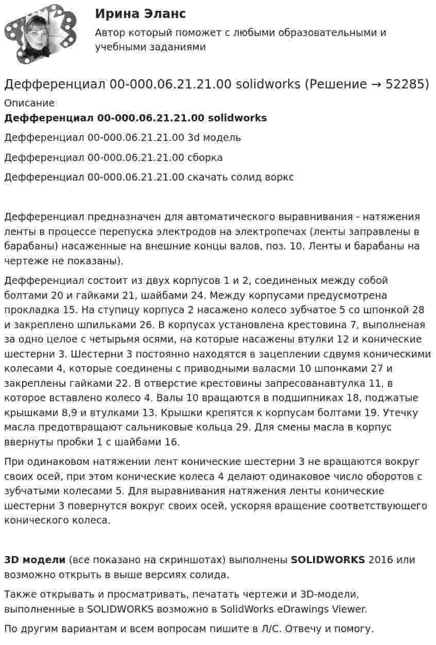     
            Описание
            Дефференциал 00-000.06.21.21.00 solidworksДефференциал 00-000.06.21.21.00 3d модельДефференциал 00-000.06.21.21.00 сборкаДефференциал 00-000.06.21.21.00 скачать солид ворксДефференциал предназначен для автоматического выравнивания - натяжения ленты в процессе перепуска электродов на электропечах (ленты заправлены в барабаны) насаженные на внешние концы валов, поз. 10. Ленты и барабаны на чертеже не показаны).Дефференциал состоит из двух корпусов 1 и 2, соединеных между собой болтами 20 и гайками 21, шайбами 24. Между корпусами предусмотрена прокладка 15. На ступицу корпуса 2 насажено колесо зубчатое 5 со шпонкой 28 и закреплено шпильками 26. В корпусах установлена крестовина 7, выполненая за одно целое с четырьмя осями, на которые насажены втулки 12 и конические шестерни 3. Шестерни 3 постоянно находятся в зацеплении сдвумя коническими колесами 4, которые соединены с приводными валасми 10 шпонками 27 и закреплены гайками 22. В отверстие крестовины запресованавтулка 11, в которое вставлено колесо 4. Валы 10 вращаются в подшипниках 18, поджатые крышками 8,9 и втулками 13. Крышки крепятся к корпусам болтами 19. Утечку масла предотвращают сальниковые кольца 29. Для смены масла в корпус ввернуты пробки 1 с шайбами 16.При одинаковом натяжении лент конические шестерни 3 не вращаются вокруг своих осей, при этом конические колеса 4 делают одинаковое число оборотов с зубчатыми колесами 5. Для выравнивания натяжения ленты конические шестерни 3 повернутся вокруг своих осей, ускоряя вращение соответствующего конического колеса.3D модели (все показано на скриншотах) выполнены SOLIDWORKS 2016 или возможно открыть в выше версиях солида.Также открывать и просматривать, печатать чертежи и 3D-модели, выполненные в SOLIDWORKS возможно в SolidWorks eDrawings Viewer.По другим вариантам и всем вопросам пишите в Л/С. Отвечу и помогу.  
            
            
            Дефицит текущего счёта Дефференциал 00-000.06.21.21.00 solidworksДеяние, обладающее признаками коррупции, за которое действующими правовыми актами предусмотрена гражданско-правовая, дисциплинарная, административная или уголовная ответственность, - это ... правонарушениеДеятельность государства по практической реализации законов общественного развития, организации общественных отношений с целью обеспечения государственных интересов и государственной политики - это государственное ...Деятельность Ивана III и её роль истории российского государстваДеятельность института спорта обусловлена …Деятельность менеджера по реализации планов предприятияДефектология тест с вопросами 2023 годДефектология тест Синергия ответы МФПУ (все ответы 90/100⭐баллов)Дефектология (тест с ответами Синергия/МОИ/ МТИ /МОСАП)Дефектология (тест с ответами Синергия/МОИ/ МТИ /МОСАП)Дефектоскоп ОНИКС-2.б предназначен для:Дефекты, обнаруженные при эксплуатации инженерных сетей, устраняет за свой счет:Дефицит бюджета - это ...