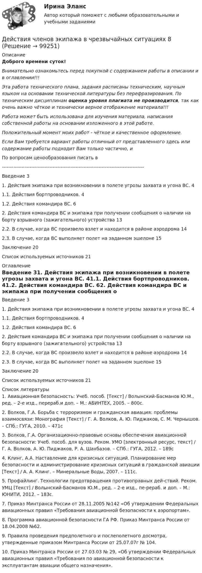      
            Описание
            Доброго времени суток!Внимательно ознакомьтесь перед покупкой с содержанием работы в описании и в оглавлении!!!Эта работа технического плана, задания расписаны техническим, научным языком на основании технической литературы без перефразирования. По техническим дисциплинам оценка уровня плагиата не производится, так как очень важно чёткое и технически верное отображение материала!!!Работа может быть использована для изучения материала, написания собственной работы на основании изложенного в этой работе.Положительный момент моих работ - чёткое и качественное оформление.Если Вам требуется вариант работы отличный от представленного здесь или содержание работы подходит Вам только частично,  и По вопросам ценообразования писать в  ---------------------------------------------------------------------------------------Введение	31. Действия экипажа при возникновении в полете угрозы захвата и угона ВС.	41.1. Действия бортпроводников.	41.2. Действия командира ВС.	62. Действия командира ВС и экипажа при получении сообщения о наличии на борту взрывного (зажигательного) устройства	132.2. В случае, когда ВС произвело взлет и находится в районе аэродрома	142.3. В случае, когда ВС выполняет полет на заданном эшелоне	15Заключение	20Список используемых источников	21 
            Оглавление
            Введение	31. Действия экипажа при возникновении в полете угрозы захвата и угона ВС.	41.1. Действия бортпроводников.	41.2. Действия командира ВС.	62. Действия командира ВС и экипажа при получении сообщения о наличии на борту взрывного (зажигательного) устройства	132.2. В случае, когда ВС произвело взлет и находится в районе аэродрома	142.3. В случае, когда ВС выполняет полет на заданном эшелоне	15Заключение	20Список используемых источников	21 
            Список литературы
            1. Авиационная безопасность: Учеб. пособ. [Текст] / Волынский-Басманов Ю.М., ред. – 2-е изд., перераб.и доп. – М.: АБИНТЕХ, 2005. – 800с.2. Волков, Г.А. Борьба с терроризмом и гражданская авиация: проблемы взаимосвязи: Монография [Текст] / Г. А. Волков, А. Ю. Пиджаков, С. М. Чернышов. – СПб.: ГУГА, 2010. – 471с3. Волков, Г.А. Организационно-правовые основы обеспечения авиационной безопасности: Учеб. пособ. для вузов. Реком. УМО [электронный ресурс, текст] / Г. А. Волков, А. Ю. Пиджаков, Р. А. Шахбазов. – СПб.: ГУГА, 2012. – 189с4. Клинг, А.А. Наставление для кризисных ситуаций. Планирование мер безопасности и администрирование кризисных ситуаций в гражданской авиации [Текст] / А. А. Клинг. – Минеральные Воды, 2007. – 111с.5. Профайлинг. Технологии предотвращения противоправных дей-ствий. Реком. УМЦ [Текст] / Волынский-Басманов Ю.М., ред. – 2-е изд., пе-рераб. и доп. – М.: ЮНИТИ, 2012. – 183с.7. Приказ Минтранса России от 28.11.2005 №142 «Об утверждении Федеральных авиационных правил «Требования авиационной безопасности к аэропортам».8. Программа авиационной безопасности ГА РФ. Приказ Минтранса России от 18.04.2008 №62.9. Правила проведения предполетного и послеполетного досмотра, утвержденные приказом Минтранса России от 25.07.07г № 104.10. Приказ Минтранса России от 27.03.03 № 29, «Об утверждении Федеральных авиационных правил «Требования по авиационной безопасности к эксплуатантам авиации общего назначения». 
            
            
            Действия с персональными данными (согласно закону), включая сбор, систематизацию, накопление, хранение, использование, распространение и т.д. это:Действия членов экипажа в чрезвычайных ситуациях 8Действующий порядок ведения кассовых операций предполагает организацию учета по … правилам бухгалтерского учетаДействующий порядок ведения кассовых операций предполагает организацию учета по … правилам бухгалтерского учетаДекларацию по налогу на прибыль за 1 полугодие 2017 г. необходимо сдать до … 2017 г.Дела о банкротстве рассматриваются по правилам ...Дела об объявлении несовершеннолетнего полностью дееспособным рассматриваются в порядке … производстваДезориентация социальной системы начинается при ... недовольных или критически настроенных членов обществаДействительно ли большинство покупателей автомобилей покупают машину своей мечты? Чтобы выяснить это, американская компания, осуществляющая исследования в области автотранспортных средств, провела опрос покупателей новых автомобилей.Действия, в результате которых невозможно определить принадлежность персональных данных конкретному лицу (например, при написании письменного экзамена при поступлении в вуз) - это ... персональных данныхДействия, в результате которых невозможно определить принадлежность персональных данных конкретному субъекту персональных данных:Действия граждан и юридических лиц, направленные на установление, изменение или прекращение гражданских прав и обязанностей, - это ...Действия команды при благотворительной деятельности, по Кероллу, строятся от ...Действия, направленные на получение информации неопределенным кругом лиц или передачу информации неопределенному кругу лиц это: