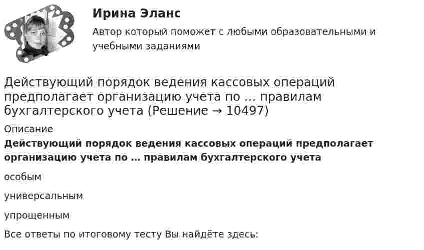      
          Описание
          Действующий порядок ведения кассовых операций предполагает организацию учета по … правилам бухгалтерского учетаособым универсальным упрощеннымВсе ответы по итоговому тесту Вы найдёте здесь:   
            
            
            Действия членов экипажа в чрезвычайных ситуациях 8Действующий порядок ведения кассовых операций предполагает организацию учета по … правилам бухгалтерского учетаДействующий порядок ведения кассовых операций предполагает организацию учета по … правилам бухгалтерского учетаДекларацию по налогу на прибыль за 1 полугодие 2017 г. необходимо сдать до … 2017 г.Дела о банкротстве рассматриваются по правилам ...Дела об объявлении несовершеннолетнего полностью дееспособным рассматриваются в порядке … производстваДеление рынка на группы в зависимости от пользы, которую потребитель ищет в продуктах определенного класса, называется сегментацией на основе … Действительно ли большинство покупателей автомобилей покупают машину своей мечты? Чтобы выяснить это, американская компания, осуществляющая исследования в области автотранспортных средств, провела опрос покупателей новых автомобилей.Действия, в результате которых невозможно определить принадлежность персональных данных конкретному лицу (например, при написании письменного экзамена при поступлении в вуз) - это ... персональных данныхДействия, в результате которых невозможно определить принадлежность персональных данных конкретному субъекту персональных данных:Действия граждан и юридических лиц, направленные на установление, изменение или прекращение гражданских прав и обязанностей, - это ...Действия команды при благотворительной деятельности, по Кероллу, строятся от ...Действия, направленные на получение информации неопределенным кругом лиц или передачу информации неопределенному кругу лиц это:Действия, связанные с движением активов и пассивов, – это …
