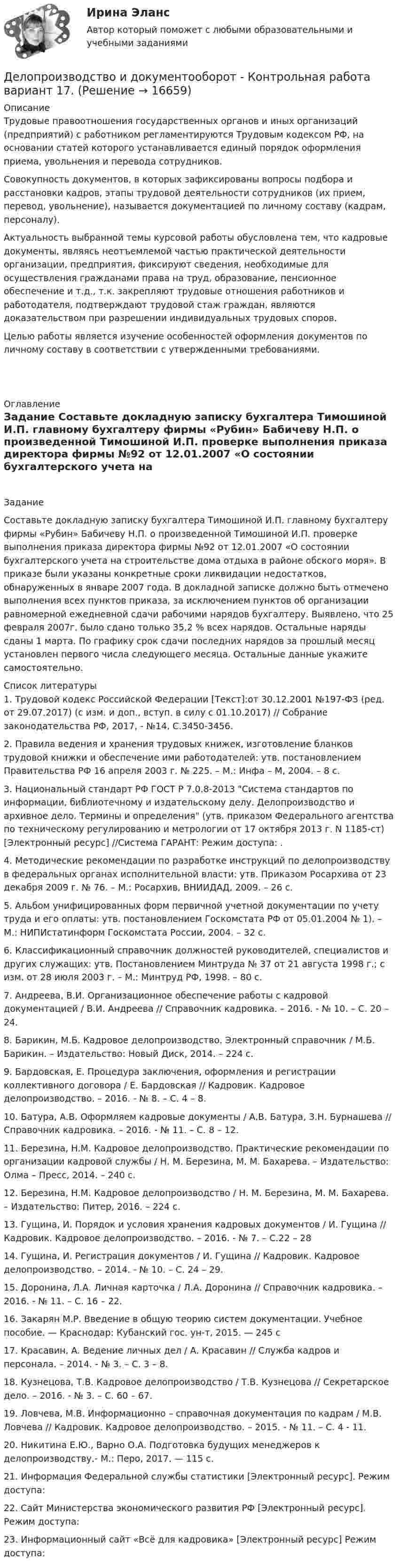     
          Описание
          	Трудовые правоотношения государственных органов и иных организаций (предприятий) с работником регламентируются Трудовым кодексом РФ, на основании статей которого устанавливается единый порядок оформления приема, увольнения и перевода сотрудников.	Совокупность документов, в которых зафиксированы вопросы подбора и расстановки кадров, этапы трудовой деятельности сотрудников (их прием, перевод, увольнение), называется документацией по личному составу (кадрам, персоналу).	Актуальность выбранной темы курсовой работы обусловлена тем, что кадровые документы, являясь неотъемлемой частью практической деятельности организации, предприятия, фиксируют сведения, необходимые для осуществления гражданами права на труд, образование, пенсионное обеспечение и т.д., т.к. закрепляют трудовые отношения работников и работодателя, подтверждают трудовой стаж граждан, являются доказательством при разрешении индивидуальных трудовых споров.	Целью работы является изучение особенностей оформления документов по личному составу в соответствии с утвержденными требованиями.    
          Оглавление
          Задание	 	Составьте докладную записку бухгалтера Тимошиной И.П. главному бухгалтеру фирмы «Рубин» Бабичеву Н.П. о произведенной Тимошиной И.П. проверке выполнения приказа директора фирмы №92 от 12.01.2007 «О состоянии бухгалтерского учета на строительстве дома отдыха в районе обского моря». В приказе были указаны конкретные сроки ликвидации недостатков, обнаруженных в январе 2007 года. В докладной записке должно быть отмечено выполнения всех пунктов приказа, за исключением пунктов об организации равномерной ежедневной сдачи рабочими нарядов бухгалтеру. Выявлено, что 25 февраля 2007г. было сдано только 35,2 % всех нарядов. Остальные наряды сданы 1 марта. По графику срок сдачи последних нарядов за прошлый месяц установлен первого числа следующего месяца. Остальные данные укажите самостоятельно. 
          Список литературы
          	1.                Трудовой кодекс Российской Федерации [Текст]:от 30.12.2001 №197-ФЗ (ред. от 29.07.2017) (с изм. и доп., вступ. в силу с 01.10.2017) // Собрание законодательства РФ, 2017, - №14, С.3450-3456.	2.                Правила ведения и хранения трудовых книжек, изготовление бланков трудовой книжки и обеспечение ими работодателей: утв. постановлением Правительства РФ 16 апреля 2003 г. № 225. – М.: Инфа – М, 2004. – 8 с.	3.                Национальный стандарт РФ ГОСТ Р 7.0.8-2013 Система стандартов по информации, библиотечному и издательскому делу. Делопроизводство и архивное дело. Термины и определения (утв. приказом Федерального агентства по техническому регулированию и метрологии от 17 октября 2013 г. N 1185-ст) [Электронный ресурс] //Система ГАРАНТ: Режим доступа: .	4.                Методические рекомендации по разработке инструкций по делопроизводству в федеральных органах исполнительной власти: утв. Приказом Росархива от 23 декабря 2009 г. № 76. – М.: Росархив, ВНИИДАД, 2009. – 26 с.	5.                Альбом унифицированных форм первичной учетной документации по учету труда и его оплаты: утв. постановлением Госкомстата РФ от 05.01.2004 № 1). – М.: НИПИстатинформ Госкомстата России, 2004. – 32 с.	6.                Классификационный справочник должностей руководителей, специалистов и других служащих: утв. Постановлением Минтруда № 37 от 21 августа 1998 г.; с изм. от 28 июля 2003 г. – М.: Минтруд РФ, 1998. – 80 с.	7.                Андреева, В.И. Организационное обеспечение работы с кадровой документацией / В.И. Андреева // Справочник кадровика. – 2016. - № 10. – С. 20 – 24. 	8.                Барикин, М.Б. Кадровое делопроизводство. Электронный справочник / М.Б. Барикин. – Издательство: Новый Диск, 2014. – 224 с.	9.                Бардовская, Е. Процедура заключения, оформления и регистрации коллективного договора / Е. Бардовская // Кадровик. Кадровое делопроизводство. – 2016. - № 8. – С. 4 – 8.	10.           Батура, А.В. Оформляем кадровые документы / А.В. Батура, З.Н. Бурнашева // Справочник кадровика. – 2016. - № 11. – С. 8 – 12.	11.           Березина, Н.М. Кадровое делопроизводство. Практические рекомендации по организации кадровой службы / Н. М. Березина, М. М. Бахарева. – Издательство: Олма – Пресс, 2014. – 240 с. 	12.           Березина, Н.М. Кадровое делопроизводство / Н. М. Березина, М. М. Бахарева. – Издательство: Питер, 2016. – 224 с. 	13.           Гущина, И. Порядок и условия хранения кадровых документов / И. Гущина // Кадровик. Кадровое делопроизводство. – 2016. - № 7. – С.22 – 28	14.           Гущина, И. Регистрация документов / И. Гущина // Кадровик. Кадровое делопроизводство. – 2014. - № 10. – С. 24 – 29.	15.           Доронина, Л.А. Личная карточка / Л.А. Доронина // Справочник кадровика. – 2016. - № 11. – С. 16 – 22. 	16.           Закарян М.Р. Введение в общую теорию систем документации. Учебное пособие. — Краснодар: Кубанский гос. ун-т, 2015. — 245 с	17.           Красавин, А. Ведение личных дел / А. Красавин // Служба кадров и персонала. – 2014. - № 3. – С. 3 – 8. 	18.           Кузнецова, Т.В. Кадровое делопроизводство / Т.В. Кузнецова // Секретарское дело. – 2016. - № 3. – С. 60 – 67.	19.           Ловчева, М.В. Информационно – справочная документация по кадрам / М.В. Ловчева // Кадровик. Кадровое делопроизводство. – 2015. - № 11. – С. 4 - 11.	20.           Никитина Е.Ю., Варно О.А. Подготовка будущих менеджеров к делопроизводству.- М.: Перо, 2017. — 115 с.	21.           Информация Федеральной службы статистики [Электронный ресурс]. Режим доступа: 	22.           Сайт Министерства экономического развития РФ [Электронный ресурс]. Режим доступа: 	23.           Информационный сайт «Всё для кадровика» [Электронный ресурс] Режим доступа: 
            
            
            Делопроизводство и документоведение в юридической деятельности (тест с ответами) 25 вопросов 84%Делопроизводство и документооборот - Контрольная работа вариант 17. Делопроизводство и режим секретности ОСЭК Демаркация - это точное определение на местности ... государственной границы по договорам о делимитации границы и приложенным к ним картам и описаниям.Демографическая инерция представляет собой ситуацию, при которой рост населения, происходит вследствие того, что____ число женщин ступает в брак, при этом число детей..ДЕМОГРАФИЧЕСКАЯ ПОЛИТИКА ГОСУДАРСТВА  Вариант 3 ПКЗДемографическая политика государства. ПКЗ. СИУ РАНХИГСДелопроизводство в органах государственной и муниципальной службыДелопроизводство и документоведение в юридической деятельностиДелопроизводство и документоведение в юридической деятельностиДелопроизводство и документоведение в юридической деятельностиДелопроизводство и документоведение в юридической деятельностиДелопроизводство и документоведение в юридической деятельности Делопроизводство и документоведение в юридической деятельности - Итоговый тест