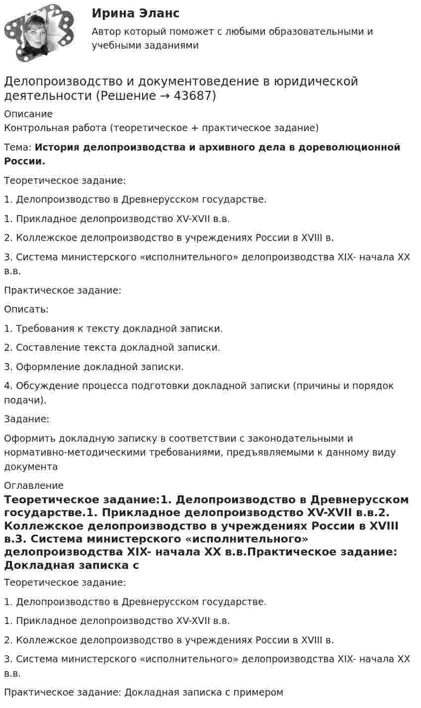      
            Описание
            Контрольная работа (теоретическое + практическое задание)Тема: История делопроизводства и архивного дела в дореволюци­онной России.Теоретическое задание:1. Делопроизводство в Древнерусском государстве.1.    Прикладное делопроизводство XV-XVII в.в.2.    Коллежское делопроизводство в учреждениях России в XVIII в.3.    Система министерского «исполнительного» делопроизводства XIX- начала XX в.в.Практическое задание:Описать:1.    Требования  к тексту докладной записки.2.    Составление текста докладной записки.3.    Оформление докладной записки.4.    Обсуждение процесса подготовки докладной записки (причины и порядок подачи).Задание:Оформить докладную записку в соответствии с законодательными и нормативно-методическими требованиями, предъявляемыми к данному виду документа 
            Оглавление
            Теоретическое задание:1. Делопроизводство в Древнерусском государстве.1.    Прикладное делопроизводство XV-XVII в.в.2.    Коллежское делопроизводство в учреждениях России в XVIII в.3.    Система министерского «исполнительного» делопроизводства XIX- начала XX в.в.Практическое задание: Докладная записка с примером 
            
            
            Делопроизводство в органах государственной и муниципальной службыДелопроизводство и документоведение в юридической деятельностиДелопроизводство и документоведение в юридической деятельностиДелопроизводство и документоведение в юридической деятельностиДелопроизводство и документоведение в юридической деятельностиДелопроизводство и документоведение в юридической деятельности Делопроизводство и документоведение в юридической деятельности - Итоговый тестДеловые коммуникации//ТУСУР//ОТВЕТ НА СКРИНЕДеловые коммуникации//ТУСУР//ОТВЕТ НА СКРИНЕДеловые коммуникации//ТУСУР//ОТВЕТ НА СКРИНЕДеловые коммуникации//ТУСУР//ОТВЕТ НА СКРИНЕДеловые коммуникации//ТУСУР//ОТВЕТ НА СКРИНЕДеловые коммуникации//ТУСУР//ОТВЕТ НА СКРИНЕДеловые конфликты и их роли в процессе управления 