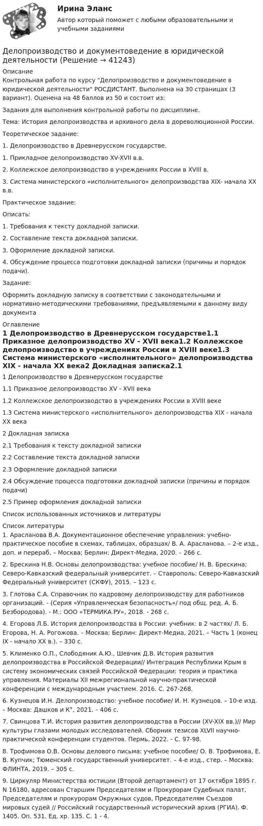     
          Описание
          Контрольная работа по курсу Делопроизводство и документоведение в юридической деятельности  РОСДИСТАНТ.  Выполнена на 30 страницах (3 вариант). Оценена на 48 баллов из 50 и состоит из: Задания для выполнения контрольной работы по дисциплине.Тема: История делопроизводства и архивного дела в дореволюци­онной России.Теоретическое задание:1. Делопроизводство в Древнерусском государстве.1.    Прикладное делопроизводство XV-XVII в.в.2.    Коллежское делопроизводство в учреждениях России в XVIII в.3.    Система министерского «исполнительного» делопроизводства XIX- начала XX в.в.Практическое задание:Описать:1.    Требования  к тексту докладной записки.2.    Составление текста докладной записки.3.    Оформление докладной записки.4.    Обсуждение процесса подготовки докладной записки (причины и порядок подачи).Задание:Оформить докладную записку в соответствии с законодательными и нормативно-методическими требованиями, предъявляемыми к данному виду документа 
          Оглавление
          1 Делопроизводство в Древнерусском государстве1.1 Приказное делопроизводство XV - XVII века1.2 Коллежское делопроизводство в учреждениях России в XVIII веке1.3 Система министерского «исполнительного» делопроизводства XIX - начала XX века2 Докладная записка2.1 Требования к тексту докладной записки2.2 Составление текста докладной записки2.3 Оформление докладной записки2.4 Обсуждение процесса подготовки докладной записки (причины и порядок подачи) 2.5 Пример оформления докладной запискиСписок использованных источников и литературы 
          Список литературы
          			1. Арасланова В.А. Документационное обеспечение управления: учебно-практическое пособие в схемах, таблицах, образцах/ В. А. Арасланова. – 2-е изд., доп. и перераб. – Москва; Берлин: Директ-Медиа, 2020. – 266 с.              2. Брескина Н.В. Основы делопроизводства: учебное пособие/ Н. В. Брескина; Северо-Кавказский федеральный университет. – Ставрополь: Северо-Кавказский Федеральный университет (СКФУ), 2015. – 123 с.               3. Глотова С.А. Справочник по кадровому делопроизводству для работ­ников организаций. - (Серия «Управленческая безопасность»/ под общ. ред. А. Б. Безбородова). - М.: ООО «ТЕРМИКА.РУ», 2018. - 268 с.              4. Егорова Л.Б. История делопроизводства в России: учебник: в 2 частях/ Л. Б. Егорова, Н. А. Рогожова. – Москва; Берлин: Директ-Медиа, 2021. – Часть 1 (конец IX - начало XX в.). – 330 с.              5. Клименко О.П., Слободяник А.Ю., Шевчик Д.В. История развития делопроизводства в Российской Федерации// Интеграция Республики Крым в систему экономических связей Российской Федерации: теория и практика управления. Материалы XII межрегиональной научно-практической конференции с международным участием. 2016. С. 267-268.              6. Кузнецов И.Н. Делопроизводство: учебное пособие/ И. Н. Кузнецов. – 10-е изд. – Москва: Дашков и К°, 2021. – 406 с.              7. Свинцова Т.И. История развития делопроизводства в России (XV-XIX вв.)// Мир культуры глазами молодых исследователей. Сборник тезисов XLVII научно-практической конференции студентов. Пермь, 2022. - С. 97-98.              8. Трофимова О.В. Основы делового письма: учебное пособие/ О. В. Трофимова, Е. В. Купчик; Тюменский государственный университет. – 4-е изд., стер. – Москва: ФЛИНТА, 2019. – 305 с.              9. Циркуляр Министерства юстиции (Второй департамент) от 17 октября 1895 г. N 16180, адресован Старшим Председателям и Прокурорам Судебных палат, Председателям и прокурорам Окружных судов, Председателям Съездов мировых судей // Российский государственный исторический архив (РГИА). Ф. 1405. Оп. 531. Ед. хр. 135. С. 1 - 4.
            
            
            Делопроизводство и документоведение в юридической деятельностиДелопроизводство и документоведение в юридической деятельностиДелопроизводство и документоведение в юридической деятельностиДелопроизводство и документоведение в юридической деятельности Делопроизводство и документоведение в юридической деятельности - Итоговый тест Делопроизводство и документоведение в юридической деятельности, контрольная работа вариант 2Делопроизводство и документоведение в юридической деятельности (тест с ответами) 25 вопросов 84%Деловые коммуникации//ТУСУР//ОТВЕТ НА СКРИНЕДеловые коммуникации//ТУСУР//ОТВЕТ НА СКРИНЕДеловые коммуникации//ТУСУР//ОТВЕТ НА СКРИНЕДеловые коммуникации//ТУСУР//ОТВЕТ НА СКРИНЕДеловые конфликты и их роли в процессе управления Деловые переговоры, ответы на промежуточные и итоговые тесты РОСДИСТАНТДелопроизводство в органах государственной и муниципальной службы