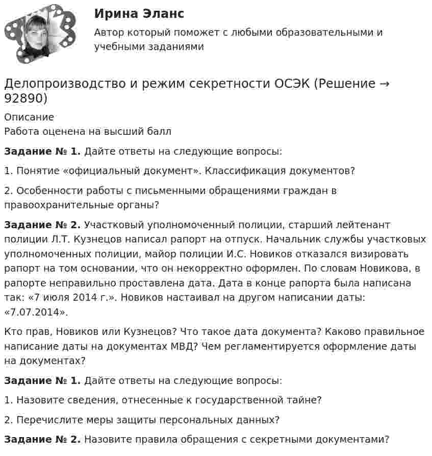      
            Описание
            Работа оценена на высший баллЗадание № 1. Дайте ответы на следующие вопросы:1.    Понятие «официальный документ». Классификация документов?2.    Особенности работы с письменными обращениями граждан в правоохранительные органы? Задание № 2. Участковый уполномоченный полиции, старший лейтенант полиции Л.Т. Кузнецов написал рапорт на отпуск. Начальник службы участковых уполномоченных полиции, майор полиции И.С. Новиков отказался визировать рапорт на том основании, что он некорректно оформлен. По словам Новикова, в рапорте неправильно проставлена дата. Дата в конце рапорта была написана так: «7 июля 2014 г.». Новиков настаивал на другом написании даты: «7.07.2014». Кто прав, Новиков или Кузнецов? Что такое дата документа? Каково правильное написание даты на документах МВД? Чем регламентируется оформление даты на документах?Задание № 1. Дайте ответы на следующие вопросы:1.    Назовите сведения, отнесенные к государственной тайне?2.    Перечислите меры защиты персональных данных? Задание № 2. Назовите правила обращения с секретными документами?   
            
            
            Делопроизводство и документооборот - Контрольная работа вариант 17. Делопроизводство и режим секретности ОСЭК Демаркация - это точное определение на местности ... государственной границы по договорам о делимитации границы и приложенным к ним картам и описаниям.Демографическая инерция представляет собой ситуацию, при которой рост населения, происходит вследствие того, что____ число женщин ступает в брак, при этом число детей..ДЕМОГРАФИЧЕСКАЯ ПОЛИТИКА ГОСУДАРСТВА  Вариант 3 ПКЗДемографическая политика государства. ПКЗ. СИУ РАНХИГС«Демографическая устойчивость»-это одна из задач устойчивого развития, которая включает в себя способность_____ демографических сдвиговДелопроизводство и документоведение в юридической деятельностиДелопроизводство и документоведение в юридической деятельностиДелопроизводство и документоведение в юридической деятельностиДелопроизводство и документоведение в юридической деятельностиДелопроизводство и документоведение в юридической деятельности Делопроизводство и документоведение в юридической деятельности - Итоговый тест Делопроизводство и документоведение в юридической деятельности, контрольная работа вариант 2