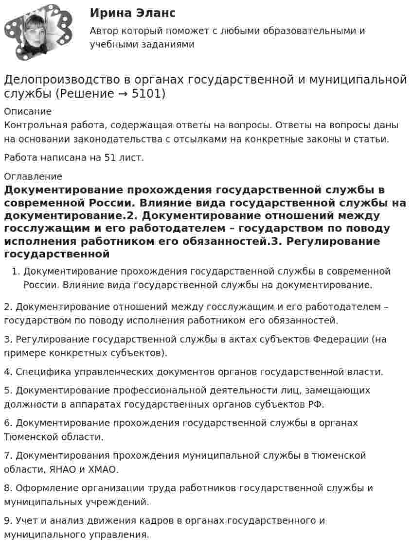      
          Описание
          Контрольная работа, содержащая ответы на вопросы. Ответы на вопросы даны на основании законодательства с отсылками на конкретные законы и статьи. Работа написана на 51 лист. 
          Оглавление
          Документирование прохождения государственной службы в современной России. Влияние вида государственной службы на документирование.2. Документирование отношений между госслужащим и его работодателем – государством по поводу исполнения работником его обязанностей.3. Регулирование государственной службы в актах субъектов Федерации (на примере конкретных субъектов).4. Специфика управленческих документов органов государственной власти.5. Документирование профессиональной деятельности лиц, замещающих должности в аппаратах государственных органов субъектов РФ.6. Документирование прохождения государственной службы в органах Тюменской области.7. Документирования прохождения муниципальной службы в тюменской области, ЯНАО и ХМАО.8. Оформление организации труда работников государственной службы и муниципальных учреждений.9. Учет и анализ движения кадров в органах государственного и муниципального управления. 
            
            
            Деловые переговоры, ответы на промежуточные и итоговые тесты РОСДИСТАНТДелопроизводство в органах государственной и муниципальной службыДелопроизводство и документоведение в юридической деятельностиДелопроизводство и документоведение в юридической деятельностиДелопроизводство и документоведение в юридической деятельностиДелопроизводство и документоведение в юридической деятельностиДелопроизводство и документоведение в юридической деятельности Деловые коммуникации//ТУСУР//ОТВЕТ НА СКРИНЕДеловые коммуникации//ТУСУР//ОТВЕТ НА СКРИНЕДеловые коммуникации//ТУСУР//ОТВЕТ НА СКРИНЕДеловые коммуникации//ТУСУР//ОТВЕТ НА СКРИНЕДеловые коммуникации//ТУСУР//ОТВЕТ НА СКРИНЕДеловые коммуникации//ТУСУР//ОТВЕТ НА СКРИНЕДеловые коммуникации//ТУСУР//ОТВЕТ НА СКРИНЕ