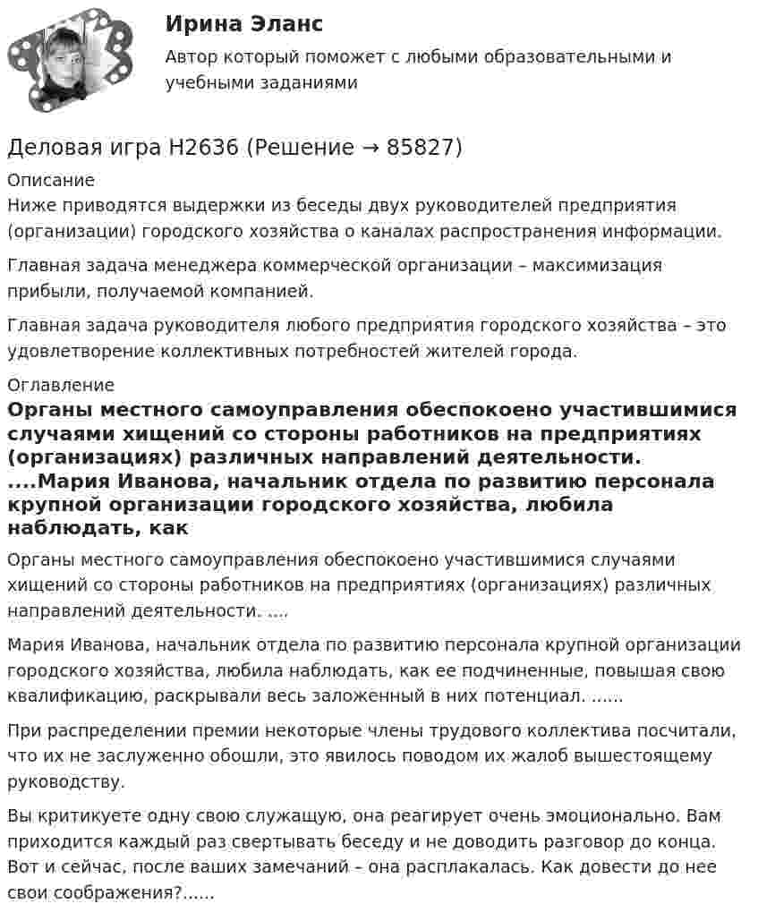      
            Описание
            Ниже приводятся выдержки из беседы двух руководителей предприятия (организации) городского хозяйства о каналах распространения информации. Главная задача менеджера коммерческой организации – максимизация прибыли, получаемой компанией. Главная задача руководителя любого предприятия городского хозяйства – это удовлетворение коллективных потребностей жителей города.  
            Оглавление
            Органы местного самоуправления обеспокоено участившимися случаями хищений со стороны работников на предприятиях (организациях) различных направлений деятельности. ....Мария Иванова, начальник отдела по развитию персонала крупной организации городского хозяйства, любила наблюдать, как ее подчиненные, повышая свою квалификацию, раскрывали весь заложенный в них потенциал. ......При распределении премии некоторые члены трудового коллектива посчитали, что их не заслуженно обошли, это явилось поводом их жалоб вышестоящему руководству. Вы критикуете одну свою служащую, она реагирует очень эмоционально. Вам приходится каждый раз свертывать беседу и не доводить разговор до конца. Вот и сейчас, после ваших замечаний – она расплакалась. Как довести до нее свои соображения?......  
            
            
            Делительное приспособление Деловая игра Н2636 Деловая игра по бухгалтерскому учету, анализу и аудитуДеловая коммуникацияДеловая коммуникация – «Деловое общение и культура речи» (ТулГУ, 8 вариант, Строительство - ПГС)Деловая коммуникация ТЕСТ 60 вопросовДеловая коммуникация (тест с ответами) 80%Действия с персональными данными (согласно закону), включая сбор, систематизацию, накопление, хранение, использование, распространение и т.д. это:Действия членов экипажа в чрезвычайных ситуациях 8Действующий порядок ведения кассовых операций предполагает организацию учета по … правилам бухгалтерского учетаДействующий порядок ведения кассовых операций предполагает организацию учета по … правилам бухгалтерского учетаДекларацию по налогу на прибыль за 1 полугодие 2017 г. необходимо сдать до … 2017 г.Дела о банкротстве рассматриваются по правилам ...Дела об объявлении несовершеннолетнего полностью дееспособным рассматриваются в порядке … производства