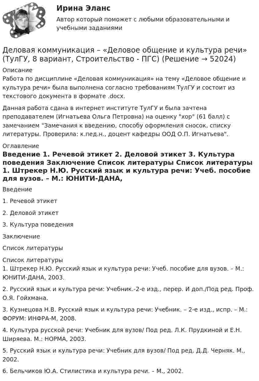     
            Описание
            Работа по дисциплине «Деловая коммуникация» на тему «Деловое общение и культура речи» была выполнена согласно требованиям ТулГУ и состоит из текстового документа в формате .docx.Данная работа сдана в интернет институте ТулГУ и была зачтена преподавателем (Игнатьева Ольга Петровна) на оценку хор (61 балл) с замечанием Замечания к введению, способу оформления сносок, списку литературы. Проверила: к.пед.н., доцент кафедры ООД О.П. Игнатьева. 
            Оглавление
            	Введение	1. Речевой этикет	2. Деловой этикет	3. Культура поведения	Заключение	Список литературы 
            Список литературы
            	1. Штрекер Н.Ю. Русский язык и культура речи: Учеб. пособие для вузов. – М.: ЮНИТИ-ДАНА, 2003.	2. Русский язык и культура речи: Учебник.-2-е изд., перер. И доп./Под ред. Проф. О.Я. Гойхмана.	3. Кузнецова Н.В. Русский язык и культура речи: Учебник. – 2-е изд., испр. – М.: ФОРУМ: ИНФРА-М, 2008.	4. Культура русской речи: Учебник для вузов/ Под ред. Л.К. Прудкиной и Е.Н. Ширяева. М.: НОРМА, 2003.	5. Русский язык и культура речи: Учебник для вузов/ Под ред. Д.Д. Черняк. М., 2002.	6. Бельчиков Ю.А. Стилистика и культура речи. – М., 2002.
            
            
            Деловая коммуникацияДеловая коммуникация – «Деловое общение и культура речи» (ТулГУ, 8 вариант, Строительство - ПГС)Деловая коммуникация ТЕСТ 60 вопросовДеловая коммуникация (тест с ответами) 80%Деловая коммуникация (тест с ответами) 80,83%Деловая коммуникация (тест с ответами) 95%Деловая Коммуникация. Язык РекламыДействующий порядок ведения кассовых операций предполагает организацию учета по … правилам бухгалтерского учетаДекларацию по налогу на прибыль за 1 полугодие 2017 г. необходимо сдать до … 2017 г.Дела о банкротстве рассматриваются по правилам ...Дела об объявлении несовершеннолетнего полностью дееспособным рассматриваются в порядке … производстваДеление рынка на группы в зависимости от пользы, которую потребитель ищет в продуктах определенного класса, называется сегментацией на основе … Делительное приспособление Деловая игра Н2636