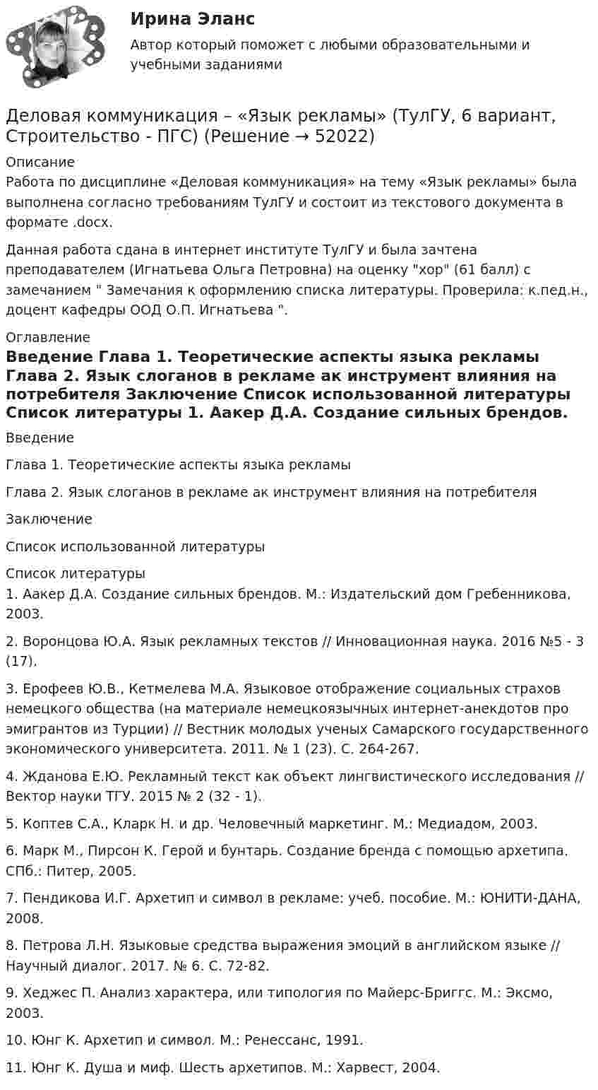     
            Описание
            Работа по дисциплине «Деловая коммуникация» на тему «Язык рекламы» была выполнена согласно требованиям ТулГУ и состоит из текстового документа в формате .docx.Данная работа сдана в интернет институте ТулГУ и была зачтена преподавателем (Игнатьева Ольга Петровна) на оценку хор (61 балл) с замечанием  Замечания к оформлению списка литературы. Проверила: к.пед.н., доцент кафедры ООД О.П. Игнатьева . 
            Оглавление
            	Введение	Глава 1. Теоретические аспекты языка рекламы	Глава 2. Язык слоганов в рекламе ак инструмент влияния на потребителя	Заключение	Список использованной литературы 
            Список литературы
            	1. Аакер Д.А. Создание сильных брендов. М.: Издательский дом Гребенникова, 2003. 	2. Воронцова Ю.А. Язык рекламных текстов // Инновационная наука. 2016 №5 - 3 (17).	3. Ерофеев Ю.В., Кетмелева М.А. Языковое отображение социальных страхов немецкого общества (на материале немецкоязычных интернет-анекдотов про эмигрантов из Турции) // Вестник молодых ученых Самарского государственного экономического университета. 2011. № 1 (23). С. 264-267. 	4. Жданова Е.Ю. Рекламный текст как объект лингвистического исследования // Вектор науки ТГУ. 2015 № 2 (32 - 1).	5. Коптев С.А., Кларк Н. и др. Человечный маркетинг. М.: Медиадом, 2003.	6. Марк М., Пирсон К. Герой и бунтарь. Создание бренда с помощью архетипа. СПб.: Питер, 2005. 	7. Пендикова И.Г. Архетип и символ в рекламе: учеб. пособие. М.: ЮНИТИ-ДАНА, 2008. 	8. Петрова Л.Н. Языковые средства выражения эмоций в английском языке // Научный диалог. 2017. № 6. С. 72-82. 	9. Хеджес П. Анализ характера, или типология по Майерс-Бриггс. М.: Эксмо, 2003. 	10. Юнг К. Архетип и символ. М.: Ренессанс, 1991. 	11. Юнг К. Душа и миф. Шесть архетипов. М.: Харвест, 2004. 
            
            
            Деловая Коммуникация. Язык РекламыДеловая коммуникация – «Язык рекламы» (ТулГУ, 6 вариант, Строительство - ПГС)Деловая корреспонденцияДеловая коррупция распространяется в таких сферах, как ... (укажите 3 варианта ответа) Деловая риторикаДеловая этикаДЕЛОВАЯ ЭТИКА (ЧАСТЬ 1/1)Деловая игра Н2636 Деловая игра по бухгалтерскому учету, анализу и аудитуДеловая коммуникацияДеловая коммуникация – «Деловое общение и культура речи» (ТулГУ, 8 вариант, Строительство - ПГС)Деловая коммуникация ТЕСТ 60 вопросовДеловая коммуникация (тест с ответами) 80%Деловая коммуникация (тест с ответами) 80,83%