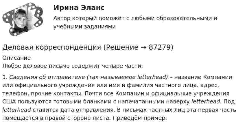      
            Описание
            	Любое деловое письмо содержит четыре части:	1.                     Cведения об отправителе (так называемое letterhead) – название Компании или официального учреждения или имя и фамилия частного лица, адрес, телефон, прочие контакты. Почти все Компании и официальные учреждения США пользуются готовыми бланками с напечатанными наверху letterhead. Под letterhead ставится дата отправления. В письмах частных лиц эта первая часть помещается в правой стороне листа. Приведём пример:   
            
            
            Деловая коммуникация – «Язык рекламы» (ТулГУ, 6 вариант, Строительство - ПГС)Деловая корреспонденцияДеловая коррупция распространяется в таких сферах, как ... (укажите 3 варианта ответа) Деловая риторикаДеловая этикаДЕЛОВАЯ ЭТИКА (ЧАСТЬ 1/1)... делового оборота признается сложившееся и широко применяемое в какой-либо области предпринимательской деятельности правило поведения, не предусмотренное законодательством, независимо от того, зафиксировано ли оно в каком-либо документе Деловая игра по бухгалтерскому учету, анализу и аудитуДеловая коммуникацияДеловая коммуникация – «Деловое общение и культура речи» (ТулГУ, 8 вариант, Строительство - ПГС)Деловая коммуникация ТЕСТ 60 вопросовДеловая коммуникация (тест с ответами) 80%Деловая коммуникация (тест с ответами) 80,83%Деловая коммуникация (тест с ответами) 95%