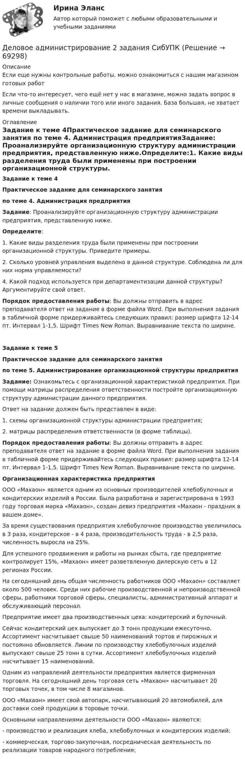      
            Описание
            Если еще нужны контрольные работы, можно ознакомиться с нашим магазином готовых работ Если что-то интересует, чего ещё нет у нас в магазине, можно задать вопрос в личные сообщения о наличии того или иного задания. База большая, не хватает времени выкладывать. 
            Оглавление
            Задание к теме 4Практическое задание для семинарского занятия по теме 4. Администрация предприятияЗадание: Проанализируйте организационную структуру администрации предприятия, представленную ниже.Определите:1. Какие виды разделения труда были применены при построении организационной структуры. Приведите примеры.2. Сколько уровней управления выделено в данной структуре. Соблюдена ли для них норма управляемости?4. Какой подход используется при департаментизации данной структуры? Аргументируйте свой ответ.Порядок предоставления работы: Вы должны отправить в адрес преподавателя ответ на задание в форме файла Word. При выполнения задания в табличной форме придерживайтесь следующих правил: размер шрифта 12-14 пт. Интервал 1-1,5. Шрифт Times New Roman. Выравнивание текста по ширине.Задание к теме 5Практическое задание для семинарского занятия по теме 5. Администрирование организационной структуры предприятияЗадание: Ознакомьтесь с организационной характеристикой предприятия. При помощи матрицы распределения ответственности постройте организационную структуру администрации данного предприятия. Ответ на задание должен быть представлен в виде:1.    схемы организационной структуры администрации предприятия;2.    матрицы распределения ответственности (в форме таблицы).Порядок предоставления работы: Вы должны отправить в адрес преподавателя ответ на задание в форме файла Word. При выполнения задания в табличной форме придерживайтесь следующих правил: размер шрифта 12-14 пт. Интервал 1-1,5. Шрифт Times New Roman. Выравнивание текста по ширине.Организационная характеристика предприятияООО «Махаон» является одним из основных производителей хлебобулочных и кондитерских изделий в России. Была разработана и зарегистрирована в 1993 году торговая марка «Махаон», создан девиз предприятия «Махаон - праздник в вашем доме».За время существования предприятия хлебобулочное производство увеличилось в 3 раза, кондитерское - в 4 раза, производительность труда - в 2,5 раза, численность выросла на 25%. Для успешного продвижения и работы на рынках сбыта, где предприятие контролирует 15%, «Махаон» имеет разветвленную дилерскую сеть в 12 регионах России.На сегодняшний день общая численность работников ООО «Махаон» составляет около 500 человек. Среди них рабочие производственной и непроизводственной сферы, работники торговой сферы, специалисты, административный аппарат и обслуживающий персонал.Предприятие имеет два производственных цеха: кондитерский и булочный. Сейчас кондитерский цех выпускает до 3 тонн продукции ежесуточно. Ассортимент насчитывает свыше 50 наименований тортов и пирожных и постоянно обновляется. Линии по производству хлебобулочных изделий выпускают свыше 25 тонн в сутки. Ассортимент хлебобулочных изделий насчитывает 15 наименований.Одним из направлений деятельности предприятия является фирменная торговля. На сегодняшний день торговая сеть «Махаон» насчитывает 20 торговых точек, в том числе 8 магазинов.ООО «Махаон» имеет свой автопарк, насчитывающий 20 автомобилей, для доставки соей продукции в торовые точки. Основными направлениями деятельности ООО «Махаон» являются:- производство и реализация хлеба, хлебобулочных и кондитерских изделий;- коммерческая, торгово-закупочная, посредническая деятельность по реализации товаров народного потребления;   
            
            
            ... делового оборота признается сложившееся и широко применяемое в какой-либо области предпринимательской деятельности правило поведения, не предусмотренное законодательством, независимо от того, зафиксировано ли оно в каком-либо документеДеловое администрирование 2 задания СибУПКДеловое администрирование. Задание 4.Деловое администрирование. Задание 5.Деловое администрирование задание  к теме 4 Деловое администрирование  задания 4,5 Деловое администрирование  Итоговый тест Деловая коммуникация (тест с ответами) 95%Деловая Коммуникация. Язык РекламыДеловая коммуникация – «Язык рекламы» (ТулГУ, 6 вариант, Строительство - ПГС)Деловая корреспонденцияДеловая коррупция распространяется в таких сферах, как ... (укажите 3 варианта ответа) Деловая риторикаДеловая этика