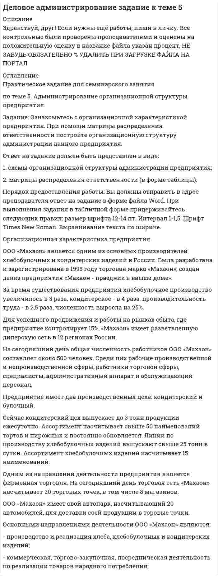 




Описание


Здравствуй, друг! Если нужны ещё контрольные работы или ответы на тесты, пиши в личку. Все контрольные были проверены преподавателями и оценены на положительную оценку в название файла указан процент, НЕ ЗАБУДЬ ОБЯЗАТЕЛЬНО % УДАЛИТЬ ПРИ ЗАГРУЗКЕ ФАЙЛА НА ПОРТАЛ




Оглавление


Ситуация 1
 
ОАО «Сибторг» - крупное промышленное предприятие, созданное в 1995 году. На предприятии имеется ряд функциональных подразделений, в том числе планово-экономический отдел, в котором работаю специалисты с большим стажем работы. В отдел пришел молодой и энергичный специалист, который только закончил обучение в ВУЗе и хотел применить на практике полученные знания. Он предложил внедрить новую компьютерную программу по планированию затрат, т.к. считал что она поможет сократить время выполнения основных обязанностей. Однако он встретил сопротивление со стороны сотрудниц отдела, которые восприняли предложение как попытку молодого специалиста утвердиться в подразделении.
 
Задание:
• Определите вид конфликта и причину его возникновения.
• Выявите инициатора и участников конфликта.
• Предложите рекомендации по разрешению и предотвращению конфликтной ситуации в будущем.
 
Ситуация 2
 
В крупнейшем рекламном агентстве города произошли кадровые изменения. Пришел новый руководитель по развитию проектов. Стиль его управления был достаточно жестким и бескомпромиссным. В поведении преобладала настойчивость и принуждение, тогда как в коллективе царила доброжелательная атмосфера. Сотрудники отдела привыкли принимать активное участие в решении важных вопросов, что соответствует внутренней политики компании. Среди подчиненных данного менеджера, учитывая преобладание женского состава сотрудников, участились случаи слез, нервных срывов и т.д.
В результате не только подчиненные, но и специалисты других подразделений не желали работать с ним над одним проектом.
 
Задание:
• Определите вид конфликта и причину его возникновения.
• Выявите инициатора и участников конфликта.
• Предложите рекомендации по разрешению и предотвращению конфликтной ситуации в б удущем.
Ситуация 3
 
Ресторан ООО «АВС» успешно развивается на рынке с 2000 года. Удобное расположение в центре города привлекает большое количество клиентов, тем самым увеличивая прибыль компании. Учитывая данный факт, исполнительный директор дал указание шеф-повару ускорять выпуск блюд, а управляющий настаивает на повышении качества, не учитывая неизбежного замедления производственного процесса.
 
Задание:
• Определите вид конфликта и причину его возникновения.
• Выявите инициатора и участников конфликта.
• Предложите рекомендации по разрешению и предотвращению конфликтной ситуации в будущем.
 
 
 



            
            
            Задание  ОГРАНИЧЕННЫЕ ВЕЩНЫЕ ПРАВАЗадание: Ознакомьтесь с организационной характеристикой предприятия. При помощи матрицы распределения ответственности постройте организационную структуру администрации данного предприятия. Ответ на задание должен быть представлен в виде:Задание: Ознакомьтесь с организационной характеристикой предприятия. При помощи матрицы распределения ответственности постройте организационную структуру администрации данного предприятия. Ответ на задание должен быть представлен в виде:. 2Задание Ознакомьтесь с типичными трудностями взаимодействия с детьми, имеющими поведенческие проблемы, их причинами в источнике: Л.В. Байбородова, Е.Б. Кириченко, М.П. Кривунь, И.Ю. Тарханова, И.Г.Харисова Дети с особыми образовательными потребностями в дополни-тельном образовании: учебно-методическое пособие / под ред. Л.В.Байбородовой. – Ярославль, 2014 – с.76-78Задание: · Определите вид конфликта и причину его возникновения. · Выявите инициатора и участников конфликта. · Предложите рекомендации по разрешению и предотвращению конфликтной ситуации в будущем.Задание: • Определите вид конфликта и причину его возникновения. • Выявите инициатора и участников конфликта. • Предложите рекомендации по разрешению и предотвращению конфликтной ситуации в будущем.Задание: • Определите вид конфликта и причину его возникновения. • Выявите инициатора и участников конфликта. • Предложите рекомендации по разрешению и предотвращению конфликтной ситуации в будущем.. 2Задание: необходимо зарисовать, соблюдая масштаб, диаграмму состояния согласно своему варианту и выполнить следующие задания: 1. Установить тип данной диаграммы. 2. Определить структурный и фазовый состав всех областей диаграммы состояния и отразить их соответствующими буквенными обозначениями на диаграмме.Задание Необходимо отметить правильный (правильные) вариант ответа и объяснить свой выбор. Критерии оценки:  Знание основных процессов изучаемой предметной области, глубина и полнота ответа на вопрос.Задание. Ниже приведены Отчеты о финансовом положении Альфа и Бета по состоянию 31.12.19 (тыс.д.ед.). Альфа Бета Внеоборотные активы: Основные средства ИнвестицииЗадание: обобщите в таблице основные признаки учетных систем, сложившихся в странах Древнего Мира (табл.1.) Задание: выделите факторы, повлиявшие на качественное изменение методологии бухгалтерского учета (появление дисграфической или двойной бухгалтерии) и обоснуйте свой выбор.Задание: обобщите в таблице основные признаки учетных систем, сложившихся в странах Древнего Мира (табл.1.) Таблица 1 Признаки учетных систем, сложившихся в странах Древнего Мира. 2Задание: обобщите в таблице основные признаки учетных систем, сложившихся в странах Древнего Мира (табл.1.) Таблица 1 Признаки учетных систем, сложившихся в странах Древнего Мира. 3Задание: обобщите в таблице основные признаки учетных систем, сложившихся в странах Древнего Мира (табл.1.) Таблица 1 Признаки учетных систем, сложившихся в странах Древнего Мира. 4
