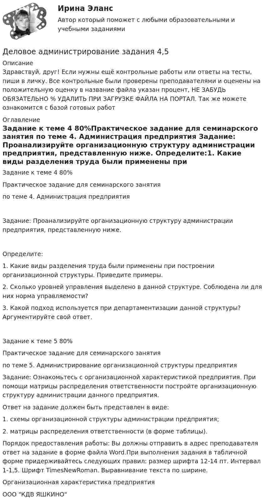      
          Описание
          Здравствуй, друг! Если нужны ещё контрольные работы или ответы на тесты, пиши в личку. Все контрольные были проверены преподавателями и оценены на положительную оценку в название файла указан процент, НЕ ЗАБУДЬ ОБЯЗАТЕЛЬНО % УДАЛИТЬ ПРИ ЗАГРУЗКЕ ФАЙЛА НА ПОРТАЛ. Так же можете ознакомится с базой готовых работ  
          Оглавление
          Задание к теме  4 80%Практическое задание для семинарского занятия по теме 4. Администрация предприятия	Задание: Проанализируйте организационную структуру администрации предприятия, представленную ниже. Определите:1.	Какие виды разделения труда были применены при построении организационной структуры. Приведите примеры.2.	Сколько уровней управления выделено в данной структуре. Соблюдена ли для них норма управляемости?3.	Какой подход используется при департаментизации данной структуры? Аргументируйте свой ответ.

Задание к теме  5 80%Практическое задание для  семинарского занятия 
по теме 5. Администрирование организационной структуры предприятия

	Задание: Ознакомьтесь с организационной характеристикой предприятия. При помощи матрицы распределения ответственности постройте организационную структуру администрации данного предприятия. 
Ответ на задание должен быть представлен в виде:
1.	схемы организационной структуры администрации предприятия;
2.	матрицы распределения ответственности (в форме таблицы).
Порядок предоставления работы: Вы должны отправить в адрес преподавателя ответ на задание в форме файла Word.При выполнения задания в табличной форме придерживайтесь  следующих правил: размер шрифта 12-14 пт. Интервал 1-1,5. Шрифт TimesNewRoman. Выравнивание текста по ширине.
Организационная характеристика предприятия
ООО КДВ ЯШКИНО 
            
            
            Деловое администрирование задание  к теме 4 Деловое администрирование  задания 4,5 Деловое администрирование  Итоговый тест Деловое общение задание 1 Деловое общение. Задание 1Деловое общение. Задание 2 (к теме 9)Деловое  общение  задание  3 теме 9Деловая коррупция распространяется в таких сферах, как ... (укажите 3 варианта ответа) Деловая риторикаДеловая этикаДЕЛОВАЯ ЭТИКА (ЧАСТЬ 1/1)... делового оборота признается сложившееся и широко применяемое в какой-либо области предпринимательской деятельности правило поведения, не предусмотренное законодательством, независимо от того, зафиксировано ли оно в каком-либо документеДеловое администрирование 2 задания СибУПКДеловое администрирование. Задание 4.