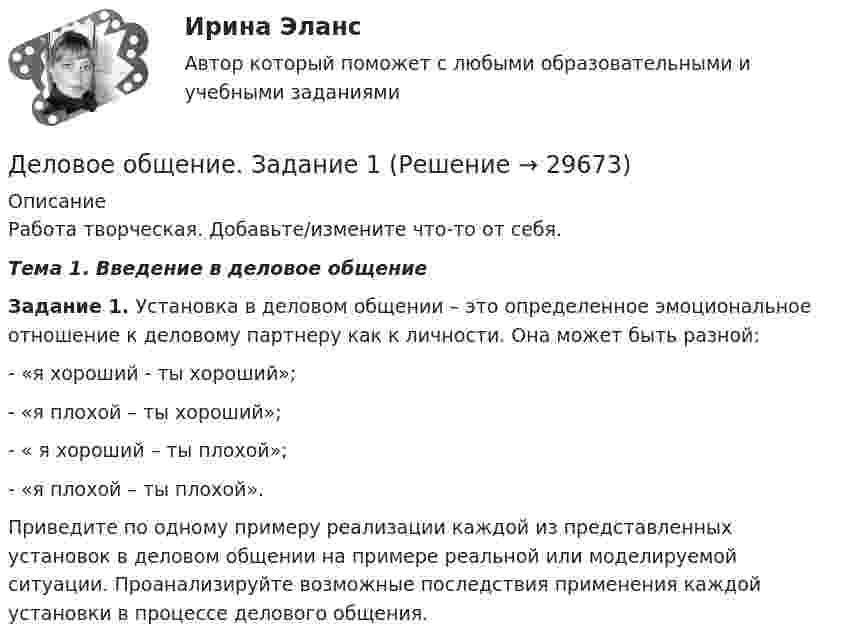     
          Описание
          Работа творческая. Добавьте/измените что-то от себя.Тема 1. Введение в деловое общениеЗадание 1. Установка в деловом общении – это  определенное эмоциональное отношение к деловому партнеру как к личности. Она может быть разной:-         «я хороший - ты хороший»;-         «я плохой – ты хороший»;-         « я хороший – ты плохой»;-         «я плохой – ты плохой».Приведите по одному примеру реализации каждой из представленных установок в деловом общении на примере реальной или моделируемой ситуации. Проанализируйте возможные последствия применения каждой установки в процессе делового общения.  
            
            
            Деловое общение задание 1 Деловое общение. Задание 1Деловое общение. Задание 2 (к теме 9)Деловое  общение  задание  3 теме 9Деловое общение/Задание к теме 1/Оценка 100%Деловое общение/Задание к теме 2/ Оценка 75%Деловое общение задание к теме 8 ДЕЛОВАЯ ЭТИКА (ЧАСТЬ 1/1)... делового оборота признается сложившееся и широко применяемое в какой-либо области предпринимательской деятельности правило поведения, не предусмотренное законодательством, независимо от того, зафиксировано ли оно в каком-либо документеДеловое администрирование 2 задания СибУПКДеловое администрирование. Задание 4.Деловое администрирование. Задание 5.Деловое администрирование задание  к теме 4 Деловое администрирование  задания 4,5 