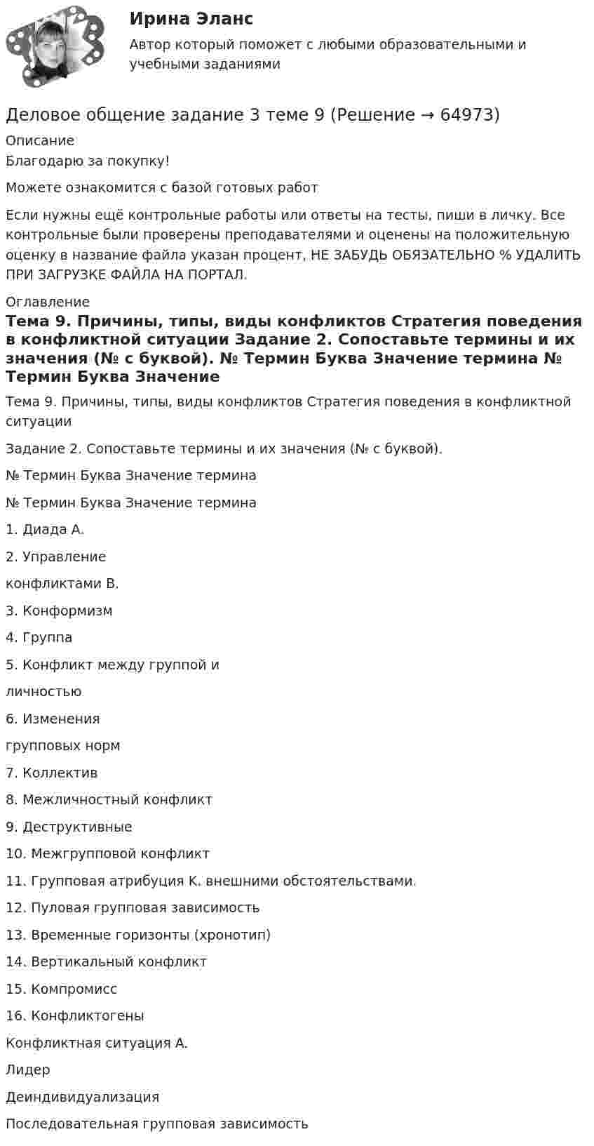      
            Описание
            Благодарю за покупку!Можете ознакомится с базой готовых работ Если нужны ещё контрольные работы или ответы на тесты, пиши в личку. Все контрольные были проверены преподавателями и оценены на положительную оценку в название файла указан процент, НЕ ЗАБУДЬ ОБЯЗАТЕЛЬНО % УДАЛИТЬ ПРИ ЗАГРУЗКЕ ФАЙЛА НА ПОРТАЛ. 
            Оглавление
            Тема 9. Причины, типы, виды конфликтов Стратегия поведения в конфликтной ситуации
Задание 2. Сопоставьте термины и их значения (№ с буквой).

№	Термин	Буква	Значение термина
№	Термин	Буква	Значение термина
1.		Диада	A.		
2.		Управление 
конфликтами	B.		
3.		Конформизм	
4.		Группа	
5.		Конфликт между группой и 
личностью	
6.		Изменения 
групповых норм	
7.		Коллектив	
8.		Межличностный конфликт	
9.		Деструктивные

10.		Межгрупповой конфликт	
11.		Групповая атрибуция	K.		внешними обстоятельствами.
12.		Пуловая групповая зависимость		
13.		Временные горизонты (хронотип)		
14.		Вертикальный конфликт	
15.		Компромисс	
16.		Конфликтогены	
Конфликтная ситуация	A.		 
Лидер	
Деиндивидуализация	
Последовательная групповая зависимость	  
            
            
            Деловое общение. Задание 2 (к теме 9)Деловое  общение  задание  3 теме 9Деловое общение/Задание к теме 1/Оценка 100%Деловое общение/Задание к теме 2/ Оценка 75%Деловое общение задание к теме 8 Деловое общение заданияДеловое общение  Итоговый тест Деловое администрирование 2 задания СибУПКДеловое администрирование. Задание 4.Деловое администрирование. Задание 5.Деловое администрирование задание  к теме 4 Деловое администрирование  задания 4,5 Деловое администрирование  Итоговый тест Деловое общение задание 1 