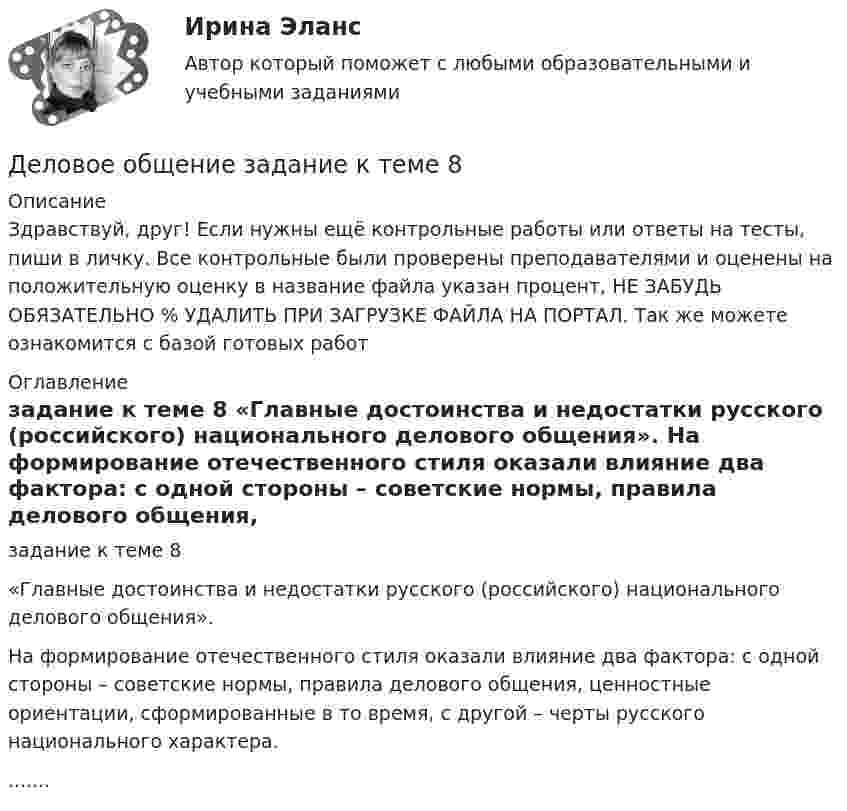      
          Описание
          Здравствуй, друг! Если нужны ещё контрольные работы или ответы на тесты, пиши в личку. Все контрольные были проверены преподавателями и оценены на положительную оценку в название файла указан процент, НЕ ЗАБУДЬ ОБЯЗАТЕЛЬНО % УДАЛИТЬ ПРИ ЗАГРУЗКЕ ФАЙЛА НА ПОРТАЛ. Так же можете ознакомится с базой готовых работ  
          Оглавление
          задание к теме 8  «Главные достоинства и недостатки русского (российского) национального делового общения».

На формирование отечественного стиля оказали влияние два фактора: с одной стороны – советские нормы, правила делового общения, ценностные ориентации, сформированные в то время, с другой – черты русского национального характера........
 
            
            
            Деловое общение/Задание к теме 2/ Оценка 75%Деловое общение задание к теме 8 Деловое общение заданияДеловое общение  Итоговый тест Деловое общение от повседневного отличаетсяДеловое письмо английскому партнеруДеловое письмо по английскому языкуДеловое администрирование задание  к теме 4 Деловое администрирование  задания 4,5 Деловое администрирование  Итоговый тест Деловое общение задание 1 Деловое общение. Задание 1Деловое общение. Задание 2 (к теме 9)Деловое  общение  задание  3 теме 9