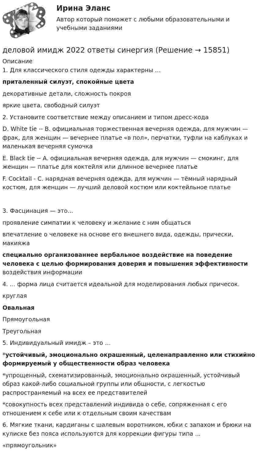      
          Описание
          1.   Для классического стиля одежды характерны … приталенный силуэт, спокойные цвета декоративные детали, сложность покроя яркие цвета, свободный силуэт  2. Установите соответствие между описанием и типом дресс-кода D. White tie -- B. официальная торжественная вечерняя одежда, для мужчин — фрак, для женщин — вечернее платье «в пол», перчатки, туфли на каблуках и маленькая вечерняя сумочка E. Black tie -- A. официальная вечерняя одежда, для мужчин — смокинг, для женщин — платье для коктейля или длинное вечернее платье F. Cocktail - C. нарядная вечерняя одежда, для мужчин — тёмный нарядный костюм, для женщин — лучший деловой костюм или коктейльное платье 3. Фасцинация — это... проявление симпатии к человеку и желание с ним общаться впечатление о человеке на основе его внешнего вида, одежды, прически, макияжа специально организованнее вербальное воздействие на поведение человека с целью формирования доверия и повышения эффективности воздействия информации  4. ... форма лица считается идеальной для моделирования любых причесок. круглая Овальная Прямоугольная Треугольная  5. Индивидуальный имидж – это … *устойчивый, эмоционально окрашенный, целенаправленно или стихийно формируемый у общественности образ человека *упрощенный, схематизированный, эмоционально окрашенный, устойчивый образ какой-либо социальной группы или общности, с легкостью распространяемый на всех ее представителей *совокупность всех представлений индивида о себе, сопряженная с его отношением к себе или к отдельным своим качествам  6. Мягкие ткани, кардиганы с шалевым воротником, юбки с запахом и брюки на кулиске без пояса используются для коррекции фигуры типа ... «прямоугольник»    
            
            
            ✅ Деловой имидж 131 вопрос СИНЕРГИЯ МТИ 2022деловой имидж 2022 ответы синергия✅ Деловой имидж 69 вопросов СИНЕРГИЯ МТИ 2022💯 Деловой имидж.б (ответы на тест Синергия / МОИ / МТИ / МосАП, сентябрь 2023)⭐ Деловой имидж.б (ответы на тест Синергия / МТИ / МосАП, июль 2022)💯 Деловой имидж.б (ответы на тест Синергия / МТИ / МосАП, февраль 2023)💯 Деловой имидж.ои(dor) (ответы на тест Синергия / МОИ / МТИ / МосАП, декабрь 2023)Деловое общение/Задание к теме 1/Оценка 100%Деловое общение/Задание к теме 2/ Оценка 75%Деловое общение задание к теме 8 Деловое общение заданияДеловое общение  Итоговый тест Деловое общение от повседневного отличаетсяДеловое письмо английскому партнеру