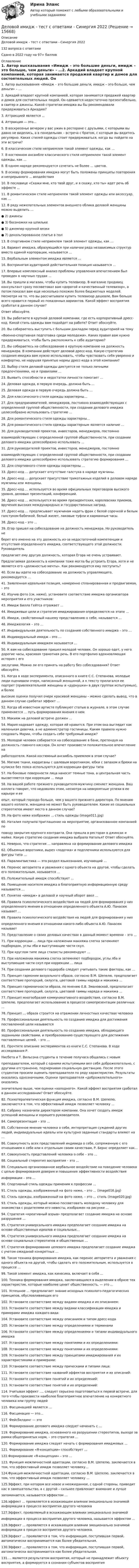     
          Описание
          Деловой имидж - тест с ответами - Синергия 2022132 вопроса с ответами Сдано в 2022 году на 97+ баллов 
          Оглавление
          1.     Автор высказывания «Имидж – это большие деньги, имидж – это больше, чем деньги» – …2.     Аркадий владеет крупной компанией, которая занимается продажей квартир и домов для состоятельных людей. Он одевается недостаточно презентабельно, в свитер и джинсы. Какой стратегии имиджа вы бы рекомендовали придерживаться Аркадию?3.     Аттракцией является …4.     Аттракция — это…5.     В воскресенье вечером у вас ужин в ресторане с друзьями, с которыми вы давно не виделись, а в понедельник – встреча с братом, с которым вы видитесь регулярно. Каких стилей одежды стоит придерживаться, когда вы пойдете на эти встречи?6.     В классическом стиле неприемлем такой элемент одежды, как …7.     В костюмном ансамбле классического стиля неприемлем такой элемент одежды, как …8.     В одном наряде рекомендуется сочетать не более … цветов.9.     В основу формирования имиджа могут быть положены принципы повторения и непрерывного … воздействия 10. В пословице «Скажи мне, кто твой друг, и я скажу, кто ты» идет речь об эффекте …11. В романтическом стиле неприемлем такой элемент одежды или аксессуар, как …12. В ряду нежелательных элементов внешнего облика деловой женщины можно выделить …●       2) джинсы●       3) босоножки на шпильке●       5) джемпер крупной вязки●       7) декольтированное платье в пол13. В спортивном стиле неприемлем такой элемент одежды, как …14. Вариант имиджа, образующийся при наличии ряда независимых структур вместо единой корпорации, называется …15. Вербальным элементом имиджа является …16. Воспринятая аудиторией действительная позиция называется …17. Впервые комплексный анализ проблемы управления впечатлением был проведен в научных трудах …18. Вы пришли в магазин, чтобы купить телевизор. В магазине продавец консультант сразу посоветовал вам «дорогой и качественный телевизор», а потом показал вам еще несколько похожих более бюджетных моделей. Несмотря на то, что вы рассчитывали купить телевизор дешевле, Вам больше всего нравится первый из показанных вариантов. Какой эффект восприятия сработал в данном случае?Ответ обоснуйте. 19. Вы работаете в крупной деловой компании, где есть корпоративный дресс-код. Какой стиль одежды вам подойдет на работе? Ответ обоснуйте.20. Вы собираетесь выступить с большим докладом перед аудиторией на тему«Военно-спортивная подготовка среди молодежи». Каких правил вам нужно придерживаться, чтобы быть расположить к себе аудиторию?21. Вы собираетесь на собеседование в крупную компанию на должность менеджера. В компании действует деловой дресс-код. Какую стратегию создания имиджа вам нужно использовать, чтобы чувствовать себя уверенно и комфортно, не нарушая принятые нормы дресс-кода в этой компании?22. Выбор стиля деловой одежды диктуется не только личными предпочтениями, но и правилами …23. Выявить способности и недостатки личности помогает …24. Деловая одежда, в первую очередь, должна быть …25. Деловая одежда в первую очередь должна быть …26. Для классического стиля одежды характерны…27. Для предпринимателей, менеджеров, постоянно взаимодействующих с определенной группой общественности, при создании делового имиджа целесообразно использовать стратегию … 28. Для романтического стиля одежды характерны…29. Для романтического стиля одежды характерным является наличие …30. Для руководителей проектов, инвесторов, менеджеров, постоянновзаимодействующих с определенной группой общественности, при создании делового имиджа целесообразно использовать …31. Для руководителей проектов, инвесторов, менеджеров, постоянновзаимодействующих с определенной группой общественности, при создании делового имиджа целесообразно использовать стратегию формирования …32. Для спортивного стиля одежды характерны …33. Дресс-код … допускает отсутствие галстука в наряде мужчины.34. Дресс-код … допускает присутствие трикотажных изделий в деловом наряде мужчины или женщины.35. Дресс-код … используется во время официальных переговоров высокого уровня, деловых презентаций, конференций.36. Дресс-код … используется во время президентских, королевских приемов, вручения высоких международных и государственных наград.37. Дресс-код … предписывает мужчинам надеть фрак с белой сорочкой и белым галстуком-бабочкой, белый жилет, лаковые туфли и карманные часы. 38. Дресс-код – это …39. Егор пришел на собеседование на должность менеджера. Но руководитель неберет его именно на эту должность из-за недостаточной компетенции и отсутствия определенного имиджа, соответствующего этой должности. Руководительпредлагает ему другую должность, которая Егора не очень устраивает.Предлагаемая должность в компании тоже могла бы устроить Егора, хотя и не является его «должностью мечты». Как рекомендуется ему поступить?40. Если вы идете на собеседование на должность управляющего, рекомендуется …41. Заявленная идеальная позиция, намеренно спланированная и продвигаемая, – это42. Изучив фото (см. ниже), установите соответствие имиджа организатора мероприятия и его участников:43. Имидж Билла Гейтса отражает …44. Имиджевые цели и стратегия имиджирования определяются на этапе …45. Имидж, свойственный нашему представлению о себе, называется …46. Имиджелогия – это … 47. Индивидуальная деятельность по созданию собственного имиджа – это …48. Индивидуальный имидж – это …49. Индивидуальным имиджем называется …50. К вам на собеседование пришел молодой человек. Он хорошо одет, у него дорогие часы, красивая грамотная речь. В его портфолио вдохновляющая история с егозаслугами. Можно ли его принять на работу без собеседования? Ответ обоснуйте.51. Когда в ходе эксперимента, описанного в книге С.С. Степанова, молодые люди оценивали очерк, написанный женщиной, а к тексту прилагался ее портрет (привлекательной женщины и «дурнушки» в двух группах испытуемых), и болеевысокие оценки получил очерк красивой женщины – можно сделать вывод, что в данном случае сработал эффект …52. Когда об известном артисте публикуют статью в журнале, в этом случае применяется … путь формирования мнения о нем53. Макияж на деловой встрече должен …54. Мария надевает одежду, которая ей нравится. При этом она выглядит как маленькая девочка, а не администратор гостиницы. Каким правила нужно следовать Марии, чтобы создать себе требуемый имидж? 55. Молодой человек собирается на собеседование в банк, претендуя на должность главного кассира. Он хочет произвести положительное впечатление наработодателя. Какой костюмный ансамбль приемлем в этом случае?56. Мягкие ткани, кардиганы с шалевым воротником, юбки с запахом и брюки на кулиске без пояса используются для коррекции фигуры типа 57. На боковые поверхности лица наносят темные тона, а центральная часть высветляется при коррекции … лица58. На вашей работе прежнего руководителя-мужчину сменяет женщина. Ваш коллега говорит, что недоволен этим, несмотря на невероятные успехи в ее карьере и ееопыт, который гораздо больше, чем у вашего прежнего директора. По мнению вашего коллеги, женщина не может быть руководителем. Какие из социальных стереотипов имеют место в данном случае?59. На фото ниже изображен … стиль одежды (image011.jpg)60. Наталия получила приглашение на мероприятие, организованное компанией поповоду закрытия крупного контракта. Она пришла в ресторан в джинсах и майке. Какую стратегию создания имиджа выбрала Наталья? Ответ обоснуйте.61. Неверно, что стратегия … направлена на формирование делового имиджа62. Объемные воротники, вырез «лодочка» и подплечники используются для фигуры типа …63. Паралингвистика — это раздел языкознания, изучающий … 64. Перенос авторитета и уважения с одного объекта на другой, чтобы сделать его положительным, называется …65. Положительный имидж способствует …66. Помещение носителя имиджа в благоприятную информационную среду называется …67. Понятие «имидж» в деловой и научный оборот ввел …68. Правила психологического воздействия на людей для формирования у них определенного мнения в отношении определенного объекта А.Ю. Панасюк называет …69. Правила психологического воздействия на людей для формирования у нихопределенного мнения в отношении какого-либо объекта А.Ю. Панасюк называет70. Представление о своих деловых качествах в данный момент времени – это …71. При коррекции … лица при наложении макияжа слегка затемняют подбородок, углы лба и выступающие части скул.72. При круглом типе лица стилисты рекомендуют …73. При наложении макияжа слегка затемняют подбородок, углы лба и выступающие части скул при коррекции … лица74. При создании делового гардероба следует учитывать такие факторы, как …75. Принцип гармонии визуального образа, согласно В.М. Шепелю, предполагает соответствие пропорций, силуэта, цветовой гаммы наряда и макияжа …76. Принцип гармоничности образа, по мнению Е.В. Змановской, предполагает соответствие пропорций, силуэта, цветовой гаммы наряда и макияжа …77. Принцип многообразия коммуникативного воздействия, согласно В.М. Шепелю, предполагает использование в процессе самопрезентации различных …78. Принцип … образа строится на отражении личностных качествах человека79. Профессиональная деятельность по созданию имиджа для достижения поставленной цели называется 80. Профессиональная деятельность по созданию имиджа, обладающего заданными свойствами, и преобразованию существующего для достижения поставленных целей, – это …81. Прочтите описание экспериментов из книги С.С. Степанова. В ходе исследования Р.Нисбета и Т. Вильсона студенты в течение получаса общались с новымпреподавателем, который с одними испытуемыми вел себя доброжелательно, с другими отстраненно, подчеркивая социальную дистанцию. После этого студентов просили оценить преподавателя по ряду характеристик. Результаты оказались однозначными. Оценки преподавателя «доброжелательного» оказалисьзначительно выше, чем оценки «холодного». Какой эффект восприятия сработал в данном исследовании? Ответ обоснуйте. 82. Психотерапевтическая функция имиджа, согласно В.М. Шепелю, заключается в том, что эффективный имидж позволяет человеку …83. Сабрину назначили директором компании. Она хочет создать имидж успешной женщины и хорошего руководителя.84. Самопрезентация – это …85. Собственное мнение человека о себе, интерпретация суждений других людей, индивидуальные идеалы или культурно заданные стандарты влияют на …86. Совокупность всех представлений индивида о себе, сопряженную с его отношением к себе или к отдельным своим качествам, Р. Бернс определяет как…87. Совокупность представлений человека о себе – это …88. Социальный стереотип восприятия – это …89. Специально организованное вербальное воздействие на поведение человека с целью формирования доверия и повышения эффективности воздействияинформации – это …90. Спортивный стиль одежды применим к профессии … 91. Стиль одежды, изображенный на фото ниже, – это … (image016.jpg)92. Стиль одежды, изображенный на фото ниже, – это … стиль (image020.jpg)93. Стиль одежды, который можно посоветовать молодому человеку для знакомства с родителями его невесты, изображен на рисунке …94. Стратегия «креативный взрыв» предполагает создание имиджа на основе разрушения …95. Стратегия универсального имиджа предполагает создание имиджа на основе общественных идеалов и социальных…96. Стратегия универсального имиджа предполагает создание имиджа на основе социальных стереотипов и общественных …97. Стратегия формирования целевого имиджа предполагает создание имиджа с учетом ожиданий конкретных …98. Такая техника формирования имиджа, как перенос авторитета и уважения с одного объекта на другой, чтобы сделать его положительным, используется в процессе …99. Такой элемент имиджа, как кинесика, включает в себя …100.     Техника формирования имиджа, заключающаяся в выделении в образе тех характеристик, которые наиболее ценит общественность, — это … 101.     Успешное … предполагает знание исходных психолого-педагогических принципов, обусловливающих его102.     Установите соответствие между видами имиджа и их описанием:103.     Установите соответствие между видами классификации имиджа и примерами имиджа каждого вида:104.     Установите соответствие между описанием и типом дресс-кода105.     Установите соответствие между определениями и терминами106.     Установите соответствие между определениями и типами индивидуального имиджа107.     Установите соответствие между понятиями и их определениями:108.     Установите соответствие между понятиями и их определениями:109.     Установите соответствие между принципами имиджирования и их характеристиками и примерами: 110.     Установите соответствие между прическами и типами лица:111.     Установите соответствие названий эффектов восприятия и их описаний:112.     Установите соответствие понятий и их определений:113.     Установите соответствие понятий и их определений:114.     Учитывая эффект …, следует серьезно подготовиться к первой встрече, для того чтобы произвести наиболее благоприятное впечатление на конкретного человека или группу людей115.     Фасцинацией является …116.     Фасцинация — это…117.     Фейсбилдинг — это118.     Формирование делового имиджа следует начинать с …119.     Формирование имиджа, основанного на разрушении стереотипов, выходе за рамки общепринятых норм, – это стратегия …120.     Формирование имиджа следует начать с формирования имиджевых …121. Формирование «Я-концепции» способствует …122.Формирование «Я-концепции» – это … 123. Функция межличностной адаптации, согласно В.М. Шепелю, заключается в том, что эффективный имидж позволяет человеку…124.Функция межличностной адаптации, согласно В.М. Шепелю, заключается в том, что эффективный имидж позволяет человеку …125.Эффект, при котором все новое и неожиданное, с одной стороны, приводит нас в замешательство, а с другой – сильнее привлекает внимание и лучшезапоминается, называется эффектом …126.эффект … проявляется в искажающем влиянии эмоционально значимой информации в процессе восприятия другого человека127.Эффект, проявляемый в искажающем влиянии эмоционально значимойинформации в процессе восприятия другого человека, называется эффектом …128.Эффект … проявляется в искажающем влиянии эмоционально значимой информации в процессе восприятия другого человека.129.Эффект … проявляется в том, что информация, поступившая первой, автоматически воспринимается как более убедительная.130.Эффект … проявляется в том, что информация, поступившая первой, автоматически воспринимается как более убедительная.131.… является результатом восприятия, который не принадлежит объекту восприятия, а формируется в сознании субъектов восприятия 
            
            
            Деловой имидж Ответы на тест Синергия МТИ МОИДеловой имидж - тест с ответами  - Синергия 2022Деловой имидж - тест с ответами - Синергия 2022Деловой иностранный язык 1 курс [ХГУЭП] Деловой иностранный язык  2 курс [ХГУЭП] Деловой иностранный язык Ответы на тест Синергия МОИ МТИДеловой иностранный язык (Прикладная информатика) тест с ответами магистратура СинергияДеловое письмо по английскому языку✅ Деловой имидж 131 вопрос СИНЕРГИЯ МТИ 2022деловой имидж 2022 ответы синергия✅ Деловой имидж 69 вопросов СИНЕРГИЯ МТИ 2022💯 Деловой имидж.б (ответы на тест Синергия / МОИ / МТИ / МосАП, сентябрь 2023)⭐ Деловой имидж.б (ответы на тест Синергия / МТИ / МосАП, июль 2022)💯 Деловой имидж.б (ответы на тест Синергия / МТИ / МосАП, февраль 2023)