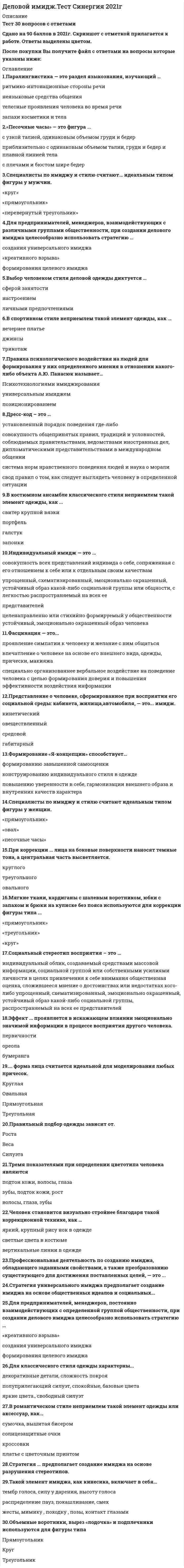    
          Описание
          69  вопросов с ответами.Сдано на 97 баллов из 100 (оценка Отлично)Год сдачи - 2019-20 .После покупки Вы получите файл с ответами на вопросы которые указаны ниже:﻿***(Если нужна помощь с другими предметами или сдачей тестов онлайн, пишите в личные сообщения) 
          Оглавление
          1. Для классического стиля одежды характерны … приталенный силуэт, спокойные цветадекоративные детали, сложность покроя яркие цвета, свободный силуэт2. Установите соответствие между описанием и типом дресс-кода A. официальная вечерняя одежда, для мужчин — смокинг, для женщин — платье для коктейля или длинное вечернее платьеB. официальная торжественная вечерняя одежда, для мужчин — фрак, для женщин — вечернее платье «в пол», перчатки, туфли на каблуках и маленькая вечерняя сумочкаC. нарядная вечерняя одежда, для мужчин — тёмный нарядный костюм, для женщин — лучший деловой костюм или коктейльное платьеD. White tieE. Black tieF. Cocktail3. Фасцинация — это...проявление симпатии к человеку и желание с ним общатьсявпечатление о человеке на основе его внешнего вида, одежды, прически, макияжаспециально организованнее вербальное воздействие на поведение человека с целью формирования доверия и повышения эффективности воздействия информации4. ... форма лица считается идеальной для моделирования любых причесок.круглаяОвальнаяПрямоугольнаяТреугольная5. Индивидуальный имидж – это … *устойчивый, эмоционально окрашенный, целенаправленно или стихийно формируемый у общественности образ человека*упрощенный, схематизированный, эмоционально окрашенный, устойчивый образ какой-либо социальной группы или общности, с легкостью распространяемый на всех ее представителей*совокупность всех представлений индивида о себе, сопряженная с его отношением к себе или к отдельным своим качествам6. Мягкие ткани, кардиганы с шалевым воротником, юбки с запахом и брюки на кулиске без пояса используются для коррекции фигуры типа ...«прямоугольник»«треугольник»«круг»7. Деловая одежда в первую очередь должна быть …яркой и стильной дорогой и моднойстрогой и элегантной8. Техника формирования имиджа, заключающаяся в выделении в образе тех характеристик, которые наиболее ценит общественность, – это …9. В классическом стиле неприемлем такой элемент одежды, как...галстукджинсыплатье-футляр10. Аттракция — это...проявления симпатии к человеку и желание с ним общатьсяспециально организованнее вербальное воздействие на поведение человека с целью формирования доверия и повышения эффективности воздействия информацииповедение человека, связанное с тактильной системой восприятия11. Индивидуальная деятельность по созданию собственного имиджа – это …12. Формирование «Я-концепции» — это...совокупность всех представлений индивида о себе, его отношение к себе или к отдельным своим качествам как положительным, так и отрицательнымконструирование индивидуального стиля в одеждесоздание гармоничного визуального образа13. Специалисты по имиджу и стилю считают идеальным типом фигуры у женщин.«прямоугольник»«овал»«песочные часы»14. Социальный стереотип восприятия – это … *индивидуальный облик, создаваемый средствами массовой информации, социальной группой или собственными усилиями личности в целях привлечения к себе внимания *общественная оценка, сложившееся мнение о достоинствах или недостатках кого-либо *упрощенный, схематизированный, эмоционально окрашенный, устойчивый образ какой-либо социальной группы, распространяемый на всех ее представителей15. Установите соответствие между прическами и типами лица A. любые прическиB. прическа с объемом на макушке, с прямой или косой челкой или длинные прямые волосы до плечC. прически с объемом по бокам, длинная густая челка до бровейD. прически с асимметричной формой или волнистыми прядями вокруг лица, с дополнительным объемом на макушкеE. прямоугольное лицоF. овальное лицоG. квадратное лицоH. круглое лицо16. Фейсбилдинг — это...работа над выразительностью телакоррекция лица с помощью правильно подобранных прически и макияжаподбор одежды и аксессуаров17. В одном наряде рекомендуется сочетать не более … цветов трехчетырехдвух18. В романтическом стиле неприемлем такой элемент одежды или аксессуар, как...сумочка, вышитая бисеромсолнцезащитные очкикроссовкиплатье с цветочным принтом19. Функция межличностной адаптации, согласно В.М. Шепелю, заключается е том, что эффективный имидж позволяет человеку...продемонстрировать лучшие качестваналаживать контакты с людьми разного возрастаприспосабливаться к общению в конкретной группе20. Совокупность всех представлений индивида о себе, сопряженную с его отношением к себе или к отдельным своим качествам, Р. Бернс определяет как...«Я-концепция»«Я-реальное»«Я-идеальное»21. Психотерапевтическая функция имиджа, согласно В.М. Шепелю, заключается в том, что эффективный имидж позволяет человеку...продемонстрировать себя с лучшей стороныпривлекать к себе вниманиеприобрести уверенность в себе22. При коррекции ... лица при наложении макияжа слегка затемняют подбородок, углы лба и выступающие части скул.треугольногокруглогоовального23. При коррекции ... лица на боковые поверхности наносят темные тона, а центральная часть высветляется.круглоготреугольногоовального24. Принцип гармоничности образа, по мнению Е.В. Змановской, предполагает соответствие пропорций, силуэта, цветовой гаммы наряда и макияжа …       особенностям человеказклассическому стилюмодным тенденциям25. Дресс-код … используется во время президентских, королевских приемов, вручения высоких международных и государственных наград. White tieBusiness bestBusiness trip26. Принцип многообразия коммуникативного воздействия, согласно В.М. Шепелю, предполагает использование в процессе самопрезентации различных …       стилей речистилей одеждывербальных и невербальных средств общения27. «Песочные часы» — это фигура ...с узкой талией, одинаковым объемом груди и бедерприблизительно с одинаковым объемом талии, груди и бедер и плавной линией телас плечами и бюстом шире бедер28. Эффект ... проявляется в искажающем влиянии эмоционально значимой информации в процессе восприятия другого человека.первичностиореолабумеранга29. Установите соответствие между определениями и терминами A. устойчивый, упрощенный образ члена определенной социальной группыB. мнение о человеке, сложившееся в обществеC. устойчивый, эмоционально окрашенный, целенаправленно или стихийно формируемый у общественности образ человекаD. представление человека о том, как его воспринимают другие людиE. «Я-зеркальное»F. репутацияG. стереотипH. индивидуальный имидж30. Правила психологического воздействия на людей для формирования у них определенного мнения в отношении какого-либо объекта А.Ю. Панасюк называет...Психотехнологиями имиджированияуниверсальным имиджемпозиционированием31. При круглом типе лица стилисты рекомендуют …       прическу с объемом на макушкепрямой проборстрижку типа каре32. Дресс-код – это … *установленный порядок поведения где-либо*система норм нравственного поведения людей и наука о морали*совокупность общепринятых правил, традиций и условностей, соблюдаемых правительствами, ведомствами иностранных дел, дипломатическими представительствами в международном общении*свод правил о том, как следует выглядеть человеку в определенной ситуации33. При наложении макияжа слегка затемняют подбородок, углы лба и выступающие части скул при коррекции … лица   круглоготреугольногоовального34. Принцип гармонии визуального образа, согласно В.М. Шепелю, предполагает соответствие пропорций, силуэта, цветовой гаммы наряда и макияжа …       особенностям внешности человекаклассическому стилюмодным тенденциям35. Индивидуальный имидж — это ...совокупность всех представлений индивида о себе, сопряженная с его отношением к себе или к отдельным своим качествамупрощенный, схематизированный, эмоционально окрашенный, устойчивый образ какой-либо социальной группы или общности, с легкостью распространяемый на всех еепредставителейцеленаправленно или стихийно формируемый у общественности устойчивый, эмоционально окрашенный образ человека36. На боковые поверхности лица наносят темные тона, а центральная часть высветляется при коррекции … лицатреугольногокруглогоовального37. Установите соответствие между определениями и терминами A. система норм нравственного поведения людей и наука о моралиB. установленный порядок поведения где-либоC. совокупность общепринятых правил, традиций и условностей, соблюдаемых правительствами, ведомствами иностранных дел, дипломатическими представительствами в международном общенииD. свод правил о том, как следует выглядеть человеку в определенной ситуацииE. дресс-кодF. протоколG. этикетH. этика38. Понятие «имидж» в деловой и научный оборот ввел …          Ф. ДжефкинзВ.М. ШепельК. БолдуингА.Ю. Панасюк39. Индивидуальный имидж – это …   упрощенный, схематизированный, эмоционально окрашенный, устойчивый образ какой-либо социальной группы или общности, с легкостью распространяемый на всех ее представителейустойчивый, эмоционально окрашенный, целенаправленно или стихийно формируемый у общественности образ человекасовокупность всех представлений индивида о себе, сопряженная с его отношением к себе или к отдельным своим качествам40. Дресс-код … предписывает женщинам надеть лучший синий, серый или бежевый костюм, белую блузку, прозрачные чулки телесного цвета, туфли черного цвета или цвета костюма на невысоком каблуке.           FormalBusiness BestBusiness traditional41. Дресс-код … предписывает мужчинам надеть фрак с белой сорочкой и белым галстуком-бабочкой, белый жилет, лаковые туфли и карманные часы.          White tieBusiness BestFormal42. Стратегия универсального имиджа предполагает создание имиджа на основе общественных идеалов и …43. Имиджелогия – это … индивидуальная деятельность по созданию собственного имиджанаука, изучающая проблемы формирования и функционирования имиджасвод правил о том, как следует человеку выглядеть в определенной ситуациипрофессиональная деятельность по созданию имиджа, обладающего заданными свойствами44. Установите соответствие между определениями и типами индивидуального имиджа A. речевой образB. визуальный образC. образ человека, формирующийся при восприятии его взгляда, мимики жестов, типичных движенийD. представление о человеке, сформированное при восприятии его социальной среды: кабинета, квартиры, автомобиляE. образ, сложившийся при восприятии продуктов профессиональной и творческой деятельности человека, предметов и вещей, которые он создалF. кинетическийG. габитарныйH. вербальныйI. средовойJ. овеществленный45. Вербальным элементом имиджа является … одеждаписьменная речьпочерк46.Формирование «Я-концепции» – это … самопознание и развитие позитивного отношения к себе и окружающему миру конструирование индивидуального стиля в одеждесоздание гармоничного визуального образа47. Для предпринимателей, менеджеров, взаимодействующих с различными группами общественности, при создании делового имиджа целесообразно использовать стратегию …  «креативного взрыва»формирования целевого имиджасоздания универсального имиджа48. Стратегия «креативный взрыв» предполагает создание имиджа на основе разрушения …49. Тремя показателями при определении цветотипа человека являютсяподтон кожи, волосы, глазазубы, подток кожи, ростволосы, глаза, зубы50. Такой элемент имиджа, как кинесика, включает в себя…  тембр голоса, силу у дарения, высоту голосараспределение пауз, покашливание, смех          жесты, мимику , походку , позы, контакт глазами51. Паралингвистика — это раздел языкознания, изучающий …  ритмико-интонационные стороны речинеязыковые средства общениятелесные проявления человека во время речизапахи косметики и тела 52. Формирование «Я-концепции» способствует…  формированию завышенной самооценкиконструированию индивидуального стиля в одеждеповышению уверенности в себе53. Выбор человеком стиля деловой одежды диктуется …сферой занятостинастроениемличными предпочтениями54. Вербальным элементом имиджа является…  мимикаодеждаустная речь55. Человек становится визуально стройнее благодаря такой коррекционной технике, как … яркий, крупный рису нок в одеждесветлые цвета в костюмевертикальные линии в одежде56. Стратегия формирования целевого имиджа предполагает создание имиджа с учетом ожиданий конкретных …  имиджмейкеров      социальных групплюдей57. Формирование имиджа как обозначение конкурентных преимуществ объекта, чтобы сделать его привлекательным, используется в процессе …ПрезентацииСамопрезентацииМифологизацииПозиционирования58. Такая техника формирования имиджа, как перенос авторитета и уважения с одного объекта на другой, чтобы сделать его положительным, используется в процессе … мифологизациисамопрезентациипрезентациипозиционирования59. Для романтического стиля одежды характерны … яркие цвета, свободный силуэтприталенный силуэт, спокойные цветадекоративные детали, сложность покроя60. Дресс-код … допускает присутствие трикотажных изделий в деловом наряде мужчины или женщины. Business traditionalBusiness bestBusiness casual61. Формирование делового имиджа следует начинать с … выбора стратегииформулирования имиджевых целейсоздания имидж-портрета62. Профессиональная деятельность по созданию имиджа, обладающего заданными свойствами, и преобразованию существующего для достижения поставленных целей, – это …63. Дресс-код … используется во время официальных переговоров высокого уровня, деловых презентаций, конференций. Business casualBusiness bestBusiness after 564. Для спортивного стиля одежды характерны … декоративные детали, сложность покрояприталенный силуэт, спокойные цветаяркие цвета, свободный силуэт65. Выбор стиля деловой одежды диктуется не только личными предпочтениями, но и правилами …66. Дресс-код … допускает отсутствие галстука в наряде мужчины. Business best Business casual Business traditional67. Для предпринимателей, менеджеров, постоянно взаимодействующих с определенной группой общественности, при создании делового имиджа целесообразно использовать стратегию …      «креативного взрыва» создания универсального имиджа формирования целевого имиджа68. Эффект … проявляется в том, что информация, поступившая первой, автоматически воспринимается как более убедительная. ореола бумеранга первичности69. Этикет – это … установленный порядок поведения где-либо система норм нравственного поведения людей и наука о морали совокупность общепринятых правил, традиций и условностей, соблюдаемых правительствами, ведомствами иностранных дел, дипломатическими представительствами в международном общении 
            
            
            Деловой имидж (тест с ответами Синергия )Деловой иностранный язык 2 семестр (тест с ответами Синергия )Деловой иностранный язык для психологов(1) тест с ответами СинергияДеловой иностранный язык для психологов(2) тест с ответами СинергияДеловой иностранный язык (тест с ответами Синергия)Деловой суверенитет предпринимателей, который является высшим уровнем свободы предпринимательства, может быть достигнут …Деловые коммуникацииДевиантология. Психология девиантного поведения(НИИ ДПО)Дееспособность людей в сфере предпринимательства определяет …Действия, направленные на устранение действующей угрозы и конкретных преступных действий, относятся к … угроз… делил все упражнения и игры на элементарные и сложныеДеловая риторика и культура речи ответы на тест мудл ТулГУДеловое общение с помощью технических устройств называется … Деловой имидж Синергия 93%
