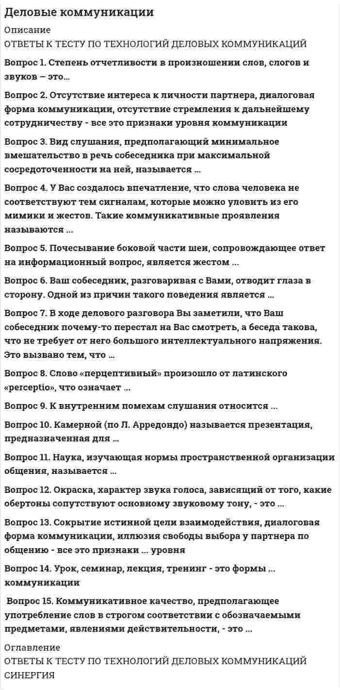    
          Описание
          Деловые коммуникацииправильные ответы на все 39 вопросов из теста по данной дисциплинерезультат 100 баллов из 100вопросы отсортированы по возрастанию в лексикографическом порядке 
          Оглавление
          📙 Деловые коммуникации.Тема 1. Общение: сущность, структура, функцииТема 2. Виды общенияТема 3. Уровни общенияТема 4. Специфика делового взаимодействия. вербальные средства в деловой коммуникацииТема 5. Слушание в деловой коммуникацииТема 6. Жанры устной и письменной деловой речи. Деловая беседаТема 7. Основы деловой переписки════════════════════В ситуации исповедального общения используется … коммуникативный уровеньТип ответа: Одиночный выборимперативныйманипулятивныйгуманистическийформальныйВ ходе делового разговора Вы заметили, что Ваш собеседник почему-то перестал на Вас смотреть, а беседа такова, что не требует от него большого интеллектуального напряжения. Это вызвано тем, что …Тип ответа: Одиночный выборон с трудом перерабатывает вашу информациюон увлечен вашей идеейВы ему симпатичныон стал испытывать по отношению к вам негативные эмоцииВаш собеседник, разговаривая с Вами, отводит глаза в сторону. Одной из причин такого поведения является …Тип ответа: Одиночный выборсобранностьдерзостьэгоизмнеуверенность в себеВаш собеседник, разговаривая с Вами, подпирает рукой подбородок, а указательный палец вытягивает вдоль щеки (остальные пальцы – ниже рта). Одной из причин такого поведения является …Тип ответа: Одиночный выборвосхищение Вамиразмышление над Вашим предложениемжелание закончить беседувраждебностьВербальным средством коммуникации является …Тип ответа: Одиночный выбордистанция общенияинтонация речипочеркречь (словесная реализация мыслительной деятельности)Взгляд, фокусирующийся в области между линией глаз и центром лба, называют…Тип ответа: Одиночный выборофициальнымделовымдружескиминтимнымВид слушания, предполагающий минимальное вмешательство в речь собеседника при максимальной сосредоточенности на ней, называется …Тип ответа: Одиночный выборнерефлексивнымрефлексивнымэмпатическимнаправленным, критическимВо фрагменте романа Людмилы Улицкой «Казус Кукоцкого»: «Не должен! – взревел Павел Алексеевич. – Никому ничего не должен! » - невербальные паралингвистические (околоречевые) средства: интонация и громкость речи, – позволяют определить эмоциональное состояние Павла Алексеевича Кукоцкого, а именно:Тип ответа: Одиночный выборгрусть, печаль, скорбьнедоумениераздражение, негодование, желчностьиронияВо фрагменте романа М.Булгакова «Мастер и Маргарита»: «Я отчетливо помню, как прозвучал её голос, низкий довольно-таки, но со срывами…», - об эмоционально нестабильном состоянии Маргариты свидетельствуют две разновидности невербальных паралингвистических (околоречевых) средств:Тип ответа: Одиночный выбортемп речи и интонацияинтонация и дикциятембр голоса и ритм речиинтонация и громкость речиВо фрагменте романа М.Ю. Лермонтова «Герой нашего времени»: «Оставь меня, - сказала она едва внятно...» - о подавленном состоянии княжны Мэри свидетельствует …Тип ответа: Одиночный выбортембр голосатемп речипаузы между словамигромкость речи, дикцияДеловая беседа, в ходе которой обсуждается технология выполнения того или иного задания, называется …Тип ответа: Одиночный выбордисциплинарнойкадровойпроблемнойорганизационнойК внутренним помехам слушания относится …Тип ответа: Одиночный выборнедостаточная громкость речи собеседникапривычка размышлять о чем-то еще во время беседыманеры собеседника, отвлекающие от слушанияслишком быстрый темп речи собеседникаКамерной (по Л. Арредондо) называется презентация, предназначенная для …Тип ответа: Одиночный выбор1-2 человекнебольшого количества слушателей (до 15 человек)15-50 слушателейот 50 человек до 200 и болееКоммуникативное качество, заключающееся в отсутствии в речи нелитературных слов: жаргонизмов, арготизмов, диалектизмов, просторечных слов и слов-паразитов, — это …Тип ответа: Одиночный выборправильностьточностьчистоталогичностьКоммуникативное качество, заключающееся в хорошей организации как письменной, так и устной речи, в последовательности изложения, – это …Тип ответа: Одиночный выборточностьуместностьлогичностьвыразительностьКоммуникативное качество, предполагающее употребление слов в строгом соответствии с обозначаемыми предметами, явлениями действительности, – это …Тип ответа: Одиночный выборлогичностьточностьуместностьвыразительностьНа краю стула обычно сидит …Тип ответа: Одиночный выборчеловек, чувствующий себя хозяином положенияромантично настроенный человекчеловек, потерявший интерес к собеседникузаинтересованный слушательНа рисунке изображена эмоция … 😠Тип ответа: Одиночный выборглубокая печальсомнениевраждебностьравнодушиеНа рисунке изображена эмоция … 😐Тип ответа: Одиночный выборравнодушиескорбьнеприятие, враждебностьиронияНа рисунке изображена эмоция … 🫤Тип ответа: Одиночный выборусталостьбезразличиеглубокая печальсомнениеНаука, изучающая нормы пространственной организации общения, называется …Тип ответа: Одиночный выборкинесикойпроксемикойпантомимикойфизиогномикойОбщение с целью сделать партнера своим единомышленником называется … коммуникациейТип ответа: Одиночный выборубеждающейритуальнойпознавательнойэкспрессивнойОдну из сторон общения, представляющую собой обмен информацией, называют …Тип ответа: Одиночный выборкоммуникативнойинтерактивнойперцептивнойэкспрессивнойОкраска, характер звука голоса, зависящий от того, какие обертоны сопутствуют основному звуковому тону, – это …Тип ответа: Одиночный выбортемп речитембр голосадикцияпаузыОсновным признаком, отличающим игровой уровень коммуникации от других коммуникативных уровней является …Тип ответа: Одиночный выбордиалоговая форма коммуникацийделикатностьискренность при сообщении целей коммуникации и обсуждении позицийготовность к активному эмоциональному взаимодействиюОтсутствие интереса к личности партнера, диалоговая форма коммуникации, отсутствие стремления к дальнейшему сотрудничеству – все это признаки … уровня коммуникацииТип ответа: Одиночный выборформальногогуманистическогоимперативногоманипулятивногоПереориентация целей, установок, взглядов и убеждений партнера – это предполагаемый результат двух видов коммуникаций:Тип ответа: Одиночный выборпознавательной и суггестивной (внушающей)убеждающей и суггестивной (внушающей)познавательной и убеждающейэкспрессивной и ритуальнойПочесывание боковой части шеи, сопровождающее ответ на информационный вопрос, является жестом …Тип ответа: Одиночный выбороткрытостибеспокойства и лжиагрессииразмышленияПроходя мимо, Вы случайно стали свидетелем речевой и двигательной активности двух собеседников, причем один из них в какой-то момент приложил ладони к обеим сторонам головы, образовав своеобразный шоры. Одной из причин такого поведения является …Тип ответа: Одиночный выборподозрительность и скрытностьскромностьжелание оградить себя от раздражителейсомнение и неуверенностьРасстояние между собеседниками от 1,5 до 2,5 м называют … зоной общенияТип ответа: Одиночный выборличнойсоциальнойинтимнойпубличнойРитмико-мелодический строй речи, зависящий от повышения и понижения тона при произнесении – это …Тип ответа: Одиночный выборпаузыинтонациядикциятемп речиСкорость произнесения слов, слогов в высказывании за определенный интервал времени – это …Тип ответа: Одиночный выбортемп речитембр голосадикцияпаузыСлово «перцептивный» произошло от латинского «perceptio», что означает …Тип ответа: Одиночный выборвзаимодействиеобщениевосприятиесообщениеСокрытие истинной цели взаимодействия, диалоговая форма коммуникации, иллюзия свободы выбора у партнера по общению – все это признаки … уровня коммуникацииТип ответа: Одиночный выборгуманистическогоманипулятивногодуховногоигровогоСтепень отчетливости в произношении слов, слогов и звуков – это…Тип ответа: Одиночный выбортемп речитембр голосадикцияпаузыУ Вас создалось впечатление, что слова человека не соответствуют тем сигналам, которые можно уловить из его мимики и жестов. Такие коммуникативные проявления называются …Тип ответа: Одиночный выборвключающимиисключающимиоткрытымизакрытымиУмение получить в начале разговора от своего собеседника как можно больше положительных ответов на свои вопросы (умение добиться нескольких «да»), называется …Тип ответа: Одиночный выборметод снятия напряженностиметод «зацепки»метод «Сократа»метод прямого подходаУрок, семинар, лекция, тренинг – это формы … коммуникацииТип ответа: Одиночный выборпознавательнойритуальнойсуггестивной (внушающей)экспрессивнойФормирование корпоративной принадлежности, единения с группой – это предполагаемый результат … коммуникацииТип ответа: Одиночный выборсуггестивной (внушающей)ритуальнойпознавательнойэкспрессивной  
            
            
            💯 Деловые коммуникации. (все ответы на тест Синергия / МТИ / МосАП)Деловые коммуникации ОТВЕТЫ 2021Деловые коммуникации ответы на тест СинергияДеловые коммуникации (ответы Синергия). РЕЗУЛЬТАТ 90 БАЛЛОВДЕЛОВЫЕ КОММУНИКАЦИИ. РГГУДеловые коммуникации Синергия МФПУ 2 семестр 36 вопросов с ответами 90 баллов 2021Деловые коммуникации «Синергия» (сборник ответов на тест).Деловой имидж.Тест Синергия 2021гДеловой имидж (тест с ответами Синергия )Деловой иностранный язык 2 семестр (тест с ответами Синергия )Деловой иностранный язык для психологов(1) тест с ответами СинергияДеловой иностранный язык для психологов(2) тест с ответами СинергияДеловой иностранный язык (тест с ответами Синергия)Деловой суверенитет предпринимателей, который является высшим уровнем свободы предпринимательства, может быть достигнут …