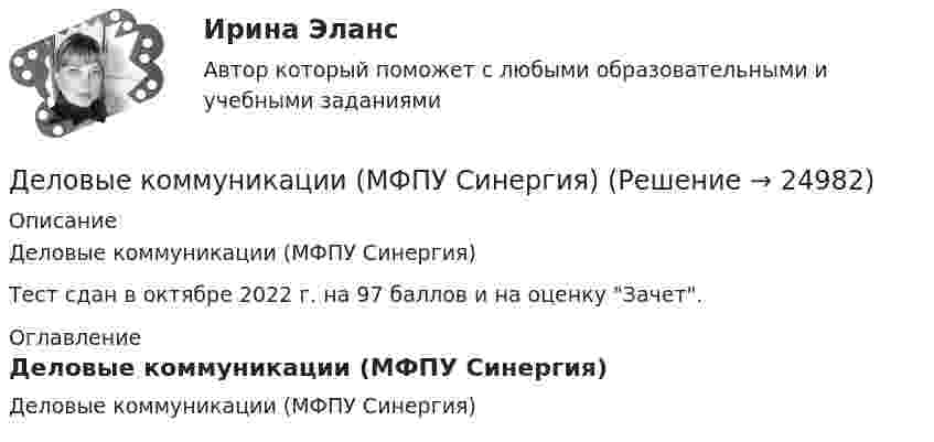     
          Описание
          Деловые коммуникации (МФПУ Синергия) Тест сдан в октябре 2022 г. на 97 баллов и на оценку Зачет.  
          Оглавление
          Деловые коммуникации (МФПУ Синергия) 
            
            
            Деловые коммуникации ММУ 2023г.Деловые коммуникации (МФПУ Синергия)Деловые коммуникации Ответы на тесты 1-3 и Итоговое тестирование Витте МУИВДеловые коммуникации. ПКЗ. СИУ РАНХИГС.Деловые коммуникации.Практическое задание. ММУ.Деловые коммуникации Синергия / МТИ / МосАП ОТВЕТЫ 2022Деловые коммуникации. Синергия. На отлично!Деловые коммуникации в спорте, 36 вопросов (ответы на тест Синергия / МТИ / МОИ / МосАП)Деловые коммуникации в спорте.фис_БАК  (Ответы на тест Синергия) Деловые коммуникации и навыки ведения переговоров (Ответы на тест СИНЕРГИЯ / МОИ / МТИ)⭐ Деловые коммуникации и навыки ведения переговоров (ответы на тест Синергия / МОИ / МТИ / МосАП, июнь 2023) Деловые коммуникации и навыки ведения переговоров (Ответы на тест СИНЕРГИЯ / МТИ / МОИ)Деловые коммуникации и навыки ведения переговоров (тест с ответами Синергия/МОИ/ МТИ /МОСАП)Деловые коммуникации и навыки ведения переговоров. Технологии деловых коммуникаций.б. Синергия. Ответы на ИТОГОВЫЙ ТЕСТ. На отлично!