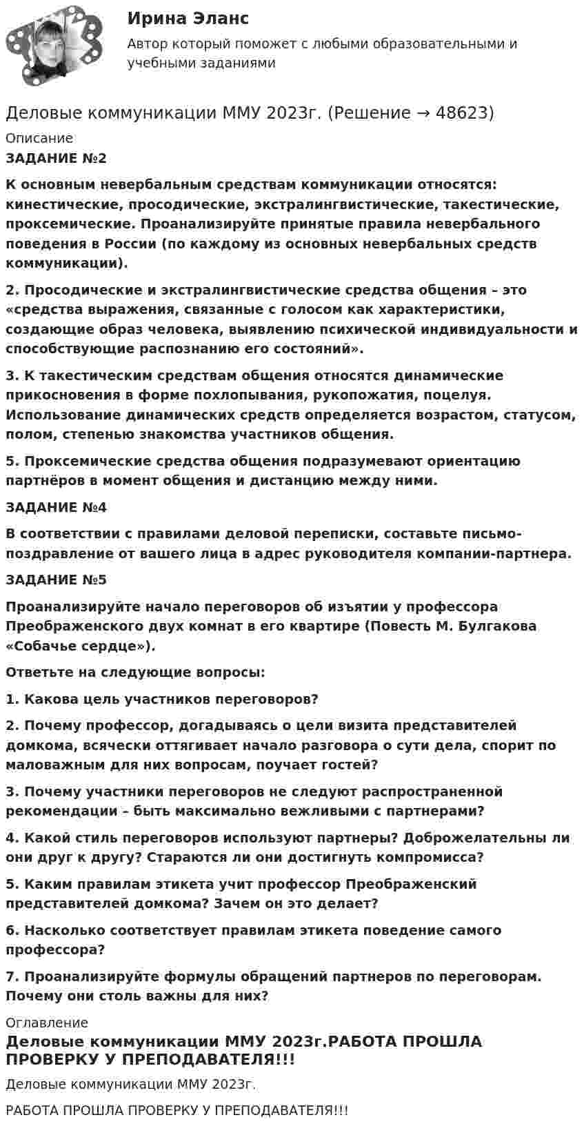     
            Описание
            ЗАДАНИЕ №2 К основным невербальным средствам коммуникации относятся: кинестические, просодические, экстралингвистические, такестические, проксемические. Проанализируйте принятые правила невербального поведения в России (по каждому из основных невербальных средств коммуникации). 2. Просодические и экстралингвистические средства общения – это «средства выражения, связанные с голосом как характеристики, создающие образ человека, выявлению психической индивидуальности и способствующие распознанию его состояний». 3. К такестическим средствам общения относятся динамические прикосновения в форме похлопывания, рукопожатия, поцелуя. Использование динамических средств определяется возрастом, статусом, полом, степенью знакомства участников общения. 5. Проксемические средства общения подразумевают ориентацию партнёров в момент общения и дистанцию между ними. ЗАДАНИЕ №4 В соответствии с правилами деловой переписки, составьте письмо-поздравление от вашего лица в адрес руководителя компании-партнера. ЗАДАНИЕ №5 Проанализируйте начало переговоров об изъятии у профессора Преображенского двух комнат в его квартире (Повесть М. Булгакова «Собачье сердце»). Ответьте на следующие вопросы: 1. Какова цель участников переговоров?  2. Почему профессор, догадываясь о цели визита представителей домкома, всячески оттягивает начало разговора о сути дела, спорит по маловажным для них вопросам, поучает гостей? 3. Почему участники переговоров не следуют распространенной рекомендации – быть максимально вежливыми с партнерами? 4. Какой стиль переговоров используют партнеры? Доброжелательны ли они друг к другу? Стараются ли они достигнуть компромисса? 5. Каким правилам этикета учит профессор Преображенский представителей домкома? Зачем он это делает? 6. Насколько соответствует правилам этикета поведение самого профессора? 7. Проанализируйте формулы обращений партнеров по переговорам. Почему они столь важны для них? 
            Оглавление
            Деловые коммуникации ММУ 2023г.РАБОТА ПРОШЛА ПРОВЕРКУ У ПРЕПОДАВАТЕЛЯ!!! 
            
            
            Деловые коммуникации и навыки ведения переговоров Технологии деловых коммуникаций Ответы на тест Синергия МОИ МТИДеловые коммуникации ММУ 2023г.Деловые коммуникации (МФПУ Синергия)Деловые коммуникации Ответы на тесты 1-3 и Итоговое тестирование Витте МУИВДеловые коммуникации. ПКЗ. СИУ РАНХИГС.Деловые коммуникации.Практическое задание. ММУ.Деловые коммуникации Синергия / МТИ / МосАП ОТВЕТЫ 2022💯 Деловые коммуникации. (все ответы на тест Синергия / МТИ / МосАП, ноябрь 2022)Деловые коммуникации в спорте, 36 вопросов (ответы на тест Синергия / МТИ / МОИ / МосАП)Деловые коммуникации в спорте.фис_БАК  (Ответы на тест Синергия) Деловые коммуникации и навыки ведения переговоров (Ответы на тест СИНЕРГИЯ / МОИ / МТИ)⭐ Деловые коммуникации и навыки ведения переговоров (ответы на тест Синергия / МОИ / МТИ / МосАП, июнь 2023) Деловые коммуникации и навыки ведения переговоров (Ответы на тест СИНЕРГИЯ / МТИ / МОИ)Деловые коммуникации и навыки ведения переговоров (тест с ответами Синергия/МОИ/ МТИ /МОСАП)