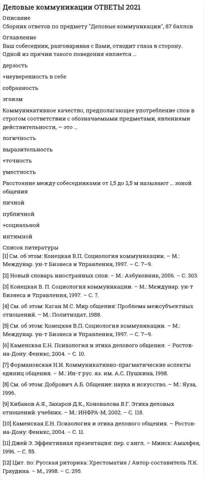     
          Описание
          Все сдано в июле 2021 года. В файле все ответы выделены зеленым цветом.Сдано на 87 баллов - очень хорошо 
          Оглавление
          В ситуации исповедального общения используется …  коммуникативный уровеньманипулятивныйимперативныйформальныйгуманистическийНа рисунке изображена эмоция …                  Глубокая печальСомнениеВраждебностьРавнодушиеВ ходе делового разговора Вы заметили, что Ваш собеседник почему-то перестал на Вас смотреть, а беседа такова, что не требует от него большого интеллектуального напряжения. Это вызвано тем, что …вы ему симпатичныон стал испытывать по отношению к вам негативные эмоциион увлечен вашей идеейон с трудом перерабатывает вашу информациюПроходя мимо, Вы случайно стали свидетелем речевой и двигательной активности двух собеседников, причем один из них в какой-то момент приложил ладони к обеим сторонам головы, образовав своеобразный шоры. Одной из причин такого поведения является…Подозрительность и скрытностьСкромностьЖелание оградить себя от раздражителейСомнение и неуверенностьОкраска, характер звука голоса, зависящий от того, какие обертоны сопутствуют основному звуковому тону, - это ...тембр голосапаузыдикциятемп речиОтсутствие интереса к личности партнера, диалоговая форма коммуникации, отсутствие стремления кдальнейшему сотрудничеству - все это признаки уровня коммуникацииимперативногоформальногоманипулятивногогуманистическогоФормирование корпоративной принадлежности, единения с группой - это предполагаемый результат ... коммуникацииритуальнойпознавательнойэкспрессивнойсуггестивной (внушающей)Слово «перцептивный» произошло от латинского «perceptio», что означает ...взаимодействиесообщениеобщениевосприятиеСтепень отчетливости в произношении слов, слогов и звуков – это…паузытембр голосатемп речидикцияОсновным признаком, отличающим игровой уровень коммуникации от других коммуникативных уровней является …деликатностьдиалоговая форма коммуникацийготовность к активному эмоциональному взаимодействиюКоммуникативное качество, предполагающее употребление слов в строгом соответствии с обозначаемыми предметами, явлениями действительности, - это ...логичностьвыразительностьточностьуместностькоммуникативный признак, заключающийся в хорошей организации как письменной, так и устной речи, в последовательности изложения,– это …выразительностьточностьуместностьлогичностьНа краю стула обычно сидит …Человек, чувствующий себя хозяином положенияРомантично настроенный человекЧеловек, потерявший интерес к собеседникуЗаинтересованный слушательДеловая беседа, в ходе которой обсуждается технология выполнения того или иного задания, называется …ДисциплинарныйКадровойПроблемнойорганизационнойПочесывание боковой части шеи, сопровождающее ответ на информационный вопрос, является жестом ...открытостиразмышлениябеспокойства и лжиагрессииПереориентация целей, установок, взглядов и убеждений партнера – это предполагаемый результат двух видов коммуникаций:Познавательной и суггестивной (внушающей)Убеждающей и суггестивной (внушающей)Познавательной и убеждающейЭкспрессивной и ритуальнойНа рисунке изображена эмоция …УсталостьБезразличиеГлубокая печальСомнениеВербальным средством коммуникации является ...речь (словесная реализация мыслительной деятельности)почеркинтонация речидистанция общенияВо фрагменте романа М.Булгакова «Мастер и Маргарита»: «Я отчетливо помню, как прозвучал её голос, низкий довольно-таки, но со срывами…», - об эмоционально нестабильном состоянии Маргариты свидетельствуют две разновидности невербальных паралингвистческих (околоречевых) средств:темп речи и интонация интонация и громкость речитембр голоса и ритм речиинтонация и дикцияУрок, семинар, лекция, тренинг - это формы ... коммуникациипознавательнойсуггестивной (внушающей)экспрессивнойритуальнойСокрытие истинной цели взаимодействия, диалоговая форма коммуникации, иллюзия свободы выбора у партнера по общению - все это признаки ... уровнякоммуникациигуманистическогоманипулятивногоигровогодуховногоВо фрагменте романа М.Ю. Лермонтова «Герой нашего времени»: «Оставь меня, - сказала она едва внятно...» - о подавленном состоянии княжны Мэри свидетельствует...громкость речи, дикциятембр голосапаузы между словамитемп речиРитмико-мелодический строй речи, зависящий от повышения и понижения тона при произнесении – это …ПаузыИнтонацияДикцияТемп речиВаш собеседник, разговаривая с Вами, подпирает рукой подбородок, а указательный палец вытягивает вдоль щеки (остальные пальцы - ниже рта). Одной из причин такого поведения является ...враждебностьвосхищение Вамижелание закончить беседуразмышление над Вашим предложениемУмение получить в начале разговора от своего собеседника как можно больше положительных ответов на свои вопросы (умение добиться нескольких «да»), называется …Метод снятия напряженностиМетод «зацепки»Метод «Сократа»Метод прямого подходаКоммуникативное качество, заключающееся в отсутствии в речи нелитературных слов: жаргонизмов, арготизмов, диалектизмов, просторечных слов и слов-паразитов, — это …точностьправильностьлогичностьчистотаУ Вас создалось впечатление, что слова человека не соответствуют тем сигналам, которые можно уловить из его мимики и жестов. Такие коммуникативные проявления называются ...включающимиисключающимизакрытымиоткрытымиОбщение с целью сделать партнера своим единомышленником называется … коммуникациейэкспрессивнойритуальнойпознавательнойубеждающейНаука, изучающая нормы пространственной организации общения, называется …проксемикойпантомимикойфизиогномикойкинесикойКоммуникативное качество, заключающееся в отсутствии в речи нелитературных слов: жаргонизмов, арготизмов, диалектизмов, просторечных слов и слов-паразитов, — это …точностьправильностьлогичностьчистотаВ ходе делового разговора Вы заметили, что Ваш собеседник почему-то перестал на Вас смотреть, а беседа такова, что не требует от него большого интеллектуального напряжения. Это вызвано тем, что …вы ему симпатичныон стал испытывать по отношению к вам негативные эмоциион увлечен вашей идеейон с трудом перерабатывает вашу информациюНаука, изучающая нормы пространственной организации общения, называется …проксемикойпантомимикойфизиогномикойкинесикойОбщение с целью сделать партнера своим единомышленником называется … коммуникациейэкспрессивнойритуальнойпознавательнойубеждающейВид слушания, предполагающий минимальное вмешательство в речь собеседника при максимальной сосредоточенности на ней, называется …эмпатическимнаправленным, критическимрефлексивнымнерефлексивнымОсновным признаком, отличающим игровой уровень коммуникации от других коммуникативных уровней является …деликатностьдиалоговая форма коммуникацийготовность к активному эмоциональному взаимодействиюискренность при сообщении целей коммуникации и обсуждении позицийКамерной (по Л. Арредондо) называется презентация, предназначенная для …1-2 человекот 50 человек до 200 и более15-50 слушателейнебольшого количества слушателей (до 15 человек Степень отчетливости в произношении слов, слогов и звуков – это…паузытембр голосатемп речидикция Одну из сторон общения, представляющую собой обмен информацией, называют ...коммуникативнойэкспрессивнойинтерактивнойперцептивной Слово «перцептивный» произошло от латинского «perceptio», что означает ...взаимодействие сообщение общение восприятие Взгляд, фокусирующийся в области между линией глаз и центром лба, называют...деловыминтимнымдружескимофициальным В ситуации исповедального общения используется …  коммуникативный уровеньманипулятивныйимперативныйформальныйгуманистический Почесывание боковой части шеи, сопровождающее ответ на информационный вопрос, является жестом ...открытостиразмышлениябеспокойства и лжиагрессии Вербальным средством коммуникации является ...речь (словесная реализация мыслительной деятельности)почеркинтонация речидистанция общения У Вас создалось впечатление, что слова человека не соответствуют тем сигналам, которые можно уловить из его мимики и жестов. Такие коммуникативные проявления называются ...включающимиисключающимизакрытымиоткрытыми Урок, семинар, лекция, тренинг - это формы ... коммуникациипознавательнойсуггестивной (внушающей)экспрессивнойритуальной Во фрагменте романа М.Ю. Лермонтова «Герой нашего времени»: «Оставь меня, - сказала она едва внятно...» - о подавленном состоянии княжны Мэри свидетельствует...громкость речи, дикциятембр голосапаузы между словамитемп речи Ваш собеседник, разговаривая с Вами, подпирает рукой подбородок, а указательный палец вытягивает вдоль щеки (остальные пальцы - ниже рта). Одной из причин такого поведения является ...враждебностьвосхищение Вамижелание закончить беседуразмышление над Вашим предложением К внутренним помехам слушания относится ...слишком быстрый темп речи собеседниканедостаточная громкость речи собеседникаманеры собеседника, отвлекающие от слушанияпривычка размышлять о чем-то еще во время беседы Сокрытие истинной цели взаимодействия, диалоговая форма коммуникации, иллюзия свободы выбора у партнера по общению - все это признаки ... уровнякоммуникациигуманистическогоманипулятивногоигровогодуховного Отсутствие интереса к личности партнера, диалоговая форма коммуникации, отсутствие стремления кдальнейшему сотрудничеству - все это признаки уровня коммуникацииимперативногоформальногоманипулятивногогуманистического Окраска, характер звука голоса, зависящий от того, какие обертоны сопутствуют основному звуковому тону, - это ...тембр голосапаузыдикциятемп речи Формирование корпоративной принадлежности, единения с группой - это предполагаемый результат ... коммуникацииритуальнойпознавательнойэкспрессивнойсуггестивной (внушающей) Ваш собеседник, разговаривая с Вами, отводит глаза в сторону. Одной из причин такого поведения является …дерзостьнеуверенность в себесобранностьэгоизм Коммуникативное качество, предполагающее употребление слов в строгом соответствии с обозначаемыми предметами, явлениями действительности, - это ...логичностьвыразительностьточностьуместность Расстояние между собеседниками от 1,5 до 2,5 м называют ... зоной общенияличнойпубличнойсоциальнойинтимной 
            
            
            Деловые коммуникации ответы на тест СинергияДеловые коммуникации (ответы Синергия). РЕЗУЛЬТАТ 90 БАЛЛОВДЕЛОВЫЕ КОММУНИКАЦИИ. РГГУДеловые коммуникации Синергия МФПУ 2 семестр 36 вопросов с ответами 90 баллов 2021Деловые коммуникации «Синергия» (сборник ответов на тест).Деловые коммуникации Синергия Тест с ответами 2022 годДеловые коммуникации тест ответы на вопросы СинергияДеловой иностранный язык 2 семестр (тест с ответами Синергия )Деловой иностранный язык для психологов(1) тест с ответами СинергияДеловой иностранный язык для психологов(2) тест с ответами СинергияДеловой иностранный язык (тест с ответами Синергия)Деловой суверенитет предпринимателей, который является высшим уровнем свободы предпринимательства, может быть достигнут …Деловые коммуникации💯 Деловые коммуникации. (все ответы на тест Синергия / МТИ / МосАП)