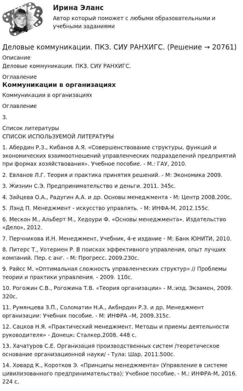      
          Описание
          Деловые коммуникации. ПКЗ. СИУ РАНХИГС. 
          Оглавление
          Коммуникации в организацияхОглавление 3. 
          Список литературы
           СПИСОК ИСПОЛЬЗУЕМОЙ ЛИТЕРАТУРЫ1.      Абердин Р.З., Кибанов А.Я. «Совершенствование структуры, функций и экономических взаимоотношений управленческих подразделений предприятий при формах хозяйствования». Учебное пособие. - М.: ГАУ, 2010.2.      Евланов Л.Г. Теория и практика принятия решений. - М: Экономика 2009.3.      Жизнин С.Э. Предпринимательство и деньги. 2011. 345с.4.      Зайцева О.А., Радугин А.А. и др. Основы менеджмента - М: Центр 2008.200с.5.      Лэнд П. Менеджмент - искусство управлять. - М: ИНФА-М, 2012.155с.6.      Мескон М., Альберт М., Хедоури Ф. «Основы менеджмента». Издательство «Дело», 2012.7.      Перчникова И.Н. Менеджмент, Учебник, 4-е издание - М: Банк ЮНИТИ, 2010.8.      Питерс Т., Уотермен Р. В поисках эффективного управления, опыт лучших компаний. Пер. с анг. - М: Прогресс, 2009.230с.9.      Райсс М. «Оптимальная сложность управленческих структур» // Проблемы теории и практики управления. - 2009. 110с.10.  Рогожин С.В., Рогожина Т.В. «Теория организации» - М.:изд. Экзамен, 2009. 320с.11.  Румянцева З.П., Соломатин Н.А., Акбнрдин Р.З. и др. Менеджмент организации: Учебник пособие. - М: ИНФРА –М, 2009.315с.12.  Сацков Н.Я. «Практический менеджмент. Методы и приемы деятельности руководителя» - Донецк: Сталкер,2008. 448 с.13.  Хачатуров С.Е. Организация производственных систем /теоретическое основание организационной науки/ - Тула: Шар, 2011.500с.14.  Ховард К., Коротков Э. «Принципы менеджмента» (Управление в системе цивилизованного предпринимательства): Учебное пособие. - М.: ИНФРА-М, 2016. 224 с.
            
            
            Деловые коммуникации Ответы на тесты 1-3 и Итоговое тестирование Витте МУИВДеловые коммуникации. ПКЗ. СИУ РАНХИГС.Деловые коммуникации.Практическое задание. ММУ.Деловые коммуникации Синергия / МТИ / МосАП ОТВЕТЫ 2022Деловые коммуникации. Синергия. На отлично!Деловые коммуникации Синергия тест ответы Деловые коммуникации тест ответы на вопросы СинергияДеловые коммуникации и навыки ведения переговоров (Ответы на тест СИНЕРГИЯ / МОИ / МТИ)⭐ Деловые коммуникации и навыки ведения переговоров (ответы на тест Синергия / МОИ / МТИ / МосАП, июнь 2023) Деловые коммуникации и навыки ведения переговоров (Ответы на тест СИНЕРГИЯ / МТИ / МОИ)Деловые коммуникации и навыки ведения переговоров (тест с ответами Синергия/МОИ/ МТИ /МОСАП)Деловые коммуникации и навыки ведения переговоров. Технологии деловых коммуникаций.б. Синергия. Ответы на ИТОГОВЫЙ ТЕСТ. На отлично!Деловые коммуникации и навыки ведения переговоров Технологии деловых коммуникаций Ответы на тест Синергия МОИ МТИДеловые коммуникации ММУ 2023г.