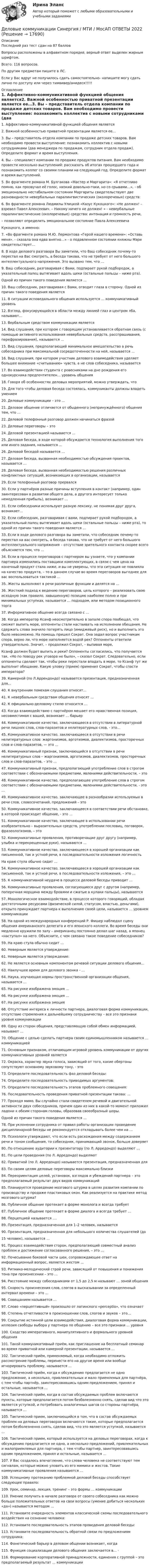      
          Описание
          Последний раз тест сдан на 87 балловВопросы расположены в алфавитном порядке, верный ответ выделен жирным шрифтом.Всего: 116 вопросов.По другим предметам пишите в ЛС.Если у Вас вдруг не получилось сдать самостоятельно- напишите могу сдать лично по доступу или через тимвивер/анидеск!!!!! 
          Оглавление
          1.	Аффективно-коммуникативной функцией общения является2.	Важной особенностью приватной презентации является ее…3.	Вы – представитель отдела компании по продаже детских товаров. Вам необходимо провести выступление: познакомить коллектив с новыми сотрудниками (два менеджера по продажам, сотрудник отдела продаж). Определите формат и время выступления.4.	Вы – специалист компании по продаже продуктов питания. Вам необходимо провести несколько выступлений: рассказать об итогах прошедшего года и познакомить коллег со своими планами на следующий год. Определите формат и время выступлений.5.	Во фрагменте романа М. Булгакова «Мастер и Маргарита»: «Я отчетливо помню, как прозвучал её голос, низкий довольно-таки, но со срывами…», - об эмоционально нестабильном состоянии Маргариты свидетельствуют две разновидности невербальных паралингвистических (околоречевых) средств:6.	Во фрагменте романа Людмилы Улицкой «Казус Кукоцкого»: «Не должен! – взревел Павел Алексеевич. – Никому ничего не должен! » - невербальные паралингвистические (околоречевые) средства: интонация и громкость речи,– позволяют определить эмоциональное состояние Павла АлексеевичаКукоцкого, а именно:7.	«Во фрагменте романа М.Ю. Лермонтова «Герой нашего времени»: «Оставь меня», - сказала она едва внятно…» - о подавленном состоянии княжны Мэри свидетельствует…8.	В ходе делового разговора Вы заметили, что Ваш собеседник почему-то перестал на Вас смотреть, а беседа такова, что не требует от него большого интеллектуального напряжения. Это вызвано тем, что …9.	Ваш собеседник, разговаривая с Вами, подпирает рукой подбородок, а указательный палец вытягивает вдоль щеки (остальные пальцы – ниже рта).Одной из причин такого поведения является …10.	Ваш собеседник, разговаривая с Вами, отводит глаза в сторону. Одной из причин такого поведения является  11.	В ситуации исповедального общения используется … коммуникативный уровень12.	Взгляд, фокусирующийся в области между линией глаз и центром лба, называют…13.	Вербальным средством коммуникации является14.	Вид слушания, при котором с говорящим устанавливается обратная связь (с помощью активного использования невербальных средств, расспрашивания, перефразирования), называется …15.	Вид слушания, предполагающий минимальное вмешательство в речь собеседника при максимальной сосредоточенности на ней, называется …16.	Вид слушания, при котором участник делового взаимодействия уделяет большее внимание «считыванию» чувств, а не слов собеседника, называется17.	Во взаимодействии студента с ровесниками на дне рождения его однокурсника предпочтителен… уровень общения18.	Говоря об особенностях деловых мероприятий, можно утверждать, что19.	Для того чтобы деловая беседа состоялась, коммуниканты должны владеть умением20.	Деловые коммуникации – это …21.	Деловое общение отличается от обыденного (непринуждённого) общения тем, что …22.	Деловой телефонный разговор должен начинаться фразой23.	Деловые переговоры – это24.	Деловой презентацией называется …25.	Деловая беседа, в ходе которой обсуждается технология выполнения того или иного задания, называется …26.	Деловой беседой называется …27.	Деловая беседа, вызванная необходимостью обсуждения проектов, называется …28.	Деловая беседа, вызванная необходимостью решения различных конфликтных ситуаций, возникающих в организации, называется29.	Если телефонный разговор прервался30.	Если у партнёров разные причины вступления в контакт (например, один заинтересован в развитии общего дела, а другого интересует только немедленная прибыль), возникает …31.	Если собеседники используют разную лексику, не понимая друг друга, возникает…32.	Если собеседник, разговаривая с вами, подпирает рукой подбородок, а указательный палец вытягивает вдоль щеки (остальные пальцы – ниже рта), то одной из причин такого поведения является …33.	Если в ходе делового разговора вы заметили, что собеседник почему-то перестал на вас смотреть, а беседа такова, что не требует от него большого интеллектуального напряжения – отсутствие зрительного контакта скорее всего объясняется тем, что …34.	Если в процессе переговоров с партнером вы узнаете, что у компании партнера изменились поставщики комплектующих, в связи с чем цена на конечный продукт стала ниже, и вы не уверены, что эта ситуация не повлияла на качество продукта, – то в данном случае во время переговоров выгоднее для вас воспользоваться тактикой …35.	Жесты выполняют в речи различные функции и делятся на …36.	Жесткий подход к ведению переговоров, цель которого – реализовать свою исходную (как правило, завышенную) позицию наиболее полно и при минимальных уступках, называется … подходом, или методом позиционного торга37.	Информативное общение всегда связано с …38.	Когда император Ксанф неосмотрительно в запале спора пообещал, что сможет выпить море, оппоненты стали настаивать на исполнении обещания. Не сдержать слова значило потерять лицо (имиджевый риск), но и выполнить это было невозможно. На помощь пришел Сократ. Она задал вопрос участникам спора, верно ли, что море наполняется водой рек? Оппоненты ответили утвердительно. Значит, – продолжил Сократ, – выпивая море,Ксанф должен будет выпить и реки? Оппоненты согласились, что получается так. «Но по поводу рек уговора не было», – сказал Сократ. Следовательно, если оппоненты сделают так, чтобы реки перестали впадать в море, то Ксанф тут же выполнит обещание. Какую уловку (прием) применил Сократ, чтобы спасти императора?39.	Камерной (по Л.Аррендондо) называется презентация, предназначенная для…40.	К внутренним помехам слушания относят…41.	К невербальным средствам общения относят …42.	К официально-деловому стилю относится …43.	Когда взаимодействию с партнёром мешает его нравственная позиция, несовместимая с вашей, возникает … барьер44.	Коммуникативное качество, заключающееся в отсутствии в литературной речи лишних слов, слов-паразитов и нелитературных слов, - это…45.	Коммуникативное качество, заключающееся в отсутствии в речи нелитературных слов: жаргонизмов, арготизмов, диалектизмов, просторечных слов и слов-паразитов, — это …46.	Коммуникативный признак, заключающийся в отсутствии в речи нелитературных слов – жаргонизмов, арготизмов, диалектизмов, просторечных слов и слов-паразитов, – это …47.	Коммуникативный признак, предполагающий употребление слов в строгом соответствии с обозначаемыми предметами, явлениями действительности, – это48.	Коммуникативное качество, предполагающее употребление слов в строгом соответствии с обозначаемыми предметами, явлениями действительности, - это …49.	Коммуникативное качество, заключающее в разнообразии используемых в речи слов, словосочетаний, предложений – это50.	Коммуникативное качество, заключающееся в соответствии речи обстановке, в которой происходит общение, - это …51.	Коммуникативное качество, заключающее в использовании речи изобразительно – выразительных средств, употреблении пословиц, поговорок, фразеологизмов, – это52.	Коммуникативные проявления, противоречащие друг другу (например, улыбка и перекрещенные руки), называются …53.	Коммуникативное качество, заключающееся в хорошей организации как письменной, так и устной речи, в последовательности изложения логичностьНа краю стула обычно сидит …54.	Коммуникативное качество, заключающееся в хорошей организации как письменной, так и устной речи, в последовательности изложения, – это …55.	К коммуникативной неудаче в процессе деловой беседы приводит …56.	Коммуникативные проявления, согласующиеся друг с другом (например, поперечная морщина между бровями и сжатые в кулаки пальцы), называются57.	Монологическое взаимодействие, в процессе которого говорящий, обладая достаточными ресурсами (физической силой, статусом, властью, деньгами), открыто принуждает партнера к выполнению своей цели, называется … уровнем коммуникации58.	На одной из международных конференций Р. Фишер наблюдал сцену общения американского делегата и его японского коллеги. Во время беседы они медленно кружили по залу – американец постоянно делал шаг назад, а японец «наступал» на него. Объясните, с чем связано такое поведение собеседников?59.	На краю стула обычно сидит …60.	Неверным является утверждение:61.	Неверным является утверждение:62.	Не является основным компонентом речевой ситуации делового общения…63.	Наилучшее время для делового звонка - …64.	Наука, изучающая нормы пространственной организации общения, называется …65.	На рисунке изображена эмоция …66.	На рисунке изображена эмоция …67.	На рисунке изображена эмоция68.	Отсутствие интереса к личности партнера, диалоговая форма коммуникации, отсутствие стремления к дальнейшему сотрудничеству – все это признаки уровня коммуникации69.	Одну из сторон общения, представляющую собой обмен информацией, называют …70.	Общение с целью сделать партнера своим единомышленником называется … коммуникацией71.	Основным признаком, отличающим игровой уровень коммуникации от других коммуникативных уровней является  72.	Окраска, характер звука голоса, зависящий от того, какие обертоны сопутствуют основному звуковому тону, - это73.	Определите последовательность фаз деловой беседы:74. Определите последовательность приводимых аргументов:75. Определите последовательность этапов проблемного совещания:76. Последовательность проведения приватной презентации такова: …77. Проходя мимо, Вы случайно стали свидетелем речевой и двигательной активности двух собеседников, причем один из них в какой-то момент приложил ладони к обеим сторонам головы, образовав своеобразный шоры.Одной из причин такого поведения является …78. При уклонении сотрудника от правил работы организации проведение дисциплинарной беседы не рекомендуется откладывать более чем на …79. Психологи утверждают, что если есть расхождения между содержанием речи и тоном сообщения, то собеседник, принимающий звонок, больше доверяет80. По отношению аудитории к презентатору (по Л. Арредондо) выделяют …81. По цели проведения (по Л. Арредондо) выделяют82. Приватной (по Л. Арредондо) называется презентация, предназначенная для83. По своим целям деловые переговоры максимально близки84. Переориентация целей, установок, взглядов и убеждений партнера – это предполагаемый результат двух видов коммуникаций85. Планируется проведение мозгового штурма в целях развития компании по производству и продаже пластиковых окон. Как реализуется на практике метод мозгового штурма?86. Публичное общение протекает в форме монолога и всегда требует87. Публичное общение протекает в форме диалога и всегда требует …88. Перцепцией называется ….89. Презентация, предназначенная для 1–2 человек, называется90. Презентация, предназначенная для небольшого количества слушателей (до15 человек), называется … 91. Процесс взаимодействия сторон, предполагающий совместный анализ проблем и достижение согласованного решения, – это …92. Почесывание боковой части шеи, сопровождающее ответ на информационный вопрос, является жестом …93. Ритмико-мелодический строй речи, зависящий от повышения и понижения тона при произнесении – это …94. Расстояние между собеседниками от 1,5 до 2,5 м называют … зоной общения95. Скорость произнесения слов, слогов в высказывании за определенный интервал времени – это …96. Совещанием называется …97. Слово «перцептивный» произошло от латинского «perceptio», что означает98. Степень отчетливости в произношении слов, слогов и звуков – это…99. Сокрытие истинной цели взаимодействия, диалоговая форма коммуникации, иллюзия свободы выбора у партнера по общению – все это признаки … уровня100. Сходство императивного, манипулятивного и формального уровней общения101. Такой коммуникативный приём, как приглашение на бесплатный семинар во время приватной или камерной презентации, называется …102. Тактический приём, применяемый, когда необходимо отложить рассмотрение проблемы, перенести его на другое время или вообще игнорировать проблему, называется …  103. Тактический приём, когда к обсуждению предлагается не одно предложение, а несколько, привлекательных и мало приемлемых для партнёра, с тем чтобы партнёр, заинтересовавшись одним предложением, принял и остальные, называется …104. Тактический приём, когда в состав обсуждаемых проблем включаются пункты, которые предполагается потом безболезненно снять, сделав вид что это является уступкой, и потребовать аналогичных шагов со стороны партнёра, называется …105. Тактический прием, заключающийся в том, что в состав обсуждаемых проблем на деловых переговорах включаются такие, которые предполагается потом безболезненно снять, сделав вид, что это является уступкой, называется … 106. Тактический прием, который используется на деловых переговорах, когда к обсуждению предлагается не одно, а несколько предложений, привлекательных и малоприемлемых для партнера, с тем чтобы партнер, заинтересовавшись одним предложением, принял и остальные, называется …107. У Вас создалось впечатление, что слова человека не соответствуют тем сигналам, которые можно уловить из его мимики и жестов. Такие коммуникативные проявления называются …108. Успешному протеканию проблемной деловой беседы способствует следующее правило:109. Урок, семинар, лекция, тренинг – это формы … коммуникации110. Умение получить в начале разговора от своего собеседника как можно больше положительных ответов на свои вопросы (умение добиться нескольких «да») называется методом …111. Установите очередность элементов классической схемы последовательного воздействия на сознание человека:112. Установите последовательность этапов проведения деловой беседы:113. Установите последовательность обратной связи по предложениям сотрудника:114. Фонетический барьер в деловом общении возникает, когда115. Функция социализации делового общения заключается в… ·116. Формирование корпоративной принадлежности, единения с группой – это предполагаемый результат … коммуникации 
            
            
            Деловые коммуникации.Практическое задание. ММУ.Деловые коммуникации Синергия / МТИ / МосАП ОТВЕТЫ 2022Деловые коммуникации. Синергия. На отлично!Деловые коммуникации Синергия тест ответы Деловые коммуникации тест ответы на вопросы СинергияДеловые коммуникации ТЕСТ СИНЕРГИЯ 83 балла Деловые коммуникации (тест с ответами ММА) Деловые коммуникации и навыки ведения переговоров (Ответы на тест СИНЕРГИЯ / МТИ / МОИ)Деловые коммуникации и навыки ведения переговоров (тест с ответами Синергия/МОИ/ МТИ /МОСАП)Деловые коммуникации и навыки ведения переговоров. Технологии деловых коммуникаций.б. Синергия. Ответы на ИТОГОВЫЙ ТЕСТ. На отлично!Деловые коммуникации и навыки ведения переговоров Технологии деловых коммуникаций Ответы на тест Синергия МОИ МТИДеловые коммуникации ММУ 2023г.Деловые коммуникации (МФПУ Синергия)Деловые коммуникации Ответы на тесты 1-3 и Итоговое тестирование Витте МУИВ
