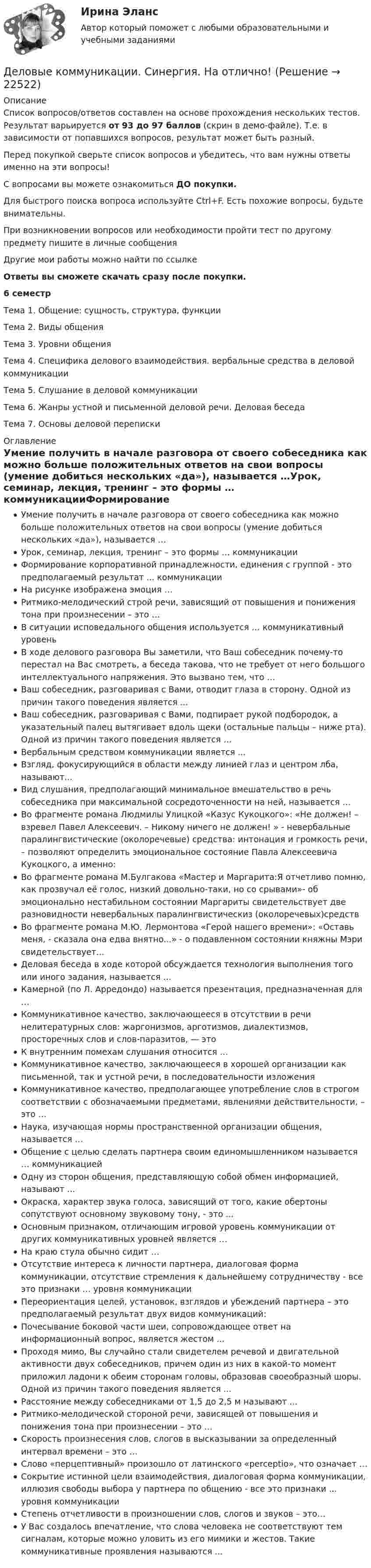     
          Описание
          Список вопросов/ответов составлен на основе прохождения нескольких тестов. Результат варьируется от 93 до 97 баллов (скрин в демо-файле). Т.е. в зависимости от попавшихся вопросов, результат может быть разный.Перед покупкой сверьте список вопросов и убедитесь, что вам нужны ответы именно на эти вопросы!С вопросами вы можете ознакомиться ДО покупки.Для быстрого поиска вопроса используйте Ctrl+F. Есть похожие вопросы, будьте внимательны.При возникновении вопросов или необходимости пройти тест по другому предмету пишите в личные сообщения Другие мои работы можно найти по ссылке Ответы вы сможете скачать сразу после покупки.6 семестрТема 1. Общение: сущность, структура, функцииТема 2. Виды общенияТема 3. Уровни общенияТема 4. Специфика делового взаимодействия. вербальные средства в деловой коммуникацииТема 5. Слушание в деловой коммуникацииТема 6. Жанры устной и письменной деловой речи. Деловая беседаТема 7. Основы деловой переписки 
          Оглавление
          Умение получить в начале разговора от своего собеседника как можно больше положительных ответов на свои вопросы (умение добиться нескольких «да»), называется …Урок, семинар, лекция, тренинг – это формы … коммуникацииФормирование корпоративной принадлежности, единения с группой - это предполагаемый результат ... коммуникацииНа рисунке изображена эмоция …Ритмико-мелодический строй речи, зависящий от повышения и понижения тона при произнесении – это …В ситуации исповедального общения используется … коммуникативный уровеньВ ходе делового разговора Вы заметили, что Ваш собеседник почему-то перестал на Вас смотреть, а беседа такова, что не требует от него большого интеллектуального напряжения. Это вызвано тем, что …Ваш собеседник, разговаривая с Вами, отводит глаза в сторону. Одной из причин такого поведения является  ...Ваш собеседник, разговаривая с Вами, подпирает рукой подбородок, а указательный палец вытягивает вдоль щеки (остальные пальцы – ниже рта). Одной из причин такого поведения является …Вербальным средством коммуникации является ...Взгляд, фокусирующийся в области между линией глаз и центром лба, называют...Вид слушания, предполагающий минимальное вмешательство в речь собеседника при максимальной сосредоточенности на ней, называется …Во фрагменте романа Людмилы Улицкой «Казус Кукоцкого»: «Не должен! – взревел Павел Алексеевич. – Никому ничего не должен! » - невербальные паралингвистические (околоречевые) средства: интонация и громкость речи, – позволяют определить эмоциональное состояние Павла Алексеевича Кукоцкого, а именно:Во фрагменте романа М.Булгакова «Мастер и Маргарита:Я отчетливо помню, как прозвучал её голос, низкий довольно-таки, но со срывами»- об эмоционально нестабильном состоянии Маргариты свидетельствует две разновидности невербальных паралингвистическиз (околоречевых)средствВо фрагменте романа М.Ю. Лермонтова «Герой нашего времени»: «Оставь меня, - сказала она едва внятно...» - о подавленном состоянии княжны Мэри свидетельствует...Деловая беседа в ходе которой обсуждается технология выполнения того или иного задания, называется …Камерной (по Л. Арредондо) называется презентация, предназначенная для …Коммуникативное качество, заключающееся в отсутствии в речи нелитературных слов: жаргонизмов, арготизмов, диалектизмов, просторечных слов и слов-паразитов, — этоК внутренним помехам слушания относится …Коммуникативное качество, заключающееся в хорошей организации как письменной, так и устной речи, в последовательности изложенияКоммуникативное качество, предполагающее употребление слов в строгом соответствии с обозначаемыми предметами, явлениями действительности, – это …Наука, изучающая нормы пространственной организации общения, называется …Общение с целью сделать партнера своим единомышленником называется … коммуникациейОдну из сторон общения, представляющую собой обмен информацией, называют ...Окраска, характер звука голоса, зависящий от того, какие обертоны сопутствуют основному звуковому тону, - это ...Основным признаком, отличающим игровой уровень коммуникации от других коммуникативных уровней является …На краю стула обычно сидит …Отсутствие интереса к личности партнера, диалоговая форма коммуникации, отсутствие стремления к дальнейшему сотрудничеству - все это признаки … уровня коммуникацииПереориентация целей, установок, взглядов и убеждений партнера – это предполагаемый результат двух видов коммуникаций:Почесывание боковой части шеи, сопровождающее ответ на информационный вопрос, является жестом ...Проходя мимо, Вы случайно стали свидетелем речевой и двигательной активности двух собеседников, причем один из них в какой-то момент приложил ладони к обеим сторонам головы, образовав своеобразный шоры. Одной из причин такого поведения является ...Расстояние между собеседниками от 1,5 до 2,5 м называют ...Ритмико-мелодической стороной речи, зависящей от повышения и понижения тона при произнесении – это …Скорость произнесения слов, слогов в высказывании за определенный интервал времени – это …Слово «перцептивный» произошло от латинского «perceptio», что означает …Сокрытие истинной цели взаимодействия, диалоговая форма коммуникации, иллюзия свободы выбора у партнера по общению - все это признаки ... уровня коммуникацииСтепень отчетливости в произношении слов, слогов и звуков – это…У Вас создалось впечатление, что слова человека не соответствуют тем сигналам, которые можно уловить из его мимики и жестов. Такие коммуникативные проявления называются ... 
            
            
            Деловые коммуникации Синергия / МТИ / МосАП ОТВЕТЫ 2022Деловые коммуникации. Синергия. На отлично!Деловые коммуникации Синергия тест ответы Деловые коммуникации тест ответы на вопросы СинергияДеловые коммуникации ТЕСТ СИНЕРГИЯ 83 балла Деловые коммуникации (тест с ответами ММА)Деловые коммуникации (тест с ответами МФПУ/МОИ/ МТИ)Деловые коммуникации и навыки ведения переговоров (тест с ответами Синергия/МОИ/ МТИ /МОСАП)Деловые коммуникации и навыки ведения переговоров. Технологии деловых коммуникаций.б. Синергия. Ответы на ИТОГОВЫЙ ТЕСТ. На отлично!Деловые коммуникации и навыки ведения переговоров Технологии деловых коммуникаций Ответы на тест Синергия МОИ МТИДеловые коммуникации ММУ 2023г.Деловые коммуникации (МФПУ Синергия)Деловые коммуникации Ответы на тесты 1-3 и Итоговое тестирование Витте МУИВДеловые коммуникации. ПКЗ. СИУ РАНХИГС.