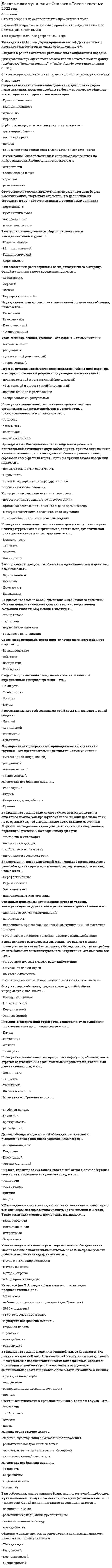     
          Описание
          Максимальная оценка 93 балла. Правильные ответы выделены красным. 41 известных вопросов по алфавиту, лишних вопросов нет (на эту тему существует только 41 вопрос, больше не бывает!). Темы отражены в демо-файле. 
          Оглавление
           1.      В ситуации исповедального общения используется … коммуникативный уровеньТип ответа: Одиночный выборимперативныйманипулятивныйгуманистическийформальный 2.      Вид слушания, предполагающий минимальное вмешательство в речь собеседника при максимальной сосредоточенности на ней, называется …Тип ответа: Одиночный выборнерефлексивнымрефлексивнымэмпатическимнаправленным, критическим 3.      Взгляд, фокусирующийся в области между линией глаз и центром лба, называют...Тип ответа: Одиночный выборофициальнымделовымдружескиминтимным 4.      В ситуации исповедального общения используется … коммуникативный уровеньТип ответа: Одиночный выборимперативныйманипулятивныйгуманистическийформальный 5.      Вербальным средством коммуникации является ...Тип ответа: Одиночный выбордистанция общенияинтонация речипочеркречь (словесная реализация мыслительной деятельности) 6.      Во фрагменте романа М.Булгакова «Мастер и Маргарита»: «Я отчетливо помню, как прозвучал её голос, низкий довольно-таки, но со срывами…», - об эмоционально нестабильном состоянии Маргариты свидетельствуют две разновидности невербальных паралингвистческих (околоречевых) средств:Тип ответа: Одиночный выбортемп речи и интонацияинтонация и дикциятембр голоса и ритм речиинтонация и громкость речи 7.      Во фрагменте романа М.Ю. Лермонтова «Герой нашего времени»: «Оставь меня, - сказала она едва внятно...» - о подавленном состоянии княжны Мэри свидетельствует...Тип ответа: Одиночный выбортембр голосатемп речипаузы между словамигромкость речи, дикция 8.      Во фрагменте романа Людмилы Улицкой «Казус Кукоцкого»: «Не должен! – взревел Павел Алексеевич. – Никому ничего не должен! » – невербальные паралингвистические (околоречевые) средства: интонация и громкость речи, – позволяют определить эмоциональное состояние Павла Алексеевича Кукоцкого, а именно:                                                                                                                                                                                                                                                                                                                                                                                                                                                                                                                                                                                                                                                                                                                                                                                                                                                                                                                                                                                                                                                           Тип ответа: Одиночный выборгрусть, печаль, скорбь недоумениераздражение, негодование, желчностьирония 9.      Ваш собеседник, разговаривая с Вами, подпирает рукой подбородок, а указательный палец вытягивает вдоль щеки (остальные пальцы - ниже рта). Одной из причин такого поведения является ...Тип ответа: Одиночный выборвосхищение Вамиразмышление над Вашим предложениемжелание закончить беседувраждебность 10. Ваш собеседник, разговаривая с Вами, отводит глаза в сторону. Одной из причин такого поведения является …Тип ответа: Одиночный выборсобранностьдерзостьэгоизмнеуверенность в себе 11. В ходе делового разговора Вы заметили, что Ваш собеседник почему-то перестал на Вас смотреть, а беседа такова, что не требует от него большого интеллектуального напряжения. Это вызвано тем, что …Тип ответа: Одиночный выборон с трудом перерабатывает вашу информациюон увлечен вашей идеейвы ему симпатичныон стал испытывать по отношению к вам негативные эмоции 12. Деловая беседа, в ходе которой обсуждается технология выполнения того или иного задания, называется …Тип ответа: Одиночный выбордисциплинарныйкадровойпроблемнойорганизационной 13. Коммуникативный признак, заключающийся в хорошей организации как письменной, так и устной речи, в последовательности изложения,– это …Тип ответа: Одиночный выборвыразительность точностьуместностьЛогичность 14. Коммуникативное качество, заключающееся в хорошей организации как письменной, так и устной речи, в последовательности изложения,– это …Тип ответа: Одиночный выборточностьуместностьлогичностьвыразительность  15. Коммуникативное качество, заключающееся в отсутствии в речи нелитературных слов: жаргонизмов, арготизмов, диалектизмов, просторечных слов и слов-паразитов, — это …Тип ответа: Одиночный выборправильностьточностьчистоталогичность 16. Коммуникативное качество, предполагающее употребление слов в строгом соответствии с обозначаемыми предметами, явлениями действительности, - это ...Тип ответа: Одиночный выборлогичностьточностьуместностьвыразительность 17. Камерной (по Л. Арредондо) называется презентация, предназначенная для …Тип ответа: Одиночный выбор1-2 человекнебольшого количества слушателей (до 15 человек)15-50 слушателейот 50 человек до 200 и более 18. К внутренним помехам слушания относится ...Тип ответа: Одиночный выборнедостаточная громкость речи собеседникапривычка размышлять о чем-то еще во время беседыманеры собеседника, отвлекающие от слушанияслишком быстрый темп речи собеседника 19. На рисунке изображена эмоция …Тип ответа: Одиночный выборглубокая печальсомнениевраждебностьравнодушие 20. На рисунке изображена эмоция …Тип ответа: Одиночный выборусталостьбезразличиеглубокая печальсомнение 21. На рисунке изображена эмоция … Тип ответа: Одиночный выборравнодушиескорбьнеприятие, враждебностьирония 22. На краю стула обычно сидит …Тип ответа: Одиночный выборЧеловек, чувствующий себя хозяином положенияРомантично настроенный человекЧеловек, потерявший интерес к собеседникуЗаинтересованный слушатель 23. Наука, изучающая нормы пространственной организации общения, называется …Тип ответа: Одиночный выборкинесикойпроксемикойпантомимикойфизиогномикой 24. Окраска, характер звука голоса, зависящий от того, какие обертоны сопутствуют основному звуковому тону, - это ...Тип ответа: Одиночный выбортемп речитембр голосадикцияпаузы 25. Отсутствие интереса к личности партнера, диалоговая форма коммуникации, отсутствие стремления к дальнейшему сотрудничеству - все это признаки ... уровня коммуникацииТип ответа: Одиночный выборформальногогуманистическогоимперативногоманипулятивного 26. Общение с целью сделать партнера своим единомышленником называется … коммуникациейТип ответа: Одиночный выборубеждающейритуальнойпознавательнойэкспрессивной 27. Основным признаком, отличающим игровой уровень коммуникации от других коммуникативных уровней является …Тип ответа: Одиночный выбордиалоговая форма коммуникацийделикатностьискренность при сообщении целей коммуникации и обсуждении позицийготовность к активному эмоциональному взаимодействию 28. Одну из сторон общения, представляющую собой обмен информацией, называют ...Тип ответа: Одиночный выборкоммуникативнойинтерактивнойперцептивнойэкспрессивной 29. Проходя мимо, Вы случайно стали свидетелем речевой и двигательной активности двух собеседников, причем один из них в какой-то момент приложил ладони к обеим сторонам головы, образовав своеобразный шоры. Одной из причин такого поведения является…Тип ответа: Одиночный выборПодозрительность и скрытностьСкромностьЖелание оградить себя от раздражителейСомнение и неуверенность 30. Почесывание боковой части шеи, сопровождающее ответ на информационный вопрос, является жестом ...Тип ответа: Одиночный выбороткрытостибеспокойства и лжиагрессииразмышления 31. Переориентация целей, установок, взглядов и убеждений партнера – это предполагаемый результат двух видов коммуникаций:Тип ответа: Одиночный выборПознавательной и суггестивной (внушающей)Убеждающей и суггестивной (внушающей)Познавательной и убеждающейЭкспрессивной и ритуальной 32. Ритмико-мелодический строй речи, зависящий от повышения и понижения тона при произнесении – это …Тип ответа: Одиночный выборПаузыИнтонацияДикцияТемп речи 33. Расстояние между собеседниками от 1,5 до 2,5 м называют ... зоной общенияТип ответа: Одиночный выборличнойсоциальнойинтимнойпубличной 34. Сокрытие истинной цели взаимодействия, диалоговая форма коммуникации, иллюзия свободы выбора у партнера по общению - все это признаки ... уровня коммуникацииТип ответа: Одиночный выборгуманистическогоманипулятивногодуховногоигрового 35. Степень отчетливости в произношении слов, слогов и звуков – это…Тип ответа: Одиночный выбортемп речитембр голосадикцияпаузы 36. Слово «перцептивный» произошло от латинского «perceptio», что означает ...Тип ответа: Одиночный выборвзаимодействиеобщениевосприятиесообщение 37. Скорость произнесения слов, слогов в высказывании за определенный интервал времени - это ...Тип ответа: Одиночный выбортемп речитембр голосадикцияпаузы 38. Урок, семинар, лекция, тренинг - это формы ... коммуникацииТип ответа: Одиночный выборпознавательнойритуальнойсуггестивной (внушающей)экспрессивной 39. Умение получить в начале разговора от своего собеседника как можно больше положительных ответов на свои вопросы (умение добиться нескольких «да»), называется …Тип ответа: Одиночный выборМетод снятия напряженностиМетод «зацепки»Метод «Сократа»Метод прямого подхода 40. У Вас создалось впечатление, что слова человека не соответствуют тем сигналам, которые можно уловить из его мимики и жестов. Такие коммуникативные проявления называются ...Тип ответа: Одиночный выборвключающимиисключающимиоткрытымизакрытыми 41. Формирование корпоративной принадлежности, единения с группой - это предполагаемый результат ... коммуникацииТип ответа: Одиночный выборсуггестивной (внушающей)ритуальнойпознавательнойэкспрессивной    
          Список литературы
           1.      В ситуации исповедального общения используется … коммуникативный уровеньТип ответа: Одиночный выборимперативныйманипулятивныйгуманистическийформальный 2.      Вид слушания, предполагающий минимальное вмешательство в речь собеседника при максимальной сосредоточенности на ней, называется …Тип ответа: Одиночный выборнерефлексивнымрефлексивнымэмпатическимнаправленным, критическим 3.      Взгляд, фокусирующийся в области между линией глаз и центром лба, называют...Тип ответа: Одиночный выборофициальнымделовымдружескиминтимным 4.      В ситуации исповедального общения используется … коммуникативный уровеньТип ответа: Одиночный выборимперативныйманипулятивныйгуманистическийформальный 5.      Вербальным средством коммуникации является ...Тип ответа: Одиночный выбордистанция общенияинтонация речипочеркречь (словесная реализация мыслительной деятельности) 6.      Во фрагменте романа М.Булгакова «Мастер и Маргарита»: «Я отчетливо помню, как прозвучал её голос, низкий довольно-таки, но со срывами…», - об эмоционально нестабильном состоянии Маргариты свидетельствуют две разновидности невербальных паралингвистческих (околоречевых) средств:Тип ответа: Одиночный выбортемп речи и интонацияинтонация и дикциятембр голоса и ритм речиинтонация и громкость речи 7.      Во фрагменте романа М.Ю. Лермонтова «Герой нашего времени»: «Оставь меня, - сказала она едва внятно...» - о подавленном состоянии княжны Мэри свидетельствует...Тип ответа: Одиночный выбортембр голосатемп речипаузы между словамигромкость речи, дикция 8.      Во фрагменте романа Людмилы Улицкой «Казус Кукоцкого»: «Не должен! – взревел Павел Алексеевич. – Никому ничего не должен! » – невербальные паралингвистические (околоречевые) средства: интонация и громкость речи, – позволяют определить эмоциональное состояние Павла Алексеевича Кукоцкого, а именно:                                                                                                                                                                                                                                                                                                                                                                                                                                                                                                                                                                                                                                                                                                                                                                                                                                                                                                                                                                                                                                                           Тип ответа: Одиночный выборгрусть, печаль, скорбь недоумениераздражение, негодование, желчностьирония 9.      Ваш собеседник, разговаривая с Вами, подпирает рукой подбородок, а указательный палец вытягивает вдоль щеки (остальные пальцы - ниже рта). Одной из причин такого поведения является ...Тип ответа: Одиночный выборвосхищение Вамиразмышление над Вашим предложениемжелание закончить беседувраждебность 10. Ваш собеседник, разговаривая с Вами, отводит глаза в сторону. Одной из причин такого поведения является …Тип ответа: Одиночный выборсобранностьдерзостьэгоизмнеуверенность в себе 11. В ходе делового разговора Вы заметили, что Ваш собеседник почему-то перестал на Вас смотреть, а беседа такова, что не требует от него большого интеллектуального напряжения. Это вызвано тем, что …Тип ответа: Одиночный выборон с трудом перерабатывает вашу информациюон увлечен вашей идеейвы ему симпатичныон стал испытывать по отношению к вам негативные эмоции 12. Деловая беседа, в ходе которой обсуждается технология выполнения того или иного задания, называется …Тип ответа: Одиночный выбордисциплинарныйкадровойпроблемнойорганизационной 13. Коммуникативный признак, заключающийся в хорошей организации как письменной, так и устной речи, в последовательности изложения,– это …Тип ответа: Одиночный выборвыразительность точностьуместностьЛогичность 14. Коммуникативное качество, заключающееся в хорошей организации как письменной, так и устной речи, в последовательности изложения,– это …Тип ответа: Одиночный выборточностьуместностьлогичностьвыразительность  15. Коммуникативное качество, заключающееся в отсутствии в речи нелитературных слов: жаргонизмов, арготизмов, диалектизмов, просторечных слов и слов-паразитов, — это …Тип ответа: Одиночный выборправильностьточностьчистоталогичность 16. Коммуникативное качество, предполагающее употребление слов в строгом соответствии с обозначаемыми предметами, явлениями действительности, - это ...Тип ответа: Одиночный выборлогичностьточностьуместностьвыразительность 17. Камерной (по Л. Арредондо) называется презентация, предназначенная для …Тип ответа: Одиночный выбор1-2 человекнебольшого количества слушателей (до 15 человек)15-50 слушателейот 50 человек до 200 и более 18. К внутренним помехам слушания относится ...Тип ответа: Одиночный выборнедостаточная громкость речи собеседникапривычка размышлять о чем-то еще во время беседыманеры собеседника, отвлекающие от слушанияслишком быстрый темп речи собеседника 19. На рисунке изображена эмоция …Тип ответа: Одиночный выборглубокая печальсомнениевраждебностьравнодушие 20. На рисунке изображена эмоция … Тип ответа: Одиночный выборусталостьбезразличиеглубокая печальсомнение 21. На рисунке изображена эмоция …Тип ответа: Одиночный выборравнодушиескорбьнеприятие, враждебностьирония 22. На краю стула обычно сидит …Тип ответа: Одиночный выборЧеловек, чувствующий себя хозяином положенияРомантично настроенный человекЧеловек, потерявший интерес к собеседникуЗаинтересованный слушатель 23. Наука, изучающая нормы пространственной организации общения, называется …Тип ответа: Одиночный выборкинесикойпроксемикойпантомимикойфизиогномикой 24. Окраска, характер звука голоса, зависящий от того, какие обертоны сопутствуют основному звуковому тону, - это ...Тип ответа: Одиночный выбортемп речитембр голосадикцияпаузы 25. Отсутствие интереса к личности партнера, диалоговая форма коммуникации, отсутствие стремления к дальнейшему сотрудничеству - все это признаки ... уровня коммуникацииТип ответа: Одиночный выборформальногогуманистическогоимперативногоманипулятивного 26. Общение с целью сделать партнера своим единомышленником называется … коммуникациейТип ответа: Одиночный выборубеждающейритуальнойпознавательнойэкспрессивной 27. Основным признаком, отличающим игровой уровень коммуникации от других коммуникативных уровней является …Тип ответа: Одиночный выбордиалоговая форма коммуникацийделикатностьискренность при сообщении целей коммуникации и обсуждении позицийготовность к активному эмоциональному взаимодействию 28. Одну из сторон общения, представляющую собой обмен информацией, называют ...Тип ответа: Одиночный выборкоммуникативнойинтерактивнойперцептивнойэкспрессивной 29. Проходя мимо, Вы случайно стали свидетелем речевой и двигательной активности двух собеседников, причем один из них в какой-то момент приложил ладони к обеим сторонам головы, образовав своеобразный шоры. Одной из причин такого поведения является…Тип ответа: Одиночный выборПодозрительность и скрытностьСкромностьЖелание оградить себя от раздражителейСомнение и неуверенность 30. Почесывание боковой части шеи, сопровождающее ответ на информационный вопрос, является жестом ...Тип ответа: Одиночный выбороткрытостибеспокойства и лжиагрессииразмышления 31. Переориентация целей, установок, взглядов и убеждений партнера – это предполагаемый результат двух видов коммуникаций:Тип ответа: Одиночный выборПознавательной и суггестивной (внушающей)Убеждающей и суггестивной (внушающей)Познавательной и убеждающейЭкспрессивной и ритуальной 32. Ритмико-мелодический строй речи, зависящий от повышения и понижения тона при произнесении – это …Тип ответа: Одиночный выборПаузыИнтонацияДикцияТемп речи 33. Расстояние между собеседниками от 1,5 до 2,5 м называют ... зоной общенияТип ответа: Одиночный выборличнойсоциальнойинтимнойпубличной 34. Сокрытие истинной цели взаимодействия, диалоговая форма коммуникации, иллюзия свободы выбора у партнера по общению - все это признаки ... уровня коммуникацииТип ответа: Одиночный выборгуманистическогоманипулятивногодуховногоигрового 35. Степень отчетливости в произношении слов, слогов и звуков – это…Тип ответа: Одиночный выбортемп речитембр голосадикцияпаузы 36. Слово «перцептивный» произошло от латинского «perceptio», что означает ...Тип ответа: Одиночный выборвзаимодействиеобщениевосприятиесообщение 37. Скорость произнесения слов, слогов в высказывании за определенный интервал времени - это ...Тип ответа: Одиночный выбортемп речитембр голосадикцияпаузы 38. Урок, семинар, лекция, тренинг - это формы ... коммуникацииТип ответа: Одиночный выборпознавательнойритуальнойсуггестивной (внушающей)экспрессивной 39. Умение получить в начале разговора от своего собеседника как можно больше положительных ответов на свои вопросы (умение добиться нескольких «да»), называется …Тип ответа: Одиночный выборМетод снятия напряженностиМетод «зацепки»Метод «Сократа»Метод прямого подхода 40. У Вас создалось впечатление, что слова человека не соответствуют тем сигналам, которые можно уловить из его мимики и жестов. Такие коммуникативные проявления называются ...Тип ответа: Одиночный выборвключающимиисключающимиоткрытымизакрытыми 41. Формирование корпоративной принадлежности, единения с группой - это предполагаемый результат ... коммуникацииТип ответа: Одиночный выборсуггестивной (внушающей)ритуальнойпознавательнойэкспрессивной  
            
            
            Деловые коммуникации тест ответы на вопросы СинергияДеловые коммуникации.Тест СинергияДеловые коммуникации.Тест Синергия 2020Деловые коммуникации (тест с ответами Синергия )Деловые коммуникации (тест с ответами Синергия).Деловые коммуникации (тест с ответами «Синергия»). Деловые коммуникации (тест с ответами «Синергия»). . 2💯 Деловые коммуникации. (все ответы на тест Синергия / МТИ / МосАП)Деловые коммуникации ОТВЕТЫ 2021Деловые коммуникации ответы на тест СинергияДеловые коммуникации (ответы Синергия). РЕЗУЛЬТАТ 90 БАЛЛОВДЕЛОВЫЕ КОММУНИКАЦИИ. РГГУДеловые коммуникации Синергия МФПУ 2 семестр 36 вопросов с ответами 90 баллов 2021Деловые коммуникации «Синергия» (сборник ответов на тест).