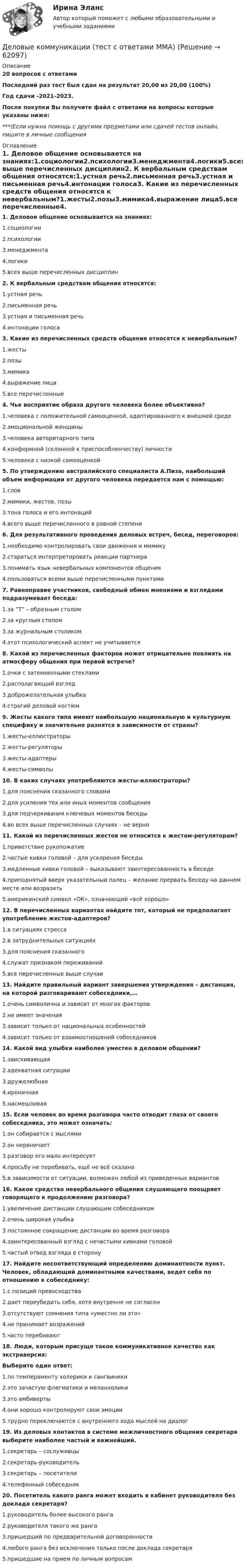    
            Описание
            20 вопросов с ответамиПоследний раз тест был сдан на результат 20,00 из 20,00 (100%)Год сдачи -2021-2023.После покупки Вы получите файл с ответами на вопросы которые указаны ниже:***(Если нужна помощь с другими предметами или сдачей тестов онлайн, пишите в личные сообщения  
            Оглавление
            1. Деловое общение основывается на знаниях:1.социологии2.психологии3.менеджмента4.логики5.всех выше перечисленных дисциплин2. К вербальным средствам общения относятся:1.устная речь2.письменная речь3.устная и письменная речь4.интонации голоса3. Какие из перечисленных средств общения относятся к невербальным?1.жесты2.позы3.мимика4.выражение лица5.все перечисленные4. Чье восприятие образа другого человека более объективно?1.человека с положительной самооценкой, адаптированного к внешней среде2.эмоциональной женщины3.человека авторитарного типа4.конформной (склонной к приспособленчеству) личности5.человека с низкой самооценкой5. По утверждению австралийского специалиста А.Пиза, наибольший объем информации от другого человека передается нам с помощью:1.слов2.мимики, жестов, позы3.тона голоса и его интонаций4.всего выше перечисленного в равной степени6. Для результативного проведения деловых встреч, бесед, переговоров:1.необходимо контролировать свои движения и мимику2.стараться интерпретировать реакции партнера3.понимать язык невербальных компонентов общения4.пользоваться всеми выше перечисленными пунктами7. Равноправие участников, свободный обмен мнениями и взглядами подразумевает беседа:1.за “T” – образным столом2.за круглым столом3.за журнальным столиком4.этот психологический аспект не учитывается8. Какой из перечисленных факторов может отрицательно повлиять на атмосферу общения при первой встрече?1.очки с затемненными стеклами2.располагающий взгляд3.доброжелательная улыбка4.строгий деловой костюм9. Жесты какого типа имеют наибольшую национальную и культурную специфику и значительно разнятся в зависимости от страны?1.жесты-иллюстраторы2.жесты-регуляторы3.жесты-адаптеры4.жесты-символы10. В каких случаях употребляются жесты-иллюстраторы?1.для пояснения сказанного словами2.для усиления тех или иных моментов сообщения3.для подчеркивания ключевых моментов беседы4.во всех выше перечисленных случаях – не верно 11. Какой из перечисленных жестов не относится к жестам-регуляторам?1.приветствие рукопожатие2.частые кивки головой – для ускорения беседы3.медленные кивки головой – выказывают заинтересованность в беседе4.приподнятый вверх указательный палец – желание прервать беседу на данном месте или возразить5.американский символ «ОК», означающий «всё хорошо»12. В перечисленных вариантах найдите тот, который не предполагает употребление жестов-адаптеров?1.в ситуациях стресса2.в затруднительных ситуациях3.для пояснения сказанного4.служат признаком переживаний5.все перечисленные выше случаи13. Найдите правильный вариант завершения утверждения – дистанция, на которой разговаривают собеседники,…1.очень символична и зависит от многих факторов2.не имеет значения3.зависит только от национальных особенностей4.зависит только от взаимоотношений собеседников14. Какой вид улыбки наиболее уместен в деловом общении?1.заискивающая2.адекватная ситуации3.дружелюбная4.ироничная5.насмешливая15. Если человек во время разговора часто отводит глаза от своего собеседника, это может означать:1.он собирается с мыслями2.он нервничает3.разговор его мало интересует4.просьбу не перебивать, ещё не всё сказано5.в зависимости от ситуации, возможен любой из приведенных вариантов16. Какое средство невербального общения слушающего поощряет говорящего к продолжению разговора?1.увеличение дистанции слушающим собеседником2.очень широкая улыбка3.постоянное сокращение дистанции во время разговора4.заинтересованный взгляд с нечастыми кивками головой5.частый отвод взгляда в сторону17. Найдите несоответствующий определению доминантности пункт. Человек, обладающий доминантными качествами, ведет себя по отношению к собеседнику:1.с позиций превосходства2.дает переубедить себя, хотя внутренне не согласен3.отсутствуют сомнения типа «уместно ли это»4.не принимает возражений5.часто перебивают18. Люди, которым присуще такое коммуникативное качество как экстраверсия:Выберите один ответ:1.по темпераменту холерики и сангвиники2.это зачастую флегматики и меланхолики3.это амбиверты4.они хорошо контролируют свои эмоции5.трудно переключаются с внутреннего хода мыслей на диалог19. Из деловых контактов в системе межличностного общения секретаря выберите наиболее частый и важнейший.1.секретарь – сослуживцы2.секретарь-руководитель3.секретарь – посетители4.телефонный собеседник20. Посетитель какого ранга может входить в кабинет руководителя без доклада секретаря?1.руководитель более высокого ранга2.руководителя такого же ранга3.пришедший по предварительной договоренности4.любого ранга без исключения только после доклада секретаря5.пришедшие на прием по личным вопросам  
            
            
            Деловые коммуникации ТЕСТ СИНЕРГИЯ 83 балла Деловые коммуникации (тест с ответами ММА)Деловые коммуникации (тест с ответами МФПУ/МОИ/ МТИ)Деловые коммуникации. Тест, ТУСУР. 80 баллов из 100Деловые коммуникации//ТУСУРДеловые коммуникации//ТУСУРДеловые коммуникации//ТУСУРДеловые коммуникации (МФПУ Синергия)Деловые коммуникации Ответы на тесты 1-3 и Итоговое тестирование Витте МУИВДеловые коммуникации. ПКЗ. СИУ РАНХИГС.Деловые коммуникации.Практическое задание. ММУ.Деловые коммуникации Синергия / МТИ / МосАП ОТВЕТЫ 2022Деловые коммуникации. Синергия. На отлично!Деловые коммуникации Синергия тест ответы 