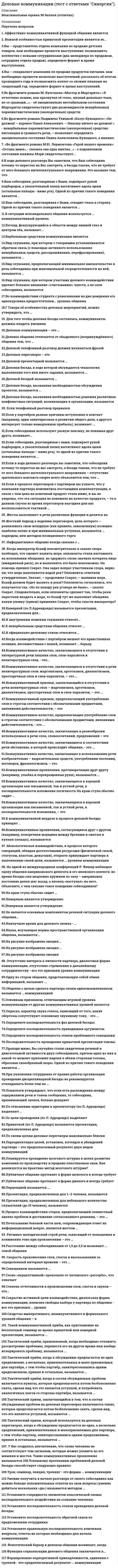      
          Описание
          Максимальная оценка 93 балла (отлично). 
          Оглавление
          Список вопросов:1. Аффективно-коммуникативной функцией общения является2. Важной особенностью приватной презентации является ее…3.Вы – представитель отдела компании по продаже детских товаров. вам необходимо провести выступление: познакомить коллектив с новыми сотрудниками (два менеджера по продажам, сотрудник отдела продаж). определите формат и время выступления.4.Вы – специалист компании по продаже продуктов питания. вам необходимо провести несколько выступлений: рассказать об итогах прошедшего года и познакомить коллег со своими планами на следующий год. определите формат и время выступлений.5.Во фрагменте романа М. Булгакова «Мастер и Маргарита»: «Я отчетливо помню, как прозвучал её голос, низкий довольно-таки, но со срывами…», - об эмоционально нестабильном состоянии Маргариты свидетельствуют две разновидности невербальных паралингвистических (околоречевых) средств:6.Во фрагменте романа Людмилы Улицкой «Казус Кукоцкого»: «Не должен! – взревел Павел Алексеевич. – Никому ничего не должен! » - невербальные паралингвистические (околоречевые) средства: интонация и громкость речи, – позволяют определить эмоциональное состояние Павла Алексеевича Кукоцкого, а именно:7. «Во фрагменте романа М.Ю. Лермонтова «Герой нашего времени»: «Оставь меня», - сказала она едва внятно...» - о подавленном состоянии княжны Мэри свидетельствует...8.В ходе делового разговора Вы заметили, что Ваш собеседник почему-то перестал на Вас смотреть, а беседа такова, что не требует от него большого интеллектуального напряжения. Это вызвано тем, что9.Ваш собеседник, разговаривая с Вами, подпирает рукой подбородок, а указательный палец вытягивает вдоль щеки (остальные пальцы - ниже рта). Одной из причин такого поведения является ..10.Ваш собеседник, разговаривая с Вами, отводит глаза в сторону. Одной из причин такого поведения является …11.В ситуации исповедального общения используется … коммуникативный уровень12.Взгляд, фокусирующийся в области между линией глаз и центром лба, называют...13.Вербальным средством коммуникации является14.Вид слушания, при котором с говорящим устанавливается обратная связь (с помощью активного использования невербальных средств, расспрашивания, перефразирования), называется ...15.Вид слушания, предполагающий минимальное вмешательство в речь собеседника при максимальной сосредоточенности на ней, называется …16.Вид слушания, при котором участник делового взаимодействия уделяет большее внимание «считыванию» чувств, а не слов собеседника, называется17.Во взаимодействии студента с ровесниками на дне рождения его однокурсника предпочтителен... уровень общения18.Г Говоря об особенностях деловых мероприятий, можно утверждать, что …19. Для того чтобы деловая беседа состоялась, коммуниканты должны владеть умением20.Деловые коммуникации – это …21.Деловое общение отличается от обыденного (непринуждённого) общения тем, что …22.Деловой телефонный разговор должен начинаться фразой23.Деловые переговоры – это24.Деловой презентацией называется …25.Деловая беседа, в ходе которой обсуждается технология выполнения того или иного задания, называется …26.Деловой беседой называется …27.Деловая беседа, вызванная необходимостью обсуждения проектов, называется …28.Деловая беседа, вызванная необходимостью решения различных конфликтных ситуаций, возникающих в организации, называется29. Если телефонный разговор прервался30.Если у партнёров разные причины вступления в контакт (например, один заинтересован в развитии общего дела, а другого интересует только немедленная прибыль), возникает ...31.Если собеседники используют разную лексику, не понимая друг друга, возникает…32.Если собеседник, разговаривая с вами, подпирает рукой подбородок, а указательный палец вытягивает вдоль щеки (остальные пальцы – ниже рта), то одной из причин такого поведения является …33.Если в ходе делового разговора вы заметили, что собеседник почему-то перестал на вас смотреть, а беседа такова, что не требует от него большого интеллектуального напряжения – отсутствие зрительного контакта скорее всего объясняется тем, что …34.Если в процессе переговоров с партнером вы узнаете, что у компании партнера изменились поставщики комплектующих, в связи с чем цена на конечный продукт стала ниже, и вы не уверены, что эта ситуация не повлияла на качество продукта, – то в данном случае во время переговоров выгоднее для вас воспользоваться тактикой …35. Жесты выполняют в речи различные функции и делятся на36.Жесткий подход к ведению переговоров, цель которого – реализовать свою исходную (как правило, завышенную) позицию наиболее полно и при минимальных уступках, называется … подходом, или методом позиционного торга37. Информативное общение всегда связано с …38. Когда император Ксанф неосмотрительно в запале спора пообещал, что сможет выпить море, оппоненты стали настаивать на исполнении обещания. не сдержать слова значило потерять лицо (имиджевый риск), но и выполнить это было невозможно. На помощь пришел Сократ. Она задал вопрос участникам спора, верно ли, что море наполняется водой рек? Оппоненты ответили утвердительно. Значит, – продолжил Сократ, – выпивая море, Ксанф должен будет выпить и реки? Оппоненты согласились, что получается так. «Но по поводу рек уговора не было», – сказал Сократ. Следовательно, если оппоненты сделают так, чтобы реки перестали впадать в море, то Ксанф тут же выполнит обещание. какую уловку (прием) применил Сократ, чтобы спасти императора?39.Камерной (по Л.Аррендондо) называется презентация, предназначенная для…40.К внутренним помехам слушания относят…41.К невербальным средствам общения относят …42.К официально-деловому стилю относится …43.Когда взаимодействию с партнёром мешает его нравственная позиция, несовместимая с вашей, возникает … барьер44.Коммуникативное качество, заключающееся в отсутствии в литературной речи лишних слов, слов-паразитов и нелитературных слов, - это...45.Коммуникативное качество, заключающееся в отсутствии в речи нелитературных слов: жаргонизмов, арготизмов, диалектизмов, просторечных слов и слов-паразитов, — это …46.Коммуникативный признак, заключающийся в отсутствии в речи нелитературных слов – жаргонизмов, арготизмов, диалектизмов, просторечных слов и слов-паразитов, – это …47.Коммуникативный признак, предполагающий употребление слов в строгом соответствии с обозначаемыми предметами, явлениями действительности, – это48.Коммуникативное качество, предполагающее употребление слов в строгом соответствии с обозначаемыми предметами, явлениями действительности, - это ...49.Коммуникативное качество, заключающее в разнообразии используемых в речи слов, словосочетаний, предложений – это50.Коммуникативное качество, заключающееся в соответствии речи обстановке, в которой происходит общение, - это ...51.Коммуникативное качество, заключающее в использовании речи изобразительно – выразительных средств, употреблении пословиц, поговорок, фразеологизмов, – это52.Коммуникативные проявления, противоречащие друг другу (например, улыбка и перекрещенные руки), называются …53.Коммуникативное качество, заключающееся в хорошей организации как письменной, так и устной речи, в последовательности изложения логичность На краю стула обычно сидит …54.Коммуникативное качество, заключающееся в хорошей организации как письменной, так и устной речи, в последовательности изложения, – это55.К коммуникативной неудаче в процессе деловой беседы приводит …56.Коммуникативные проявления, согласующиеся друг с другом (например, поперечная морщина между бровями и сжатые в кулаки пальцы), называются57. Монологическое взаимодействие, в процессе которого говорящий, обладая достаточными ресурсами (физической силой, статусом, властью, деньгами), открыто принуждает партнера к выполнению своей цели, называется … уровнем коммуникации58. На одной из международных конференций Р. Фишер наблюдал сцену общения американского делегата и его японского коллеги. во время беседы они медленно кружили по залу – американец постоянно делал шаг назад, а японец «наступал» на него. Объясните, с чем связано такое поведение собеседников?59.На краю стула обычно сидит …60.Неверным является утверждение:61.Неверным является утверждение:62.Не является основным компонентом речевой ситуации делового общения…63.Наилучшее время для делового звонка - …64.Наука, изучающая нормы пространственной организации общения, называется …65.На рисунке изображена эмоция …66.На рисунке изображена эмоция …67.На рисунке изображена эмоция68. Отсутствие интереса к личности партнера, диалоговая форма коммуникации, отсутствие стремления к дальнейшему сотрудничеству - все это признаки уровня коммуникации69.Одну из сторон общения, представляющую собой обмен информацией, называют ...70.Общение с целью сделать партнера своим единомышленником называется … коммуникацией71.Основным признаком, отличающим игровой уровень коммуникации от других коммуникативных уровней является72.Окраска, характер звука голоса, зависящий от того, какие обертоны сопутствуют основному звуковому тону, - это ...73.Определите последовательность фаз деловой беседы:74.Определите последовательность приводимых аргументов:75.Определите последовательность этапов проблемного совещания:76.Последовательность проведения приватной презентации такова:77.Проходя мимо, Вы случайно стали свидетелем речевой и двигательной активности двух собеседников, причем один из них в какой-то момент приложил ладони к обеим сторонам головы, образовав своеобразный шоры. Одной из причин такого поведения является …78.При уклонении сотрудника от правил работы организации проведение дисциплинарной беседы не рекомендуется откладывать более чем на …79.Психологи утверждают, что если есть расхождения между содержанием речи и тоном сообщения, то собеседник, принимающий звонок, больше доверяет80.По отношению аудитории к презентатору (по Л. Арредондо) выделяют …81.По цели проведения (по Л. Арредондо) выделяют82.Приватной (по Л. Арредондо) называется презентация, предназначенная для83.По своим целям деловые переговоры максимально близки84.Переориентация целей, установок, взглядов и убеждений партнера – это предполагаемый результат двух видов коммуникаций85.Планируется проведение мозгового штурма в целях развития компании по производству и продаже пластиковых окон. Как реализуется на практике метод мозгового штурма?86.Публичное общение протекает в форме монолога и всегда требует87.Публичное общение протекает в форме диалога и всегда требует88.Перцепцией называется ….89.Презентация, предназначенная для 1–2 человек, называется90.Презентация, предназначенная для небольшого количества слушателей (до 15 человек), называется91.Процесс взаимодействия сторон, предполагающий совместный анализ проблем и достижение согласованного решения, – это …92.Почесывание боковой части шеи, сопровождающее ответ на информационный вопрос, является жестом ...93. Ритмико-мелодический строй речи, зависящий от повышения и понижения тона при произнесении – это …94.Расстояние между собеседниками от 1,5 до 2,5 м называют ... зоной общения95. Скорость произнесения слов, слогов в высказывании за определенный интервал времени – это …96.Совещанием называется …97.Слово «перцептивный» произошло от латинского «perceptio», что означает98.Степень отчетливости в произношении слов, слогов и звуков – это…99.Сокрытие истинной цели взаимодействия, диалоговая форма коммуникации, иллюзия свободы выбора у партнера по общению - все это признаки ... уровня100.Сходство императивного, манипулятивного и формального уровней общения – в101. Такой коммуникативный приём, как приглашение на бесплатный семинар во время приватной или камерной презентации, называется ...102.Тактический приём, применяемый, когда необходимо отложить рассмотрение проблемы, перенести его на другое время или вообще игнорировать проблему, называется …103.Тактический приём, когда к обсуждению предлагается не одно предложение, а несколько, привлекательных и мало приемлемых для партнёра, с тем чтобы партнёр, заинтересовавшись одним предложением, принял и остальные, называется …104.Тактический приём, когда в состав обсуждаемых проблем включаются пункты, которые предполагается потом безболезненно снять, сделав вид что это является уступкой, и потребовать аналогичных шагов со стороны партнёра, называется …105.Тактический прием, заключающийся в том, что в состав обсуждаемых проблем на деловых переговорах включаются такие, которые предполагается потом безболезненно снять, сделав вид, что это является уступкой, называется …106.Тактический прием, который используется на деловых переговорах, когда к обсуждению предлагается не одно, а несколько предложений, привлекательных и малоприемлемых для партнера, с тем чтобы партнер, заинтересовавшись одним предложением, принял и остальные, называется …107. У Вас создалось впечатление, что слова человека не соответствуют тем сигналам, которые можно уловить из его мимики и жестов. Такие коммуникативные проявления называются 108.Успешному протеканию проблемной деловой беседы способствует следующее правило:109.Урок, семинар, лекция, тренинг - это формы ... коммуникации110.Умение получить в начале разговора от своего собеседника как можно больше положительных ответов на свои вопросы (умение добиться нескольких «да») называется методом …111.Установите очередность элементов классической схемы последовательного воздействия на сознание человека:112.Установите последовательность этапов проведения деловой беседы:113.Установите последовательность обратной связи по предложениям сотрудника:114.Установите правильную последовательность ключевых вопросов, ответы на которые необходимы для начала коммуникации:115. Фонетический барьер в деловом общении возникает, когда116.Функция социализации делового общения заключается в…117.Формирование корпоративной принадлежности, единения с группой - это предполагаемый результат ... коммуникации 
            
            
            Деловые коммуникации (тест с ответами «Синергия»). Деловые коммуникации (тест с ответами «Синергия»). . 2Демография.Обязательные задания МЭБИК (тест 36 вопросов)Денежные инструменты-это дорожные чеки (банковские чеки), а также ценные бумаги в документарной форме, удостоверяющей обязательство____ (должника)Деньги, кредит, банки. Ответы СинергияДеньги, кредит, банки. Синергия. Ответы на тест.Деньги кредит банки.Тест СинергияДеловые коммуникации Синергия МФПУ 2 семестр 36 вопросов с ответами 90 баллов 2021Деловые коммуникации «Синергия» (сборник ответов на тест).Деловые коммуникации Синергия Тест с ответами 2022 годДеловые коммуникации тест ответы на вопросы СинергияДеловые коммуникации.Тест СинергияДеловые коммуникации.Тест Синергия 2020Деловые коммуникации (тест с ответами Синергия )