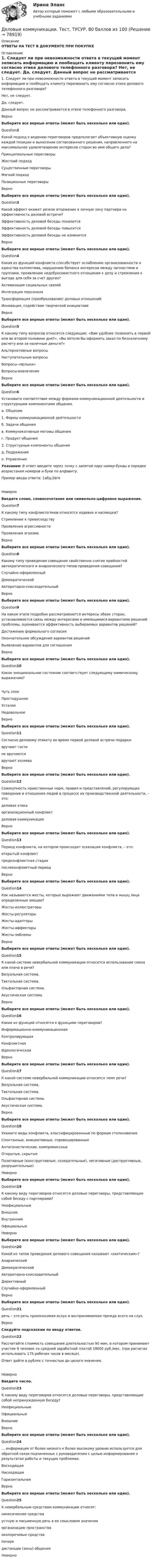      
            Описание
            ОТВЕТЫ НА ТЕСТ В ДОКУМЕНТЕ ПРИ ПОКУПКЕ 
            Оглавление
             1. Следует ли при невозможности ответа в текущий момент записать информацию и пообещать клиенту перезвонить ему согласно этике делового телефонного разговора?  Нет, не следует.  Да, следует.  Данный вопрос не рассматривается в этике телефонного разговора.   ВерноВыберите все верные ответы (может быть несколько или один).Question2Какой подход к ведению переговоров предполагает объективную оценку каждой позиции и вынесение согласованного решения, направленного на максимальное удовлетворение интересов сторон во имя общего дела?  Принципиальные переговоры  Жесткий подход  Существенные переговоры  Мягкий подход  Позиционные переговоры   ВерноВыберите все верные ответы (может быть несколько или один).Question3Какой эффект окажет резкое вторжение в личную зону партнера на эффективность деловой встречи?  Эффективность деловой беседы понизится  Эффективность деловой беседы повысится  Эффективность деловой беседы не изменится   ВерноВыберите все верные ответы (может быть несколько или один).Question4Какая из функций конфликта способствует ослаблению организованности и единства коллектива, нарушению баланса интересов между личностями и группами, проявлению недобросовестного отношения к делу и стремления к выгоде для себя за счет других?  Активизация социальных связей  Интеграция персонала  Трансформация (преобразование) деловых отношений  Инновация, содействие творческой инициативе   ВерноВыберите все верные ответы (может быть несколько или один).Question5К какому типу вопросов относятся следующие: «Вам удобнее позвонить в первой или во второй половине дня?», «Вы хотели бы оформить заказ по безналичному расчету или за наличные деньги?»  Альтернативные вопросы  Наступательные вопросы  Вопросы-«ярлыки»  Вопросы-вовлечения   ВерноВыберите все верные ответы (может быть несколько или один).Question6Установите соответствие между формами коммуникационной деятельности и структурными компонентами общения.  а. Общение   1. Формы коммуникационной деятельности б. Задачи общения  в. Коммуникативные мотивы общения  г. Продукт общения   2. Структурные компоненты общения д. Подражание  е. Управление Указания: В ответ введите через точку с запятой пару номер-буквы в порядке возрастания номеров и букв по алфавиту. Пример ввода ответа: 1абд;2вгеНеверноВведите слово, словосочетание или символьно-цифровое выражение.Question7К какому типу конфликтогенов относятся издевки и насмешки?  Стремление к превосходству  Проявления агрессивности  Проявления эгоизма   ВерноВыберите все верные ответы (может быть несколько или один).Question8Какому типу проведения совещания свойственно снятие крайностей автократического и анархического типов проведения совещания?  Случайно-оформленный  Демократический  Авторитарно-снисходительный   ВерноВыберите все верные ответы (может быть несколько или один).Question9На каком этапе подробно рассматриваются интересы обеих сторон, устанавливается связь между интересами и имеющимися вариантами решений проблемы, оценивается эффективность выбираемых вариантов решений?  Достижение формального согласия  Окончательное обсуждение вариантов решений  Выявление вариантов для соглашения   ВерноВыберите все верные ответы (может быть несколько или один).Question10Какое эмоциональное состояние соответствует следующему мимическому выражению?   Чуть злое  Простодушное  Усталое  Недовольное   ВерноВыберите все верные ответы (может быть несколько или один).Question11Согласно деловому этикету во время первой деловой встречи подарки:  вручают гости  не вручаются  вручают хозяева   ВерноВыберите все верные ответы (может быть несколько или один).Question12Совокупность нравственных норм, правил и представлений, регулирующих поведение и отношения людей в процессе их производственной деятельности, – это:  деловая этика  организационный конфликт  деловая коммуникация   ВерноВыберите все верные ответы (может быть несколько или один).Question13Период конфликта, на котором происходит эскалация конфликта, – это:  открытый конфликт  предконфликтная стадия  послеконфликтный период   ВерноВыберите все верные ответы (может быть несколько или один).Question14Как называются жесты, которые выражают движениями тела и мышц лица определенные эмоции?  Жесты-иллюстраторы  Жесты-регуляторы  Жесты-адапторы  Жесты-аффекторы  Жесты-эмблемы   ВерноВыберите все верные ответы (может быть несколько или один).Question15К какой системе невербальной коммуникации относится использование смеха или плача в речи?  Визуальная система.  Тактильная система.  Ольфакторная система.  Акустическая система.   ВерноВыберите все верные ответы (может быть несколько или один).Question16Какие из функций относятся к функциям переговоров?  Информационно-коммуникационная  Контролирующая  Конфликтная  Идеологическая   ВерноВыберите все верные ответы (может быть несколько или один).Question17К какой системе невербальной коммуникации относится темп речи?  Визуальная система.  Тактильная система.  Ольфакторная система.  Акустическая система.   ВерноВыберите все верные ответы (может быть несколько или один).Question18Укажите виды конфликта, классифицированные по формам столкновения.  Спонтанные, инициативные, спровоцированные  Антагонистические, компромиссные  Открытые, скрытые  Позитивные (конструктивные, созидательные), негативные (деструктивные, разрушительные)           НеверноВыберите все верные ответы (может быть несколько или один).Question19К какому виду переговоров относятся деловые переговоры, представляющие собой беседу с партнерами?  Неофициальные  Внешние  Внутренние  Официальные           НеверноВыберите все верные ответы (может быть несколько или один).Question20Какой из типов проведения делового совещания называют «хаотическим»?  Анархический  Демократический  Авторитарно-снисходительный  Директивный  Случайно-оформленный   ВерноВыберите все верные ответы (может быть несколько или один).Question21 речь – это речь произносимая вслух и воспринимаемая прежде всего на слух.ВерноСледуйте подсказкам по вводу ответов.Question22Рассчитайте стоимость совещания длительностью 90 мин, в котором принимают участие 9 человек со средней заработной платой 19000 руб./мес. (при расчетах использовать 175 рабочих часов в месяце). Ответ дайте в рублях с точностью до целого значения.НеверноВведите число.Question23К какому виду переговоров относятся деловые переговоры, представляющие собой непринужденную беседу?  Неофициальные  Официальные  Внешние   ВерноВыберите все верные ответы (может быть несколько или один).Question24… информация от более низкого к более высокому уровню используется для обратной связи подчиненных с руководителем с целью информирования о результатах работы и текущих проблемах.  Восходящая  Нисходящая  Горизонтальная   ВерноВыберите все верные ответы (может быть несколько или один).Question25К невербальным средствам коммуникации относят:  кинесические средства  устную и письменную речь в ее смысловом значении  организацию пространства  околоречевые средства  почерк  дистанции (зоны) общения   Неверно  
            
            
            Деловые коммуникации (тест с ответами МФПУ/МОИ/ МТИ)Деловые коммуникации. Тест, ТУСУР. 80 баллов из 100Деловые коммуникации//ТУСУРДеловые коммуникации//ТУСУРДеловые коммуникации//ТУСУРДеловые коммуникации//ТУСУРДеловые коммуникации//ТУСУРДеловые коммуникации. ПКЗ. СИУ РАНХИГС.Деловые коммуникации.Практическое задание. ММУ.Деловые коммуникации Синергия / МТИ / МосАП ОТВЕТЫ 2022Деловые коммуникации. Синергия. На отлично!Деловые коммуникации Синергия тест ответы Деловые коммуникации тест ответы на вопросы СинергияДеловые коммуникации ТЕСТ СИНЕРГИЯ 83 балла 