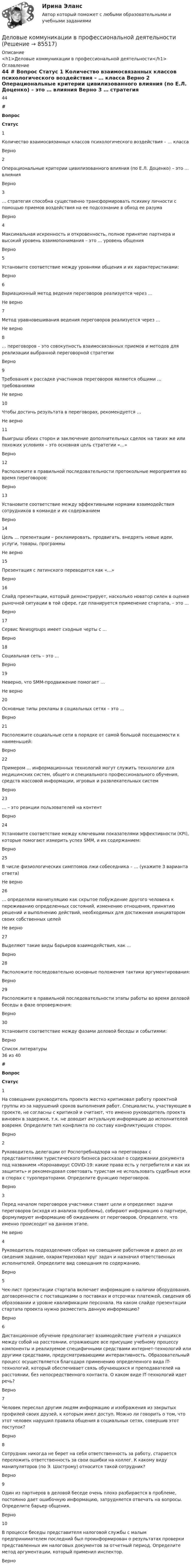     
            Описание
            <h1>Деловые коммуникации в профессиональной деятельности</h1> 
            Оглавление
            44 # Вопрос Статус    1 Количество взаимосвязанных классов психологического воздействия – … класса Верно   2 Операциональные критерии цивилизованного влияния (по Е.Л. Доценко) – это … влияния Верно   3 … стратегия способна существенно трансформировать психику личности с помощью приемов воздействия на ее подсознание в обход ее разума Верно   4 Максимальная искренность и откровенность, полное принятие партнера и высокий уровень взаимопонимания – это … уровень общения Верно   5 Установите соответствие между уровнями общения и их характеристиками: Верно   6 Вариационный метод ведения переговоров реализуется через … Не верно   7 Метод уравновешивания ведения переговоров реализуется через … Не верно   8 … переговоров – это совокупность взаимосвязанных приемов и методов для реализации выбранной переговорной стратегии Верно   9 Требования к рассадке участников переговоров являются общими … требованиями Не верно   10 Чтобы достичь результата в переговорах, рекомендуется … Не верно   11 Выигрыш обеих сторон и заключение дополнительных сделок на таких же или похожих условиях – это основная цель стратегии «…» Верно   12 Расположите в правильной последовательности протокольные мероприятия во время переговоров: Верно   13 Установите соответствие между эффективными нормами взаимодействия сотрудников в команде и их содержанием Верно   14 Цель … презентации – рекламировать, продвигать, внедрять новые идеи, услуги, товары, программы Не верно   15 Презентация с латинского переводится как «…» Верно   16 Слайд презентации, который демонстрирует, насколько новатор силен в оценке рыночной ситуации в той сфере, где планируется применение стартапа, – это … Верно   17 Сервис Newsgroups имеет сходные черты с … Верно   18 Социальная сеть – это … Верно   19 Неверно, что SMM-продвижение помогает … Не верно   20 Основные типы рекламы в социальных сетях – это … Верно   21 Расположите социальные сети в порядке от самой большой посещаемости к наименьшей: Верно   22 Примером … информационных технологий могут служить технологии для медицинских систем, общего и специального профессионального обучения, средств массовой информации, игровых и развлекательных систем Верно   23 … – это реакции пользователей на контент Верно   24 Установите соответствие между ключевыми показателями эффективности (KPI), которые помогают измерить успех SMM, и их содержанием: Верно   25 В числе физиологических симптомов лжи собеседника – … (укажите 3 варианта ответа) Не верно   26 … определяли манипуляцию как скрытое побуждение другого человека к переживанию определенных состояний, изменению отношения, принятию решений и выполнению действий, необходимых для достижения инициатором своих собственных целей Не верно   27 Выделяют такие виды барьеров взаимодействия, как … Верно   28 Расположите последовательно основные положения тактики аргументирования: Верно   29 Расположите в правильной последовательности этапы работы во время деловой беседы в фазе опровержения: Верно   30 Установите соответствие между фазами деловой беседы и событиями: Верно  
            Список литературы
            36 из 40 # Вопрос Статус    1 На совещании руководитель проекта жестко критиковал работу проектной группы из-за нарушений сроков выполнения работ. Специалисты, участвующие в проекте, не согласны с критикой и считают, что именно руководитель проекта виновен в задержке, т.к. не доводит актуальную информацию до исполнителей вовремя. Определите тип конфликта по составу конфликтующих сторон. Верно   2 Руководитель делегации от Роспотребнадзора на переговорах с представителями туристического бизнеса рассказал о содержании документа под названием «Коронавирус COVID-19: какие права есть у потребителя и как их защитить» и рекомендовал советовать туристам не использовать судебные иски в спорах с туроператорами. Определите функцию переговоров. Верно   3 Перед началом переговоров участники ставят цели и определяют задачи переговоров (исходя из анализа проблемы), собирают информацию о партнере, формулируют информацию об ожиданиях от переговоров. Определите, что именно происходит на данном этапе. Не верно   4 Руководитель подразделения собрал на совещание работников и довел до их сведения задание, охарактеризовал круг задач и назначил ответственных исполнителей. Определите вид совещания по содержанию. Верно   5 Чек-лист презентации стартапа включает информацию о наличии оборудования, договоренности с поставщиками о поставках и отсрочках платежей, сведения об образовании и уровне квалификации персонала. На каком слайде презентации стартапа проекта нужно разместить данную информацию? Верно   6 Дистанционное обучение предполагает взаимодействие учителя и учащихся между собой на расстоянии, отражающее все присущие учебному процессу компоненты и реализуемое специфичными средствами интернет-технологий или другими средствами, предусматривающими интерактивность. Образовательный процесс осуществляется благодаря применению определенного вида IT-технологий, который обеспечивает связь обучающихся и преподавателей на расстоянии, без непосредственного контакта. О каком виде IT-технологий идет речь? Верно   7 Человек переслал другим людям информацию и изображения из закрытых профилей своих друзей, к которым имел доступ. Можно ли говорить о том, что этот человек нарушил правила общения в социальных сетях, совершив этот поступок? Верно   8 Сотрудник никогда не берет на себя ответственность за работу, старается переложить ответственность за свои ошибки на коллег. К какому виду манипуляторов (по Э. Шострому) относится такой сотрудник? Верно   9 Один из партнеров в деловой беседе очень плохо разбирается в проблеме, постоянно дает ошибочную информацию, затрудняется отвечать на вопросы. Определите барьер общения. Верно   10 В процессе беседы представителя налоговой службы с малым предпринимателем последний был проинформирован о результатах проверки представленных им налоговых документов за отчетный период. Определите метод аргументации, который применил инспектор. Верно  
            
            
            Деловые коммуникации в профессиональной деятельностиДеловые коммуникации в профессиональной деятельности💯 Деловые коммуникации в профессиональной деятельности > Итоговый тест (ответы на тест Синергия / МТИ / МосАП, январь 2023)Деловые коммуникации в профессиональной деятельности. Синергия. ✅ Ответы на итоговый, компетентностный, промежуточные тесты. На отлично!Деловые коммуникации в профессиональной деятельности. Синергия. 🔥 Ответы на КОМПЕТЕНТНОСТНЫЙ ТЕСТ 🔥💯 Деловые коммуникации в профессиональной деятельности [Тема 1-6] (ответы на тесты Синергия / МОИ / МТИ / МосАП, декабрь 2023)Деловые коммуникации в профессиональной деятельности (тест с ответами магистратура Синергия)ДЕЛОВОЙ РУССКИЙ ЯЗЫК И КУЛЬТУРА РЕЧИДЕЛОВОЙ РУССКИЙ ЯЗЫК И КУЛЬТУРА РЕЧИДеловой этикет Зачетное задание 3 семестр МАНО  Деловые коммуникацииДеловые КоммуникацииДеловые коммуникации в проф деятельности (ОТВЕТЫ)Деловые коммуникации в проф деятельности (ОТВЕТЫ)